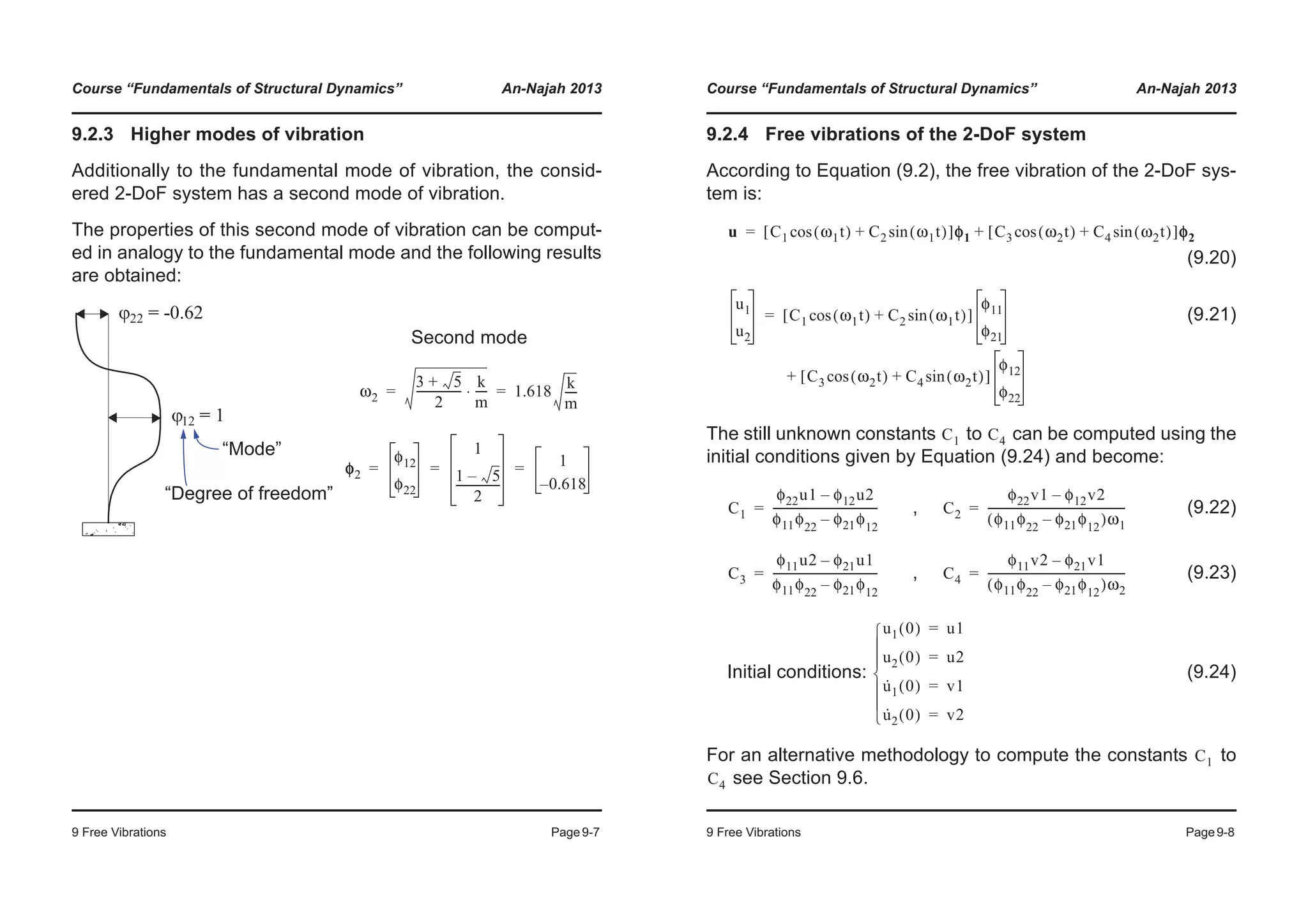 Course “Fundamentals of Structural Dynamics” An-Najah 2013
9 Free Vibrations Page9-7
9.2.3 Higher modes of vibration
Additionally to the fundamental mode of vibration, the consid-
ered 2-DoF system has a second mode of vibration.
The properties of this second mode of vibration can be comput-
ed in analogy to the fundamental mode and the following results
are obtained:
Second mode
“Degree of freedom”
“Mode”
ω2
3 5+
2
----------------
k
m
----⋅ 1.618
k
m
----= =
φ2
φ12
φ22
1
1 5–
2
----------------
1
0.618–
= = =
Course “Fundamentals of Structural Dynamics” An-Najah 2013
9 Free Vibrations Page9-8
9.2.4 Free vibrations of the 2-DoF system
According to Equation (9.2), the free vibration of the 2-DoF sys-
tem is:
(9.20)
(9.21)
The still unknown constants to can be computed using the
initial conditions given by Equation (9.24) and become:
, (9.22)
, (9.23)
Initial conditions: (9.24)
For an alternative methodology to compute the constants to
see Section 9.6.
u C1 ω1t( )cos C2 ω1t( )sin+[ ]φφ1 C3 ω2t( )cos C4 ω2t( )sin+[ ]φφ2+=
u1
u2
C1 ω1t( )cos C2 ω1t( )sin+[ ]
φ11
φ21
C3 ω2t( )cos C4 ω2t( )sin+[ ]
φ12
φ22
+
=
C1 C4
C1
φ22u1 φ12u2–
φ11φ22
φ21φ12
–
--------------------------------------= C2
φ22v1 φ12v2–
φ11φ22
φ21φ12
–( )ω1
-------------------------------------------------=
C3
φ11u2 φ21u1–
φ11φ22
φ21φ12
–
--------------------------------------= C4
φ11v2 φ21v1–
φ11φ22
φ21φ12
–( )ω2
-------------------------------------------------=
u1 0( ) u1=
u2 0( ) u2=
u·
1 0( ) v1=
u·
2 0( ) v2=¯
°
°
®
°
°
­
C1
C4
 