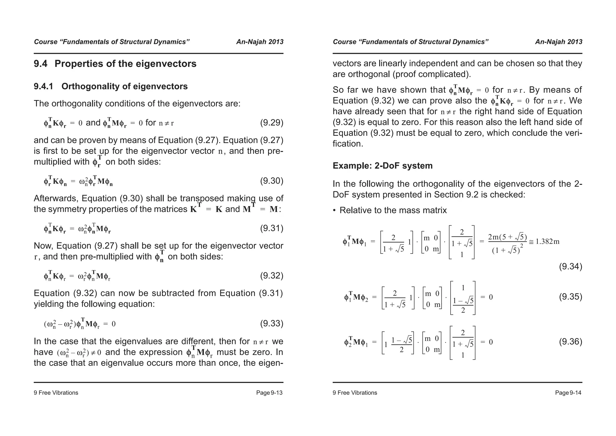 Course “Fundamentals of Structural Dynamics” An-Najah 2013
9 Free Vibrations Page9-13
9.4 Properties of the eigenvectors
9.4.1 Orthogonality of eigenvectors
The orthogonality conditions of the eigenvectors are:
and for (9.29)
and can be proven by means of Equation (9.27). Equation (9.27)
is first to be set up for the eigenvector vector , and then pre-
multiplied with on both sides:
(9.30)
Afterwards, Equation (9.30) shall be transposed making use of
the symmetry properties of the matrices and :
(9.31)
Now, Equation (9.27) shall be set up for the eigenvector vector
, and then pre-multiplied with on both sides:
(9.32)
Equation (9.32) can now be subtracted from Equation (9.31)
yielding the following equation:
(9.33)
In the case that the eigenvalues are different, then for we
have and the expression must be zero. In
the case that an eigenvalue occurs more than once, the eigen-
φn
T
Kφr 0= φn
T
Mφr 0= n r≠
n
φr
T
φr
T
Kφn ωn
2φr
T
Mφn=
K
T
K= M
T
M=
φn
T
Kφr ωn
2φn
T
Mφr=
r φn
T
φn
T
Kφr ωr
2φn
T
Mφr=
ωn
2 ωr
2–( )φφn
T
Mφr 0=
n r≠
ωn
2 ωr
2–( ) 0≠ φn
T
Mφr
Course “Fundamentals of Structural Dynamics” An-Najah 2013
9 Free Vibrations Page9-14
vectors are linearly independent and can be chosen so that they
are orthogonal (proof complicated).
So far we have shown that for . By means of
Equation (9.32) we can prove also the for . We
have already seen that for the right hand side of Equation
(9.32) is equal to zero. For this reason also the left hand side of
Equation (9.32) must be equal to zero, which conclude the veri-
fication.
Example: 2-DoF system
In the following the orthogonality of the eigenvectors of the 2-
DoF system presented in Section 9.2 is checked:
• Relative to the mass matrix
(9.34)
(9.35)
(9.36)
φn
T
Mφr 0= n r≠
φn
T
Kφr 0= n r≠
n r≠
φ1
T
Mφ1
2
1 5+
---------------- 1
m 0
0 m
2
1 5+
----------------
1
⋅ ⋅
2m 5 5+( )
1 5+( )
2
----------------------------- 1.382m≅= =
φ1
T
Mφ2
2
1 5+
---------------- 1
m 0
0 m
1
1 5–
2
----------------
⋅ ⋅ 0= =
φ2
T
Mφ1 1
1 5–
2
----------------
m 0
0 m
2
1 5+
----------------
1
⋅ ⋅ 0= =
 