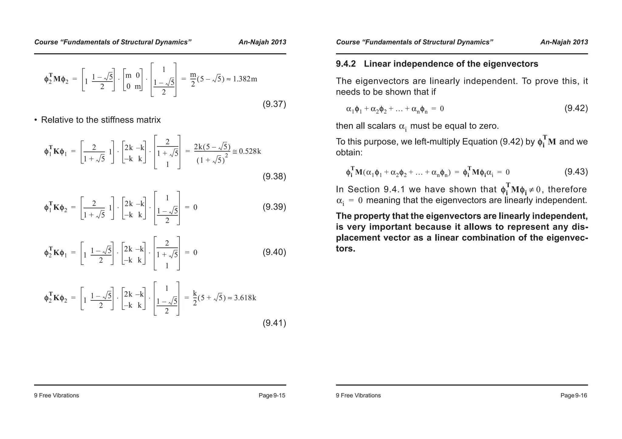 Course “Fundamentals of Structural Dynamics” An-Najah 2013
9 Free Vibrations Page9-15
(9.37)
• Relative to the stiffness matrix
(9.38)
(9.39)
(9.40)
(9.41)
φ2
T
Mφ2 1
1 5–
2
----------------
m 0
0 m
1
1 5–
2
----------------
⋅ ⋅
m
2
---- 5 5–( ) 1.382m≈= =
φ1
T
Kφ1
2
1 5+
---------------- 1
2k k–
k– k
2
1 5+
----------------
1
⋅ ⋅
2k 5 5–( )
1 5+( )
2
--------------------------- 0.528k≅= =
φ1
T
Kφ2
2
1 5+
---------------- 1
2k k–
k– k
1
1 5–
2
----------------
⋅ ⋅ 0= =
φ2
T
Kφ1 1
1 5–
2
----------------
2k k–
k– k
2
1 5+
----------------
1
⋅ ⋅ 0= =
φ2
T
Kφ2 1
1 5–
2
----------------
2k k–
k– k
1
1 5–
2
----------------
⋅ ⋅
k
2
--- 5 5+( ) 3.618k≈= =
Course “Fundamentals of Structural Dynamics” An-Najah 2013
9 Free Vibrations Page9-16
9.4.2 Linear independence of the eigenvectors
The eigenvectors are linearly independent. To prove this, it
needs to be shown that if
(9.42)
then all scalars must be equal to zero.
To this purpose, we left-multiply Equation (9.42) by and we
obtain:
(9.43)
In Section 9.4.1 we have shown that , therefore
meaning that the eigenvectors are linearly independent.
The property that the eigenvectors are linearly independent,
is very important because it allows to represent any dis-
placement vector as a linear combination of the eigenvec-
tors.
α1φ1 α2φ2 … αnφn+ + + 0=
αi
φi
T
M
φi
T
M α1φ1 α2φ2 … αnφn+ + +( ) φφi
T
Mφiαi 0= =
φi
T
Mφi 0≠
αi 0=
 