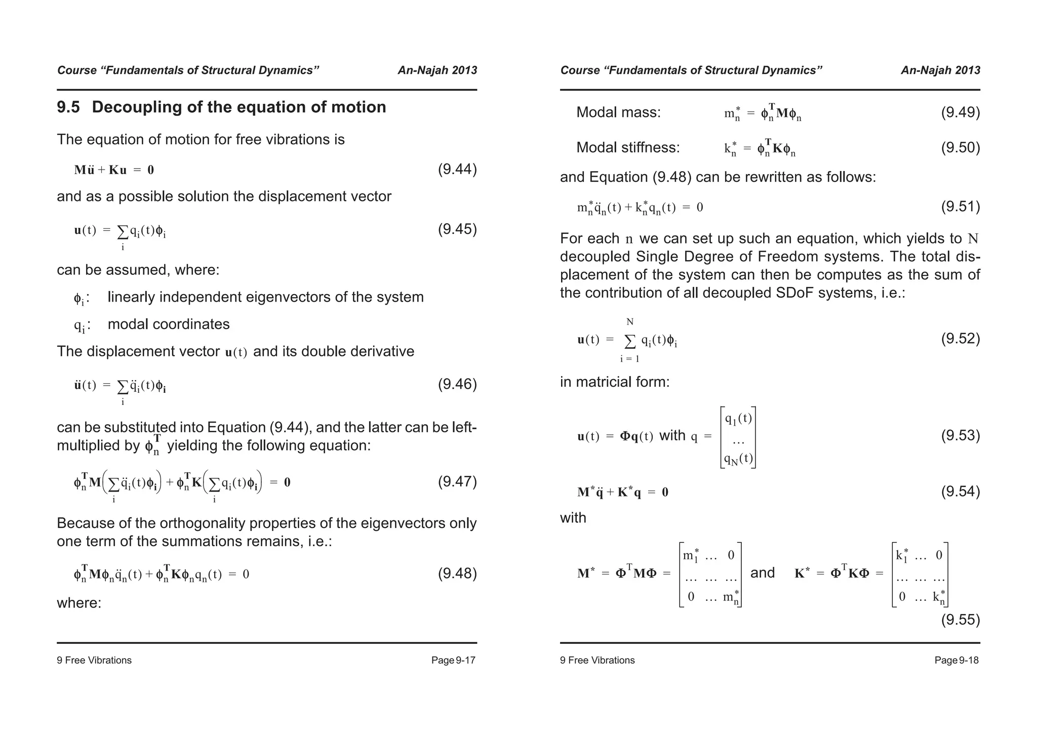 Course “Fundamentals of Structural Dynamics” An-Najah 2013
9 Free Vibrations Page9-17
9.5 Decoupling of the equation of motion
The equation of motion for free vibrations is
(9.44)
and as a possible solution the displacement vector
(9.45)
can be assumed, where:
: linearly independent eigenvectors of the system
: modal coordinates
The displacement vector and its double derivative
(9.46)
can be substituted into Equation (9.44), and the latter can be left-
multiplied by yielding the following equation:
(9.47)
Because of the orthogonality properties of the eigenvectors only
one term of the summations remains, i.e.:
(9.48)
where:
Mu·· Ku+ 0=
u t( ) qi t( )φφi
i
¦=
φi
qi
u t( )
u·· t( ) q··
i t( )φφi
i
¦=
φn
T
φn
T
M q··
i t( )φφi
i
¦© ¹
§ · φn
T
K qi t( )φφi
i
¦© ¹
§ ·+ 0=
φn
T
Mφnq··
n t( ) φφn
T
Kφnqn t( )+ 0=
Course “Fundamentals of Structural Dynamics” An-Najah 2013
9 Free Vibrations Page9-18
Modal mass: (9.49)
Modal stiffness: (9.50)
and Equation (9.48) can be rewritten as follows:
(9.51)
For each we can set up such an equation, which yields to
decoupled Single Degree of Freedom systems. The total dis-
placement of the system can then be computes as the sum of
the contribution of all decoupled SDoF systems, i.e.:
(9.52)
in matricial form:
with (9.53)
(9.54)
with
and
(9.55)
mn
* φn
T
Mφn=
kn
* φn
T
Kφn=
mn
*q··
n t( ) kn
*qn t( )+ 0=
n N
u t( ) qi t( )φφi
i 1=
N
¦=
u t( ) ΦΦq t( )= q
q1 t( )
…
qN t( )
=
M*q·· K*q+ 0=
M* Φ
T
MΦ
m1
* … 0
… … …
0 … mn
*
= = K* Φ
T
KΦ
k1
* … 0
… … …
0 … kn
*
= =
 