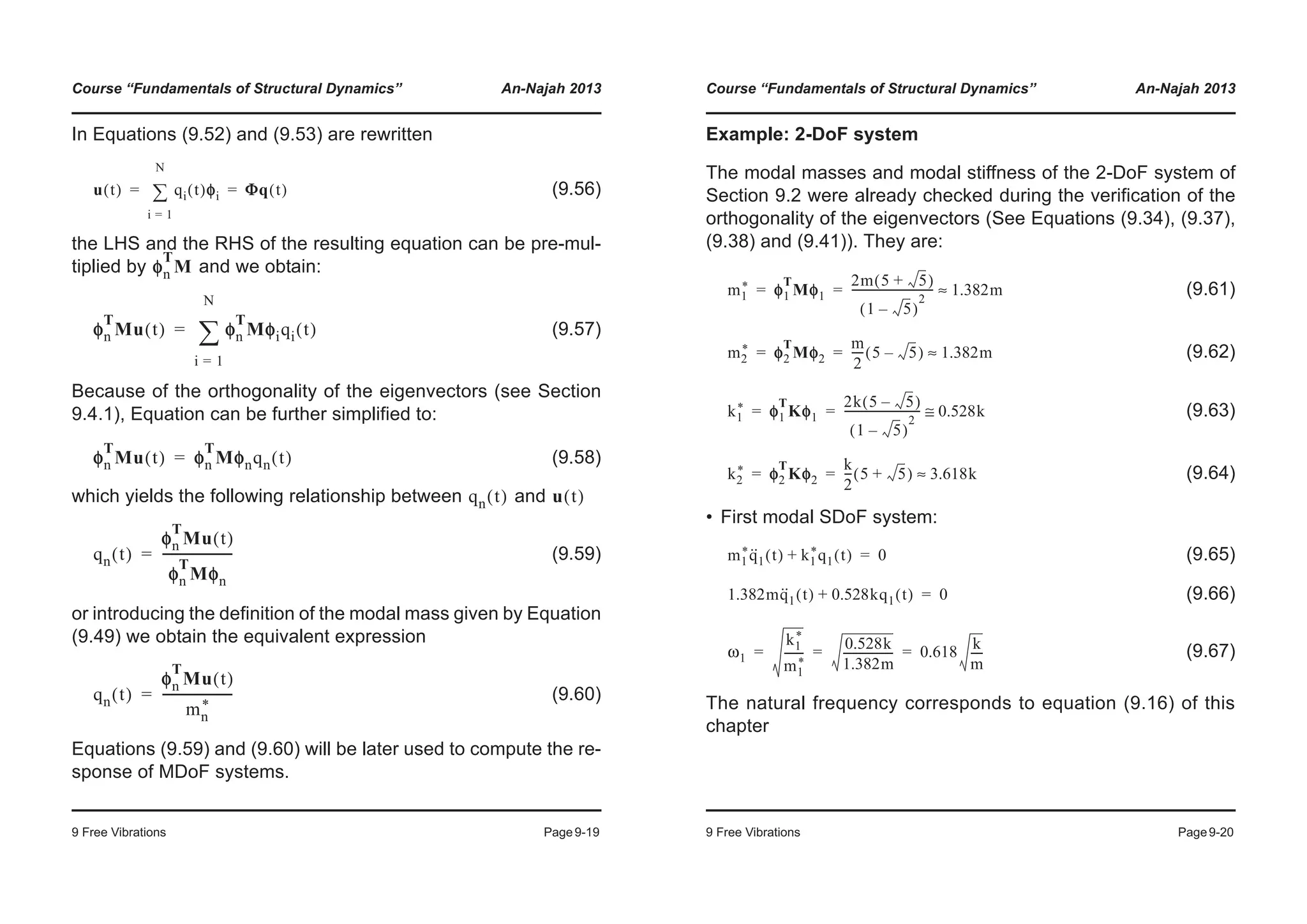 Course “Fundamentals of Structural Dynamics” An-Najah 2013
9 Free Vibrations Page9-19
In Equations (9.52) and (9.53) are rewritten
(9.56)
the LHS and the RHS of the resulting equation can be pre-mul-
tiplied by and we obtain:
(9.57)
Because of the orthogonality of the eigenvectors (see Section
9.4.1), Equation can be further simplified to:
(9.58)
which yields the following relationship between and
(9.59)
or introducing the definition of the modal mass given by Equation
(9.49) we obtain the equivalent expression
(9.60)
Equations (9.59) and (9.60) will be later used to compute the re-
sponse of MDoF systems.
u t( ) qi t( )φφi
i 1=
N
¦ Φq t( )= =
φn
T
M
φn
T
Mu t( ) φφn
T
Mφiqi t( )
i 1=
N
¦=
φn
T
Mu t( ) φφn
T
Mφnqn t( )=
qn t( ) u t( )
qn t( )
φn
T
Mu t( )
φn
T
Mφn
-----------------------=
qn t( )
φn
T
Mu t( )
mn
*
-----------------------=
Course “Fundamentals of Structural Dynamics” An-Najah 2013
9 Free Vibrations Page9-20
Example: 2-DoF system
The modal masses and modal stiffness of the 2-DoF system of
Section 9.2 were already checked during the verification of the
orthogonality of the eigenvectors (See Equations (9.34), (9.37),
(9.38) and (9.41)). They are:
(9.61)
(9.62)
(9.63)
(9.64)
• First modal SDoF system:
(9.65)
(9.66)
(9.67)
The natural frequency corresponds to equation (9.16) of this
chapter
m1
* φ1
T
Mφ1
2m 5 5+( )
1 5–( )
2
----------------------------- 1.382m≈= =
m2
* φ2
T
Mφ2
m
2
---- 5 5–( ) 1.382m≈= =
k1
* φ1
T
Kφ1
2k 5 5–( )
1 5–( )
2
--------------------------- 0.528k≅= =
k2
* φ2
T
Kφ2
k
2
--- 5 5+( ) 3.618k≈= =
m1
*q··
1 t( ) k1
*q1 t( )+ 0=
1.382mq··
1 t( ) 0.528kq1 t( )+ 0=
ω1
k1
*
m1
*
-------
0.528k
1.382m
------------------ 0.618
k
m
----= = =
 