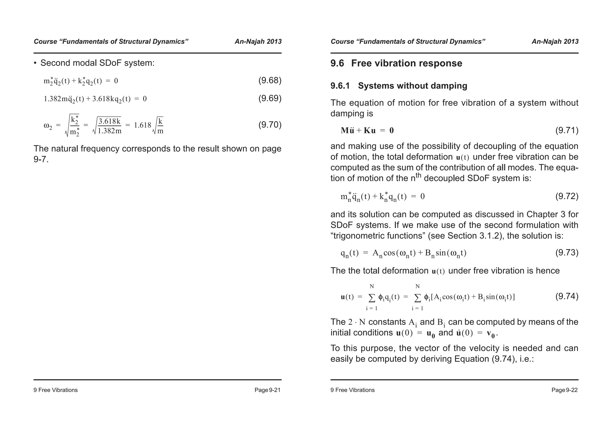 Course “Fundamentals of Structural Dynamics” An-Najah 2013
9 Free Vibrations Page9-21
• Second modal SDoF system:
(9.68)
(9.69)
(9.70)
The natural frequency corresponds to the result shown on page
9-7.
m2
*q··
2 t( ) k2
*q2 t( )+ 0=
1.382mq··
2 t( ) 3.618kq2 t( )+ 0=
ω2
k2
*
m2
*
-------
3.618k
1.382m
------------------ 1.618
k
m
----= = =
Course “Fundamentals of Structural Dynamics” An-Najah 2013
9 Free Vibrations Page9-22
9.6 Free vibration response
9.6.1 Systems without damping
The equation of motion for free vibration of a system without
damping is
(9.71)
and making use of the possibility of decoupling of the equation
of motion, the total deformation under free vibration can be
computed as the sum of the contribution of all modes. The equa-
tion of motion of the nth
decoupled SDoF system is:
(9.72)
and its solution can be computed as discussed in Chapter 3 for
SDoF systems. If we make use of the second formulation with
“trigonometric functions” (see Section 3.1.2), the solution is:
(9.73)
The the total deformation under free vibration is hence
(9.74)
The constants and can be computed by means of the
initial conditions and .
To this purpose, the vector of the velocity is needed and can
easily be computed by deriving Equation (9.74), i.e.:
Mu·· Ku+ 0=
u t( )
mn
*q··
n t( ) kn
*qn t( )+ 0=
qn t( ) An ωnt( )cos Bn ωnt( )sin+=
u t( )
u t( ) φφiqi
t( )
i 1=
N
¦ φi Ai ωit( )cos Bi ωit( )sin+[ ]
i 1=
N
¦= =
2 N⋅ Ai Bi
u 0( ) u0= u· 0( ) v0=
 