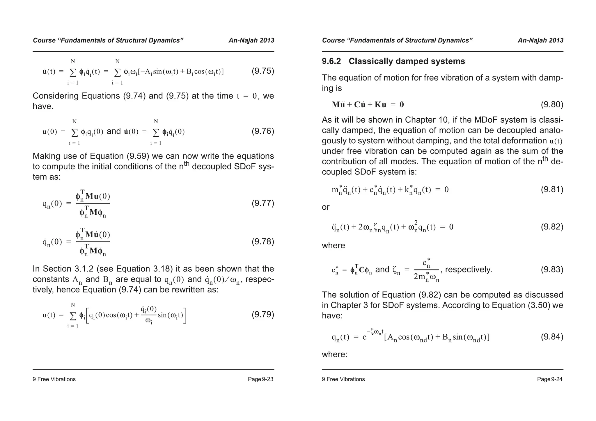 Course “Fundamentals of Structural Dynamics” An-Najah 2013
9 Free Vibrations Page9-23
(9.75)
Considering Equations (9.74) and (9.75) at the time , we
have.
and (9.76)
Making use of Equation (9.59) we can now write the equations
to compute the initial conditions of the nth
decoupled SDoF sys-
tem as:
(9.77)
(9.78)
In Section 3.1.2 (see Equation 3.18) it as been shown that the
constants and are equal to and , respec-
tively, hence Equation (9.74) can be rewritten as:
(9.79)
u· t( ) φφiq·
i
t( )
i 1=
N
¦ φiωi A– i ωit( )sin Bi ωit( )cos+[ ]
i 1=
N
¦= =
t 0=
u 0( ) φφiqi
0( )
i 1=
N
¦= u· 0( ) φφiq·
i
0( )
i 1=
N
¦=
qn 0( )
φn
T
Mu 0( )
φn
T
Mφn
------------------------=
q·
n 0( )
φn
T
Mu· 0( )
φn
T
Mφn
------------------------=
An Bn qn 0( ) q·
n 0( ) ωn⁄
u t( ) φφi qi 0( ) ωit( )cos
q·
i 0( )
ωi
------------ ωit( )sin+
i 1=
N
¦=
Course “Fundamentals of Structural Dynamics” An-Najah 2013
9 Free Vibrations Page9-24
9.6.2 Classically damped systems
The equation of motion for free vibration of a system with damp-
ing is
(9.80)
As it will be shown in Chapter 10, if the MDoF system is classi-
cally damped, the equation of motion can be decoupled analo-
gously to system without damping, and the total deformation
under free vibration can be computed again as the sum of the
contribution of all modes. The equation of motion of the nth de-
coupled SDoF system is:
(9.81)
or
(9.82)
where
and , respectively. (9.83)
The solution of Equation (9.82) can be computed as discussed
in Chapter 3 for SDoF systems. According to Equation (3.50) we
have:
(9.84)
where:
Mu·· Cu·+ Ku+ 0=
u t( )
mn
*q··
n t( ) cn
*q·
n t( ) kn
*qn t( )+ + 0=
q··
n t( ) 2ωnζnqn
t( ) ωn
2
qn t( )+ + 0=
cn
* φn
T
Cφn= ζn
cn
*
2mn
*ωn
-----------------=
qn t( ) e
ζωnt–
An ωndt( )cos Bn ωndt( )sin+[ ]=
 