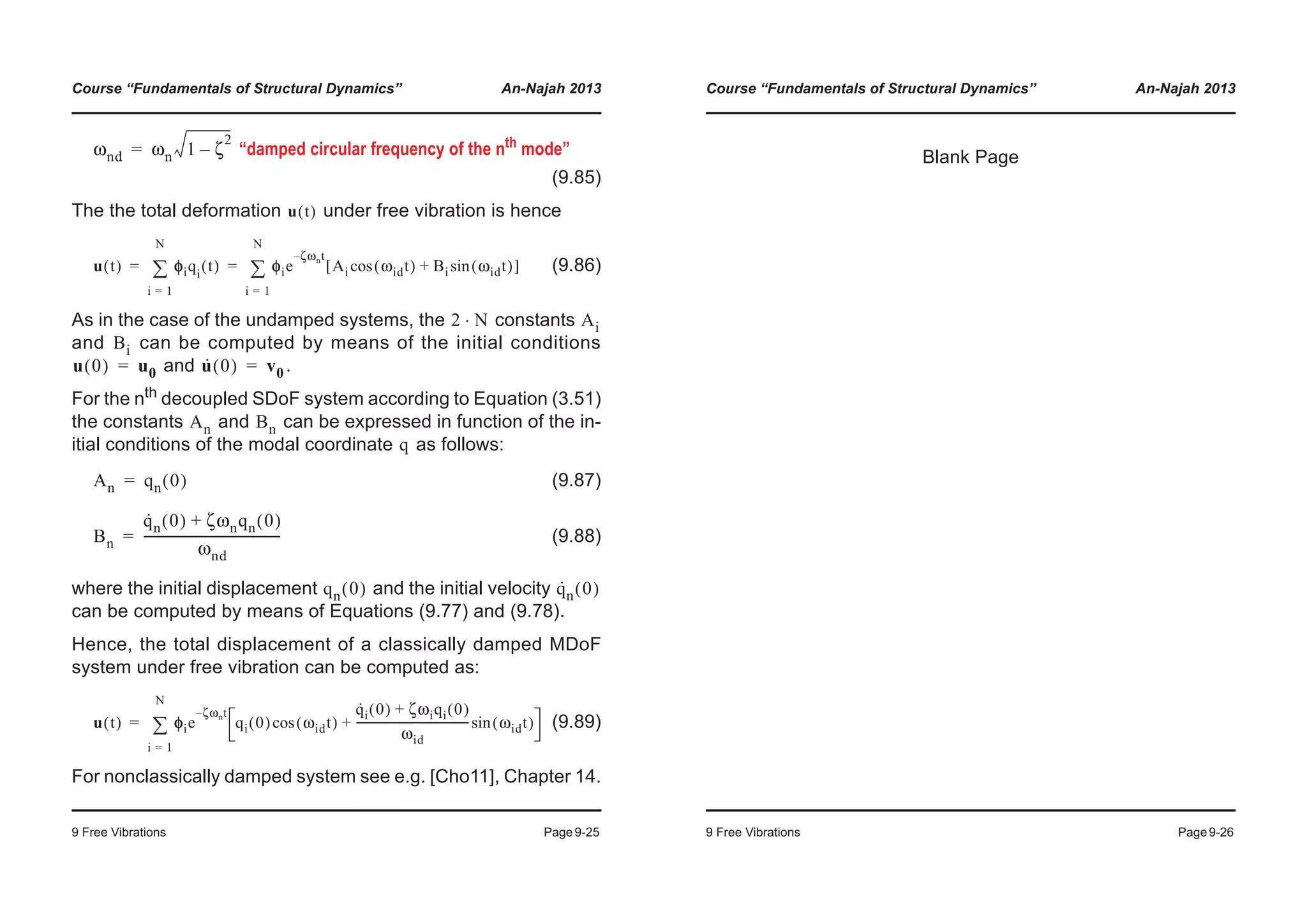 Course “Fundamentals of Structural Dynamics” An-Najah 2013
9 Free Vibrations Page9-25
“damped circular frequency of the nth mode”
(9.85)
The the total deformation under free vibration is hence
(9.86)
As in the case of the undamped systems, the constants
and can be computed by means of the initial conditions
and .
For the nth decoupled SDoF system according to Equation (3.51)
the constants and can be expressed in function of the in-
itial conditions of the modal coordinate as follows:
(9.87)
(9.88)
where the initial displacement and the initial velocity
can be computed by means of Equations (9.77) and (9.78).
Hence, the total displacement of a classically damped MDoF
system under free vibration can be computed as:
(9.89)
For nonclassically damped system see e.g. [Cho11], Chapter 14.
ωnd ωn 1 ζ
2
–=
u t( )
u t( ) φφiqi
t( )
i 1=
N
¦ φie
ζωnt–
Ai ωidt( )cos Bi ωidt( )sin+[ ]
i 1=
N
¦= =
2 N⋅ Ai
Bi
u 0( ) u0= u· 0( ) v0=
An Bn
q
An qn 0( )=
Bn
q·
n 0( ) ζωnqn 0( )+
ωnd
--------------------------------------------=
qn 0( ) q·
n 0( )
u t( ) φφie
ζωnt–
qi 0( ) ωidt( )cos
q·
i 0( ) ζωiqi 0( )+
ωid
----------------------------------------- ωidt( )sin+
i 1=
N
¦=
Course “Fundamentals of Structural Dynamics” An-Najah 2013
9 Free Vibrations Page9-26
Blank Page
 