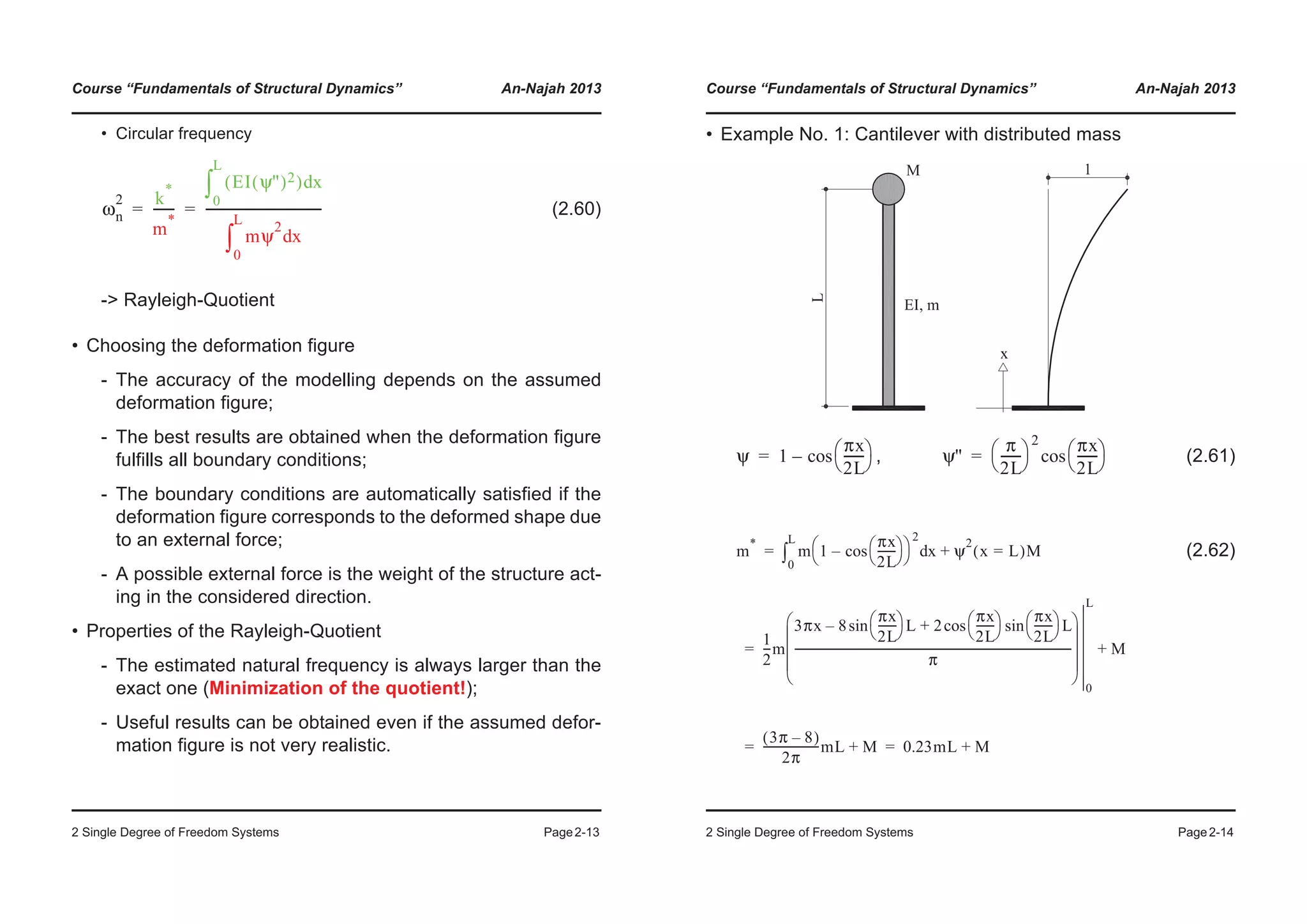 Course “Fundamentals of Structural Dynamics” An-Najah 2013
2 Single Degree of Freedom Systems Page2-13
• Circular frequency
(2.60)
-> Rayleigh-Quotient
• Choosing the deformation figure
- The accuracy of the modelling depends on the assumed
deformation figure;
- The best results are obtained when the deformation figure
fulfills all boundary conditions;
- The boundary conditions are automatically satisfied if the
deformation figure corresponds to the deformed shape due
to an external force;
- A possible external force is the weight of the structure act-
ing in the considered direction.
• Properties of the Rayleigh-Quotient
- The estimated natural frequency is always larger than the
exact one (Minimization of the quotient!);
- Useful results can be obtained even if the assumed defor-
mation figure is not very realistic.
ωn
2 k
*
m
*
-------
EI ψ''( )2( ) xd
0
L
³
mψ
2
xd
0
L
³
-------------------------------------= =
Course “Fundamentals of Structural Dynamics” An-Najah 2013
2 Single Degree of Freedom Systems Page2-14
• Example No. 1: Cantilever with distributed mass
, (2.61)
(2.62)
ψ 1
πx
2L
-------
© ¹
§ ·cos–= ψ''
π
2L
-------
© ¹
§ ·
2 πx
2L
-------
© ¹
§ ·cos=
m
*
m 1
πx
2L
-------
© ¹
§ ·cos–
© ¹
§ ·
2
xd
0
L
³ ψ
2
x L=( )M+
1
2
---m
3πx 8
πx
2L
-------
© ¹
§ · Lsin– 2
πx
2L
-------
© ¹
§ · πx
2L
-------
© ¹
§ · Lsincos+
π
----------------------------------------------------------------------------------------------------
© ¹
¨ ¸
¨ ¸
¨ ¸
§ ·
0
L
M+
3π 8–( )
2π
--------------------mL M+ 0.23mL M+
=
=
= =
 