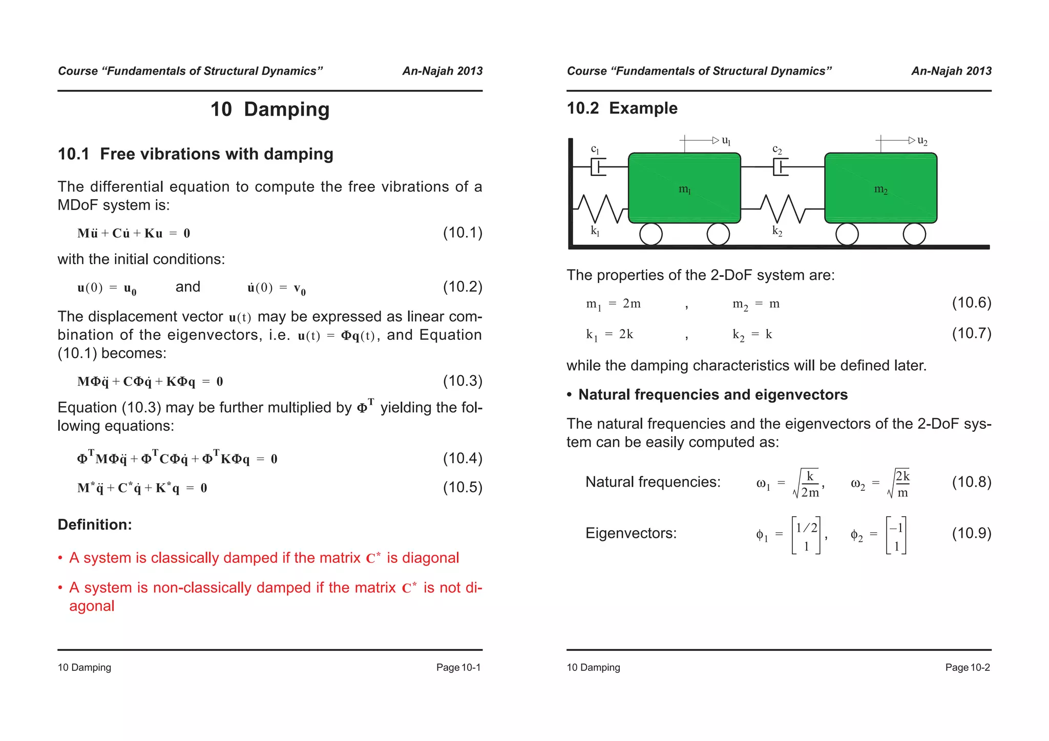 Course “Fundamentals of Structural Dynamics” An-Najah 2013
10 Damping Page10-1
10 Damping
10.1 Free vibrations with damping
The differential equation to compute the free vibrations of a
MDoF system is:
(10.1)
with the initial conditions:
and (10.2)
The displacement vector may be expressed as linear com-
bination of the eigenvectors, i.e. , and Equation
(10.1) becomes:
(10.3)
Equation (10.3) may be further multiplied by yielding the fol-
lowing equations:
(10.4)
(10.5)
Definition:
• A system is classically damped if the matrix is diagonal
• A system is non-classically damped if the matrix is not di-
agonal
Mu·· Cu· Ku+ + 0=
u 0( ) u0= u· 0( ) v0=
u t( )
u t( ) ΦΦq t( )=
MΦq·· CΦq· KΦq+ + 0=
Φ
T
Φ
T
MΦq·· Φ
T
CΦq· Φ
T
KΦq+ + 0=
M*q·· C*q· K*q+ + 0=
C*
C*
Course “Fundamentals of Structural Dynamics” An-Najah 2013
10 Damping Page10-2
10.2 Example
The properties of the 2-DoF system are:
, (10.6)
, (10.7)
while the damping characteristics will be defined later.
• Natural frequencies and eigenvectors
The natural frequencies and the eigenvectors of the 2-DoF sys-
tem can be easily computed as:
Natural frequencies: , (10.8)
Eigenvectors: , (10.9)
m1 2m= m2 m=
k1 2k= k2 k=
ω1
k
2m
--------= ω2
2k
m
------=
φ1
1 2⁄
1
= φ2
1–
1
=
 