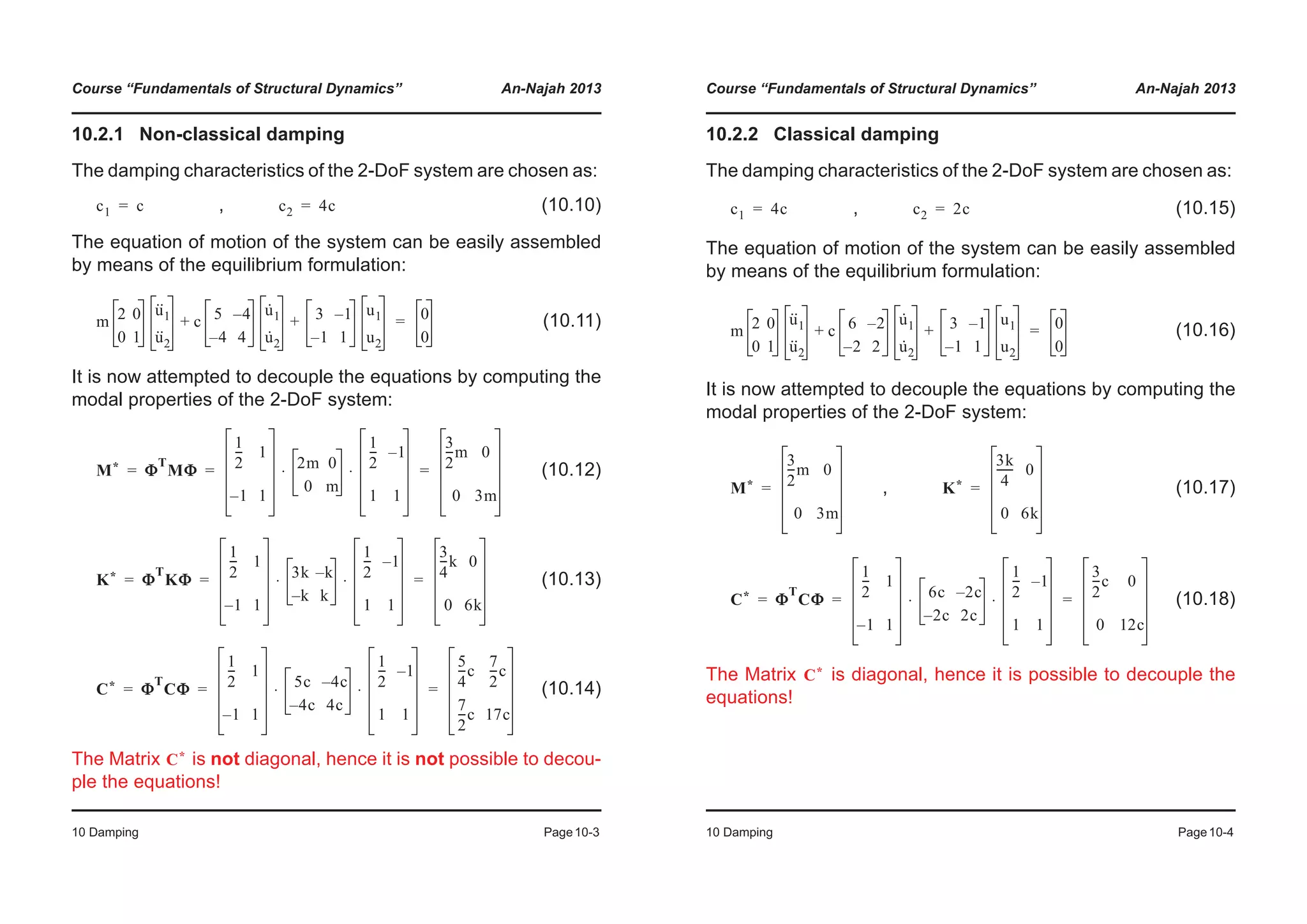 Course “Fundamentals of Structural Dynamics” An-Najah 2013
10 Damping Page10-3
10.2.1 Non-classical damping
The damping characteristics of the 2-DoF system are chosen as:
, (10.10)
The equation of motion of the system can be easily assembled
by means of the equilibrium formulation:
(10.11)
It is now attempted to decouple the equations by computing the
modal properties of the 2-DoF system:
(10.12)
(10.13)
(10.14)
The Matrix is not diagonal, hence it is not possible to decou-
ple the equations!
c1 c= c2 4c=
m 2 0
0 1
u··
1
u··
2
c 5 4–
4– 4
u·
1
u·
2
3 1–
1– 1
u1
u2
+ + 0
0
=
M* Φ
T
MΦ
1
2
--- 1
1– 1
2m 0
0 m
1
2
--- 1–
1 1
⋅ ⋅
3
2
---m 0
0 3m
= = =
K* Φ
T
KΦ
1
2
--- 1
1– 1
3k k–
k– k
1
2
--- 1–
1 1
⋅ ⋅
3
4
---k 0
0 6k
= = =
C* Φ
T
CΦ
1
2
--- 1
1– 1
5c 4c–
4c– 4c
1
2
--- 1–
1 1
⋅ ⋅
5
4
---c
7
2
---c
7
2
---c 17c
= = =
C*
Course “Fundamentals of Structural Dynamics” An-Najah 2013
10 Damping Page10-4
10.2.2 Classical damping
The damping characteristics of the 2-DoF system are chosen as:
, (10.15)
The equation of motion of the system can be easily assembled
by means of the equilibrium formulation:
(10.16)
It is now attempted to decouple the equations by computing the
modal properties of the 2-DoF system:
, (10.17)
(10.18)
The Matrix is diagonal, hence it is possible to decouple the
equations!
c1 4c= c2 2c=
m 2 0
0 1
u··
1
u··
2
c 6 2–
2– 2
u·
1
u·
2
3 1–
1– 1
u1
u2
+ + 0
0
=
M*
3
2
---m 0
0 3m
= K*
3k
4
------ 0
0 6k
=
C* Φ
T
CΦ
1
2
--- 1
1– 1
6c 2c–
2c– 2c
1
2
--- 1–
1 1
⋅ ⋅
3
2
---c 0
0 12c
= = =
C*
 