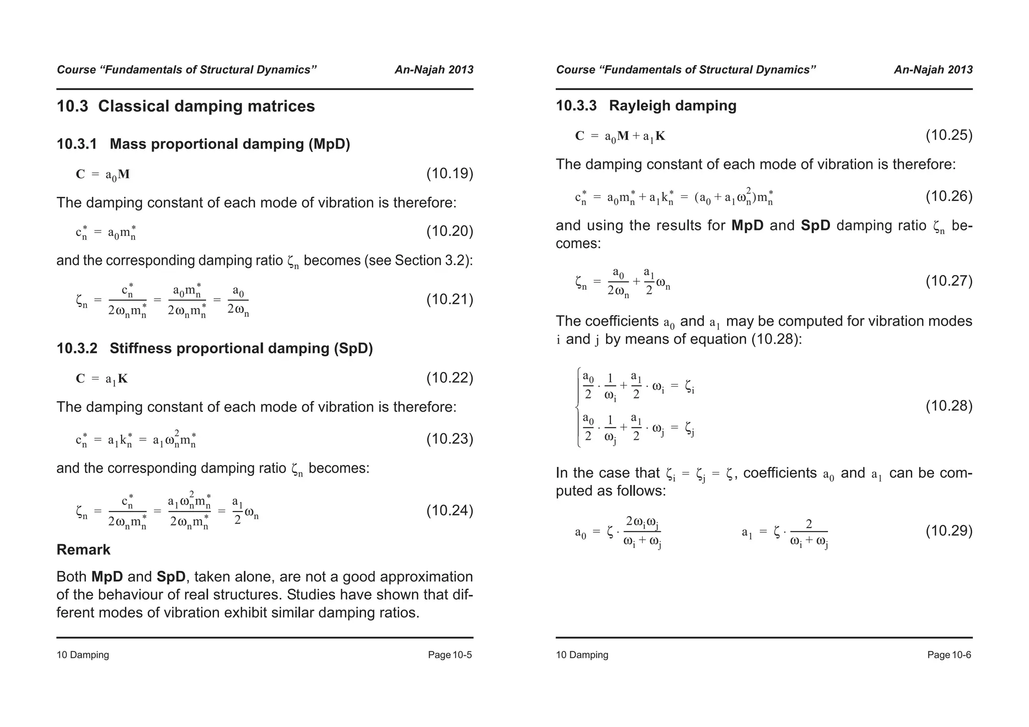 Course “Fundamentals of Structural Dynamics” An-Najah 2013
10 Damping Page10-5
10.3 Classical damping matrices
10.3.1 Mass proportional damping (MpD)
(10.19)
The damping constant of each mode of vibration is therefore:
(10.20)
and the corresponding damping ratio becomes (see Section 3.2):
(10.21)
10.3.2 Stiffness proportional damping (SpD)
(10.22)
The damping constant of each mode of vibration is therefore:
(10.23)
and the corresponding damping ratio becomes:
(10.24)
Remark
Both MpD and SpD, taken alone, are not a good approximation
of the behaviour of real structures. Studies have shown that dif-
ferent modes of vibration exhibit similar damping ratios.
C a0M=
cn
* a0mn
*=
ζn
ζn
cn
*
2ωnmn
*
-----------------
a0mn
*
2ωnmn
*
-----------------
a0
2ωn
---------= = =
C a1K=
cn
* a1kn
* a1ωn
2
mn
*= =
ζn
ζn
cn
*
2ωnmn
*
-----------------
a1ωn
2
mn
*
2ωnmn
*
-------------------
a1
2
-----ωn= = =
Course “Fundamentals of Structural Dynamics” An-Najah 2013
10 Damping Page10-6
10.3.3 Rayleigh damping
(10.25)
The damping constant of each mode of vibration is therefore:
(10.26)
and using the results for MpD and SpD damping ratio be-
comes:
(10.27)
The coefficients and may be computed for vibration modes
and by means of equation (10.28):
(10.28)
In the case that , coefficients and can be com-
puted as follows:
(10.29)
C a0M a1K+=
cn
* a0mn
* a1kn
*+ a0 a1ωn
2
+( )mn
*= =
ζn
ζn
a0
2ωn
---------
a1
2
-----ωn+=
a0 a1
i j
a0
2
-----
1
ωi
-----⋅
a1
2
----- ωi⋅+ ζi=
a0
2
-----
1
ωj
-----⋅
a1
2
----- ωj⋅+ ζj=
¯
°
°
®
°
°
­
ζi ζj ζ= = a0 a1
a0 ζ
2ωiωj
ωi ωj+
-----------------⋅= a1 ζ
2
ωi ωj+
-----------------⋅=
 