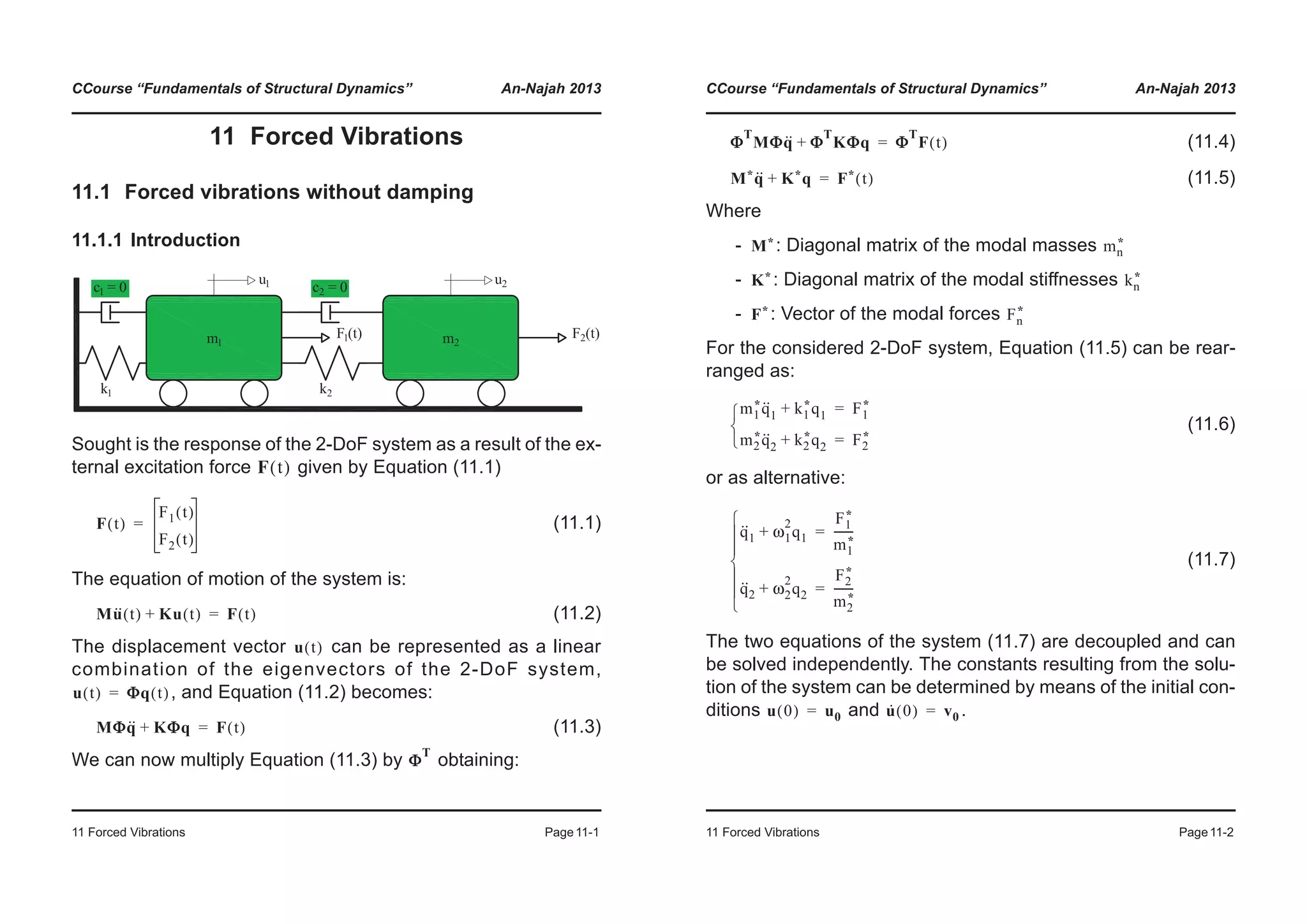 CCourse “Fundamentals of Structural Dynamics” An-Najah 2013
11 Forced Vibrations Page11-1
11 Forced Vibrations
11.1 Forced vibrations without damping
11.1.1 Introduction
Sought is the response of the 2-DoF system as a result of the ex-
ternal excitation force given by Equation (11.1)
(11.1)
The equation of motion of the system is:
(11.2)
The displacement vector can be represented as a linear
combination of the eigenvectors of the 2-DoF system,
, and Equation (11.2) becomes:
(11.3)
We can now multiply Equation (11.3) by obtaining:
F t( )
F t( )
F1 t( )
F2 t( )
=
Mu·· t( ) Ku t( )+ F t( )=
u t( )
u t( ) ΦΦq t( )=
MΦq·· KΦq+ F t( )=
Φ
T
CCourse “Fundamentals of Structural Dynamics” An-Najah 2013
11 Forced Vibrations Page11-2
(11.4)
(11.5)
Where
- : Diagonal matrix of the modal masses
- : Diagonal matrix of the modal stiffnesses
- : Vector of the modal forces
For the considered 2-DoF system, Equation (11.5) can be rear-
ranged as:
(11.6)
or as alternative:
(11.7)
The two equations of the system (11.7) are decoupled and can
be solved independently. The constants resulting from the solu-
tion of the system can be determined by means of the initial con-
ditions and .
Φ
T
MΦq·· Φ
T
KΦq+ Φ
T
F t( )=
M*q·· K*q+ F* t( )=
M* mn
*
K* kn
*
F* Fn
*
m1
*q··
1 k1
*q1+ F1
*=
m2
*q··
2 k2
*q2+ F2
*=¯
®
­
q··
1 ω1
2
q1+
F1
*
m1
*
-------=
q··
2 ω2
2
q2+
F2
*
m2
*
-------=
¯
°
°
®
°
°
­
u 0( ) u0= u· 0( ) v0=
 