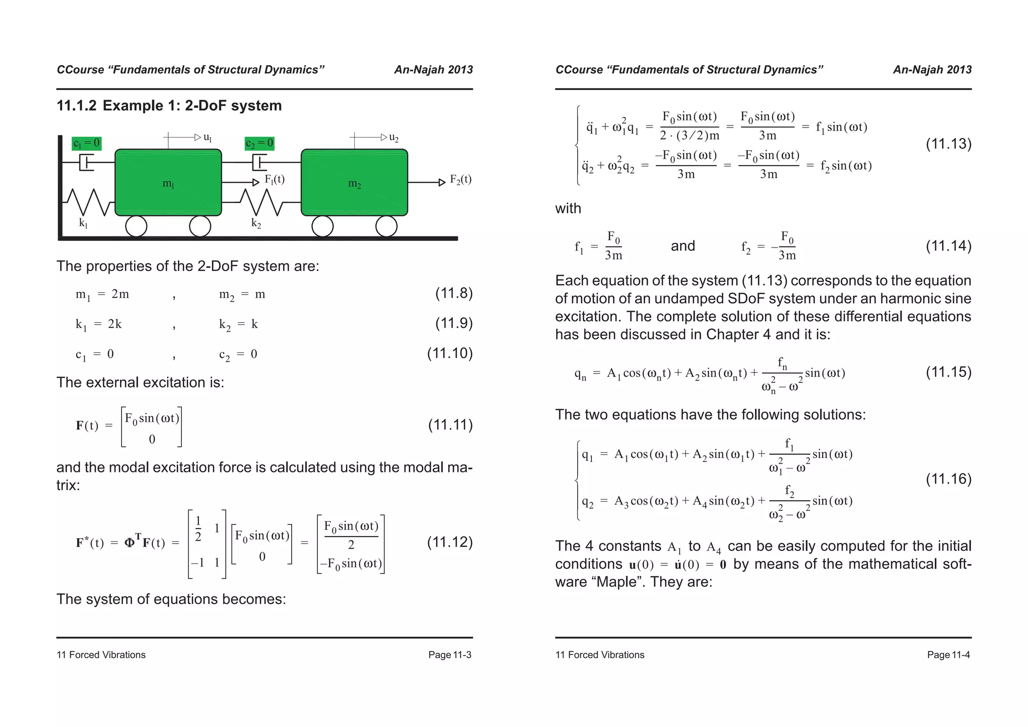 CCourse “Fundamentals of Structural Dynamics” An-Najah 2013
11 Forced Vibrations Page11-3
11.1.2 Example 1: 2-DoF system
The properties of the 2-DoF system are:
, (11.8)
, (11.9)
, (11.10)
The external excitation is:
(11.11)
and the modal excitation force is calculated using the modal ma-
trix:
(11.12)
The system of equations becomes:
m1 2m= m2 m=
k1 2k= k2 k=
c1 0= c2 0=
F t( )
F0 ωt( )sin
0
=
F* t( ) ΦΦ
T
F t( )
1
2
--- 1
1– 1
F0 ωt( )sin
0
F0 ωt( )sin
2
-------------------------
F– 0 ωt( )sin
= = =
CCourse “Fundamentals of Structural Dynamics” An-Najah 2013
11 Forced Vibrations Page11-4
(11.13)
with
and (11.14)
Each equation of the system (11.13) corresponds to the equation
of motion of an undamped SDoF system under an harmonic sine
excitation. The complete solution of these differential equations
has been discussed in Chapter 4 and it is:
(11.15)
The two equations have the following solutions:
(11.16)
The 4 constants to can be easily computed for the initial
conditions by means of the mathematical soft-
ware “Maple”. They are:
q··
1 ω1
2
q1+
F0 ωt( )sin
2 3 2⁄( )m⋅
---------------------------
F0 ωt( )sin
3m
------------------------- f1 ωt( )sin= = =
q··
2 ω2
2
q2+
F– 0 ωt( )sin
3m
----------------------------
F– 0 ωt( )sin
3m
---------------------------- f2 ωt( )sin= = =
¯
°
°
®
°
°
­
f1
F0
3m
--------= f2
F0
3m
--------–=
qn A1 ωnt( )cos A2 ωnt( )sin
fn
ωn
2
ω
2
–
------------------- ωt( )sin+ +=
q1 A1 ω1t( )cos A2 ω1t( )sin
f1
ω1
2
ω
2
–
------------------- ωt( )sin+ +=
q2 A3 ω2t( )cos A4 ω2t( )sin
f2
ω2
2
ω
2
–
------------------- ωt( )sin+ +=
¯
°
°
®
°
°
­
A1 A4
u 0( ) u· 0( ) 0= =
 