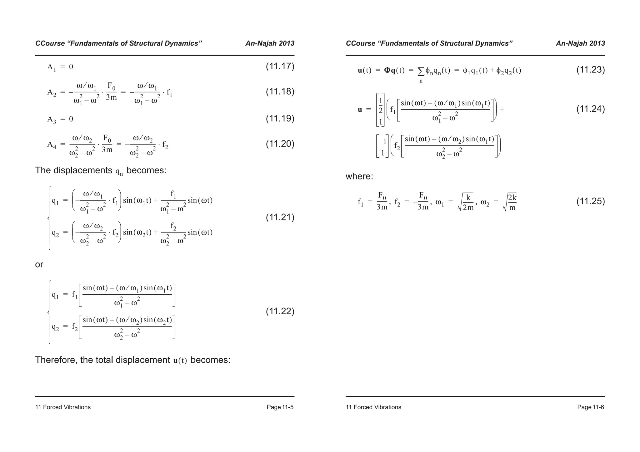 CCourse “Fundamentals of Structural Dynamics” An-Najah 2013
11 Forced Vibrations Page11-5
(11.17)
(11.18)
(11.19)
(11.20)
The displacements becomes:
(11.21)
or
(11.22)
Therefore, the total displacement becomes:
A1 0=
A2
ω ω1⁄
ω1
2
ω
2
–
-------------------–
F0
3m
--------⋅
ω ω1⁄
ω1
2
ω
2
–
-------------------– f1⋅= =
A3 0=
A4
ω ω2⁄
ω2
2
ω
2
–
-------------------
F0
3m
--------⋅
ω ω2⁄
ω2
2
ω
2
–
-------------------– f2⋅= =
qn
q1
ω ω1⁄
ω1
2
ω
2
–
-------------------– f1⋅
© ¹
¨ ¸
§ ·
ω1t( )sin
f1
ω1
2
ω
2
–
------------------- ωt( )sin+=
q2
ω ω2⁄
ω2
2
ω
2
–
-------------------– f2⋅
© ¹
¨ ¸
§ ·
ω2t( )sin
f2
ω2
2
ω
2
–
------------------- ωt( )sin+=
¯
°
°
°
®
°
°
°
­
q1 f1
ωt( )sin ω ω1⁄( ) ω1t( )sin–
ω1
2
ω
2
–
------------------------------------------------------------------=
q2 f2
ωt( )sin ω ω2⁄( ) ω2t( )sin–
ω2
2
ω
2
–
------------------------------------------------------------------=
¯
°
°
°
®
°
°
°
­
u t( )
CCourse “Fundamentals of Structural Dynamics” An-Najah 2013
11 Forced Vibrations Page11-6
(11.23)
(11.24)
where:
, , , (11.25)
u t( ) ΦΦq t( ) φnqn t( )
n
¦ φ1q1 t( ) φ2q2 t( )+= = =
u
1
2
---
1
f1
ωt( )sin ω ω1⁄( ) ω1t( )sin–
ω1
2
ω
2
–
------------------------------------------------------------------
© ¹
¨ ¸
§ ·
1–
1
f2
ωt( )sin ω ω2⁄( ) ω1t( )sin–
ω2
2
ω
2
–
------------------------------------------------------------------
© ¹
¨ ¸
§ ·
+=
f1
F0
3m
--------= f2
F0
3m
--------–= ω1
k
2m
--------= ω2
2k
m
------=
 