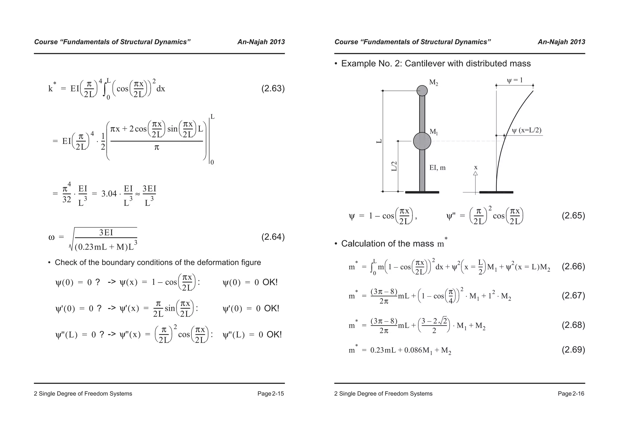 Course “Fundamentals of Structural Dynamics” An-Najah 2013
2 Single Degree of Freedom Systems Page2-15
(2.63)
(2.64)
• Check of the boundary conditions of the deformation figure
? -> : OK!
? -> : OK!
? -> : OK!
k
*
EI
π
2L
-------
© ¹
§ ·
4 πx
2L
-------
© ¹
§ ·cos
© ¹
§ ·
2
xd
0
L
³
EI
π
2L
-------
© ¹
§ ·
4 1
2
---
πx 2
πx
2L
-------
© ¹
§ · πx
2L
-------
© ¹
§ · Lsincos+
π
---------------------------------------------------------------
© ¹
¨ ¸
¨ ¸
¨ ¸
§ ·
0
L
⋅
π
4
32
------
EI
L
3
------⋅ 3.04
EI
L
3
------⋅
3EI
L
3
---------≈
=
=
= =
ω
3EI
0.23mL M+( )L
3
------------------------------------------=
ψ 0( ) 0= ψ x( ) 1
πx
2L
-------
© ¹
§ ·cos–= ψ 0( ) 0=
ψ' 0( ) 0= ψ' x( )
π
2L
-------
πx
2L
-------
© ¹
§ ·sin= ψ' 0( ) 0=
ψ'' L( ) 0= ψ'' x( )
π
2L
-------
© ¹
§ ·
2 πx
2L
-------
© ¹
§ ·cos= ψ'' L( ) 0=
Course “Fundamentals of Structural Dynamics” An-Najah 2013
2 Single Degree of Freedom Systems Page2-16
• Example No. 2: Cantilever with distributed mass
, (2.65)
• Calculation of the mass
(2.66)
(2.67)
(2.68)
(2.69)
ψ 1
πx
2L
-------
© ¹
§ ·cos–= ψ''
π
2L
-------
© ¹
§ ·
2 πx
2L
-------
© ¹
§ ·cos=
m
*
m
*
m 1
πx
2L
-------
© ¹
§ ·cos–
© ¹
§ ·
2
xd
0
L
³ ψ
2
x
L
2
---=
© ¹
§ · M1 ψ
2
x L=( )M2+ +=
m
* 3π 8–( )
2π
--------------------mL 1
π
4
---
© ¹
§ ·cos–
© ¹
§ ·
2
M1⋅ 1
2
M2⋅+ +=
m
* 3π 8–( )
2π
--------------------mL
3 2 2–
2
-------------------
© ¹
§ · M1⋅ M2+ +=
m
*
0.23mL 0.086M1 M2+ +=
 