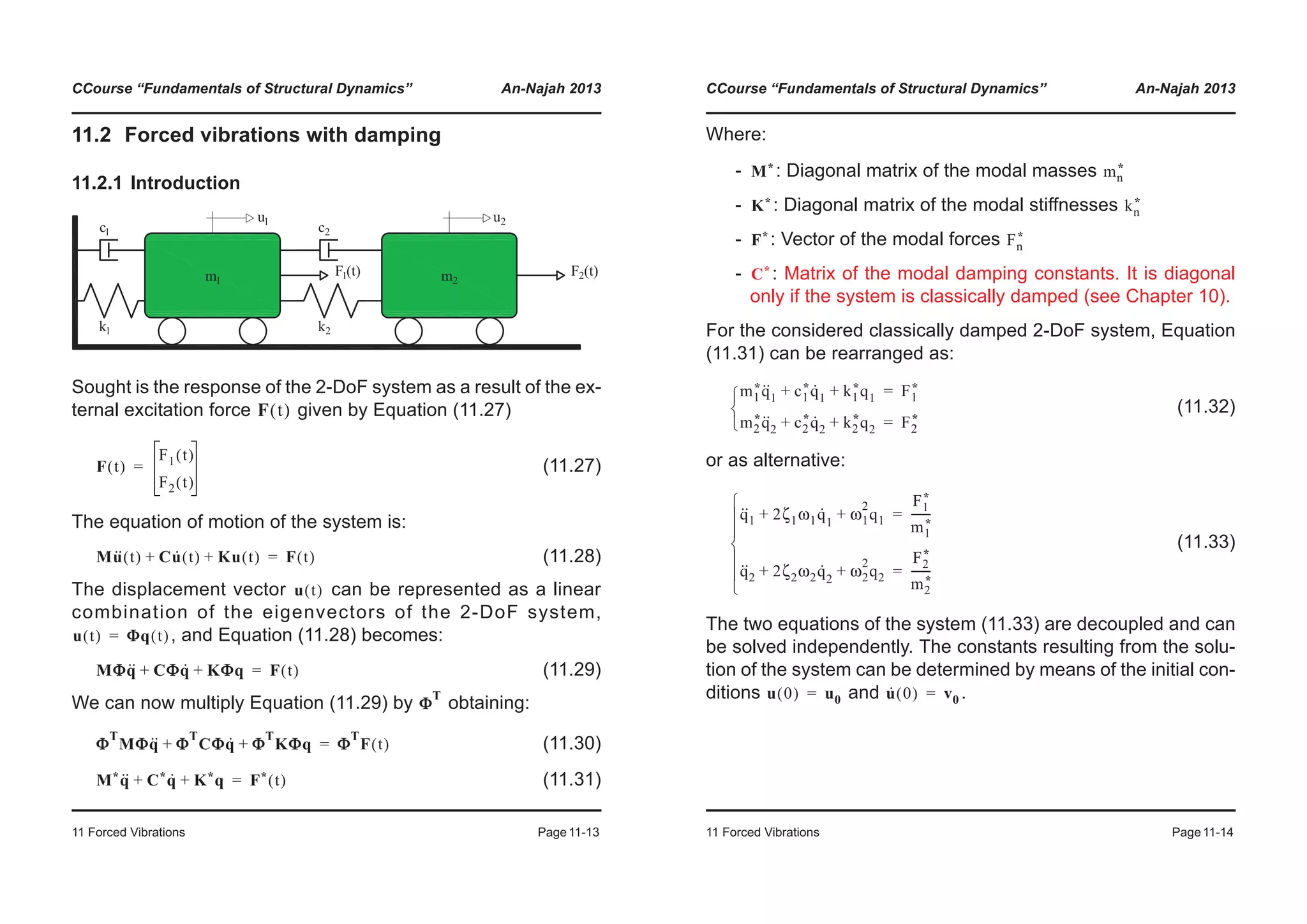 CCourse “Fundamentals of Structural Dynamics” An-Najah 2013
11 Forced Vibrations Page11-13
11.2 Forced vibrations with damping
11.2.1 Introduction
Sought is the response of the 2-DoF system as a result of the ex-
ternal excitation force given by Equation (11.27)
(11.27)
The equation of motion of the system is:
(11.28)
The displacement vector can be represented as a linear
combination of the eigenvectors of the 2-DoF system,
, and Equation (11.28) becomes:
(11.29)
We can now multiply Equation (11.29) by obtaining:
(11.30)
(11.31)
F t( )
F t( )
F1 t( )
F2 t( )
=
Mu·· t( ) Cu· t( ) Ku t( )+ + F t( )=
u t( )
u t( ) ΦΦq t( )=
MΦq·· CΦq· KΦq+ + F t( )=
Φ
T
Φ
T
MΦq·· Φ
T
CΦq· Φ
T
KΦq+ + Φ
T
F t( )=
M*q·· C*q· K*q+ + F* t( )=
CCourse “Fundamentals of Structural Dynamics” An-Najah 2013
11 Forced Vibrations Page11-14
Where:
- : Diagonal matrix of the modal masses
- : Diagonal matrix of the modal stiffnesses
- : Vector of the modal forces
- : Matrix of the modal damping constants. It is diagonal
only if the system is classically damped (see Chapter 10).
For the considered classically damped 2-DoF system, Equation
(11.31) can be rearranged as:
(11.32)
or as alternative:
(11.33)
The two equations of the system (11.33) are decoupled and can
be solved independently. The constants resulting from the solu-
tion of the system can be determined by means of the initial con-
ditions and .
M* mn
*
K* kn
*
F* Fn
*
C*
m1
*q··
1 c1
*q·
1 k1
*q1+ + F1
*=
m2
*q··
2 c2
*q·
2 k2
*q2+ + F2
*=¯
®
­
q··
1 2ζ1ω1q·
1
ω1
2
q1+ +
F1
*
m1
*
-------=
q··
2 2ζ2ω2q·
2
ω2
2
q2+ +
F2
*
m2
*
-------=
¯
°
°
®
°
°
­
u 0( ) u0= u· 0( ) v0=
 