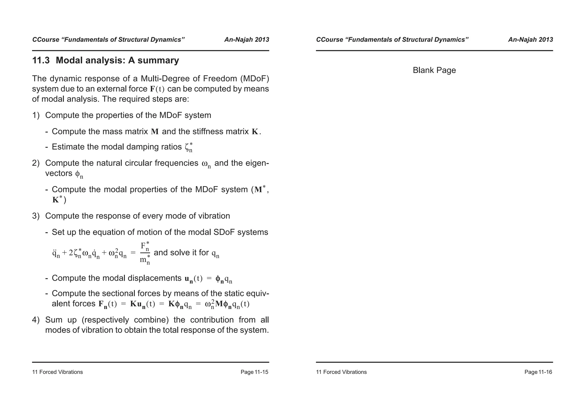 CCourse “Fundamentals of Structural Dynamics” An-Najah 2013
11 Forced Vibrations Page11-15
11.3 Modal analysis: A summary
The dynamic response of a Multi-Degree of Freedom (MDoF)
system due to an external force can be computed by means
of modal analysis. The required steps are:
1) Compute the properties of the MDoF system
- Compute the mass matrix and the stiffness matrix .
- Estimate the modal damping ratios
2) Compute the natural circular frequencies and the eigen-
vectors
- Compute the modal properties of the MDoF system ( ,
)
3) Compute the response of every mode of vibration
- Set up the equation of motion of the modal SDoF systems
and solve it for
- Compute the modal displacements
- Compute the sectional forces by means of the static equiv-
alent forces
4) Sum up (respectively combine) the contribution from all
modes of vibration to obtain the total response of the system.
F t( )
M K
ζn
*
ωn
φn
M*
K*
q··
n 2ζn
*ωnq·
n
ωn
2qn+ +
Fn
*
mn
*
-------= qn
un t( ) φφnqn=
Fn t( ) Kun t( ) Kφnqn ωn
2Mφnqn t( )= = =
CCourse “Fundamentals of Structural Dynamics” An-Najah 2013
11 Forced Vibrations Page11-16
Blank Page
 