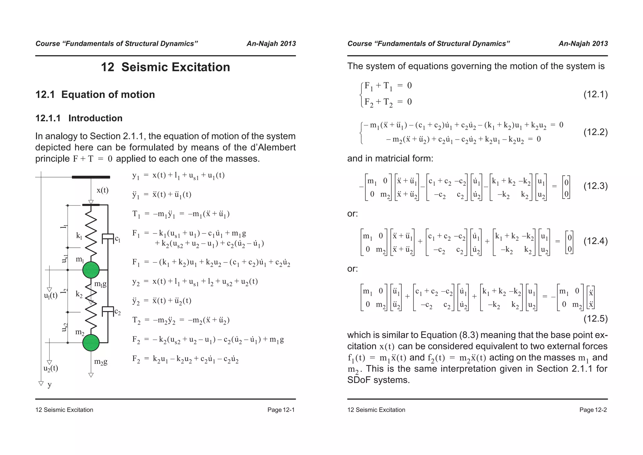 Course “Fundamentals of Structural Dynamics” An-Najah 2013
12 Seismic Excitation Page12-1
12 Seismic Excitation
12.1 Equation of motion
12.1.1 Introduction
In analogy to Section 2.1.1, the equation of motion of the system
depicted here can be formulated by means of the d’Alembert
principle applied to each one of the masses.F T+ 0=
y1 x t( ) l1 us1 u1 t( )+ + +=
y··
1 x·· t( ) u··
1 t( )+=
T1 m1y··
1– m1 x·· u··
1+( )–= =
F1 k1 us1 u1+( )– c1u·
1– m1g
k2 us2 u2 u1–+( ) c2 u·
2 u·
1–( )
+
+ +
=
F1 k1 k2+( )u1– k2u2 c1 c2+( )u·
1– c2u·
2+ +=
y2 x t( ) l1 us1 l2 us2 u2 t( )+ + + + +=
y··
2 x·· t( ) u··
2 t( )+=
T2 m2y··
2– m2 x·· u··
2+( )–= =
F2 k2 us2 u2 u1–+( )– c2 u·
2 u·
1–( )– m1g+=
F2 k2u1 k2u2– c2u·
1 c2u·
2–+=
Course “Fundamentals of Structural Dynamics” An-Najah 2013
12 Seismic Excitation Page12-2
The system of equations governing the motion of the system is
(12.1)
(12.2)
and in matricial form:
(12.3)
or:
(12.4)
or:
(12.5)
which is similar to Equation (8.3) meaning that the base point ex-
citation can be considered equivalent to two external forces
and acting on the masses and
. This is the same interpretation given in Section 2.1.1 for
SDoF systems.
F1 T1+ 0=
F2 T2+ 0=¯
®
­
m1 x·· u··
1+( )– c1 c2+( )u·
1– c2u·
2 k1 k2+( )u1– k2u2+ + 0=
m2 x·· u··
2+( )– c2u·
1 c2u·
2– k2u1 k2u2–+ + 0=¯
®
­
m1 0
0 m2
–
x·· u··+ 1
x·· u··+ 2
c1 c2+ c2–
c2– c2
–
u·
1
u·
2
k1 k2+ k2–
k2– k2
–
u1
u2
0
0
=
m1 0
0 m2
x·· u··+ 1
x·· u··+ 2
c1 c2+ c2–
c2– c2
u·
1
u·
2
k1 k2+ k2–
k2– k2
u1
u2
+ + 0
0
=
m1 0
0 m2
u··
1
u··
2
c1 c2+ c2–
c2– c2
u·
1
u·
2
k1 k2+ k2–
k2– k2
u1
u2
+ +
m1 0
0 m2
x··
x··
–=
x t( )
f1 t( ) m1x·· t( )= f2 t( ) m2x·· t( )= m1
m2
 