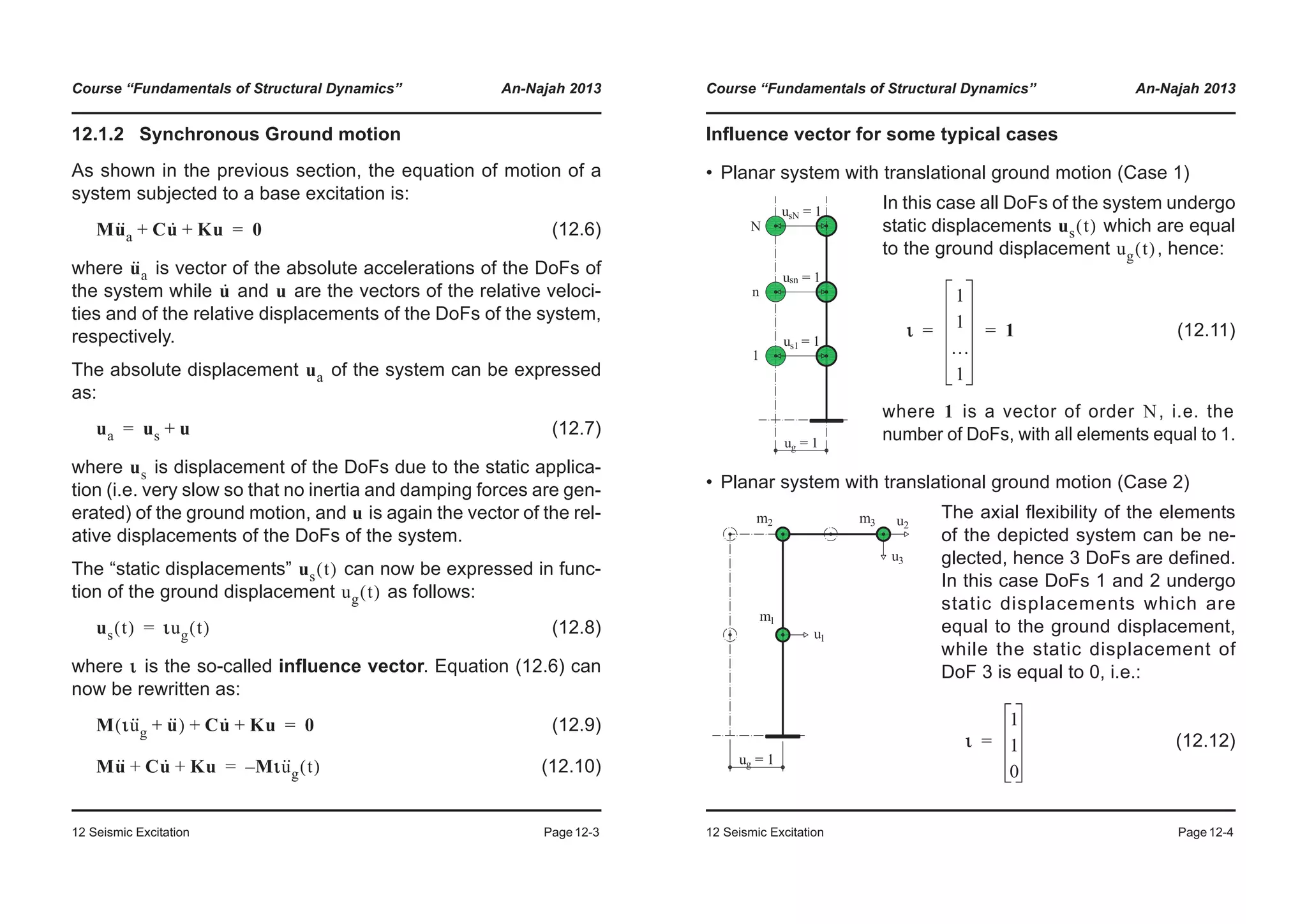 Course “Fundamentals of Structural Dynamics” An-Najah 2013
12 Seismic Excitation Page12-3
12.1.2 Synchronous Ground motion
As shown in the previous section, the equation of motion of a
system subjected to a base excitation is:
(12.6)
where is vector of the absolute accelerations of the DoFs of
the system while and are the vectors of the relative veloci-
ties and of the relative displacements of the DoFs of the system,
respectively.
The absolute displacement of the system can be expressed
as:
(12.7)
where is displacement of the DoFs due to the static applica-
tion (i.e. very slow so that no inertia and damping forces are gen-
erated) of the ground motion, and is again the vector of the rel-
ative displacements of the DoFs of the system.
The “static displacements” can now be expressed in func-
tion of the ground displacement as follows:
(12.8)
where is the so-called influence vector. Equation (12.6) can
now be rewritten as:
(12.9)
(12.10)
Mu··
a Cu· Ku+ + 0=
u··
a
u· u
ua
ua us u+=
us
u
us t( )
ug t( )
us t( ) ιιug t( )=
ι
M ιu··
g u··+( ) Cu· Ku+ + 0=
Mu·· Cu· Ku+ + Mιu··
g t( )–=
Course “Fundamentals of Structural Dynamics” An-Najah 2013
12 Seismic Excitation Page12-4
Influence vector for some typical cases
• Planar system with translational ground motion (Case 1)
• Planar system with translational ground motion (Case 2)
In this case all DoFs of the system undergo
static displacements which are equal
to the ground displacement , hence:
(12.11)
where is a vector of order , i.e. the
number of DoFs, with all elements equal to 1.
The axial flexibility of the elements
of the depicted system can be ne-
glected, hence 3 DoFs are defined.
In this case DoFs 1 and 2 undergo
static displacements which are
equal to the ground displacement,
while the static displacement of
DoF 3 is equal to 0, i.e.:
(12.12)
us t( )
ug t( )
ι
1
1
…
1
1= =
1 N
ι
1
1
0
=
 