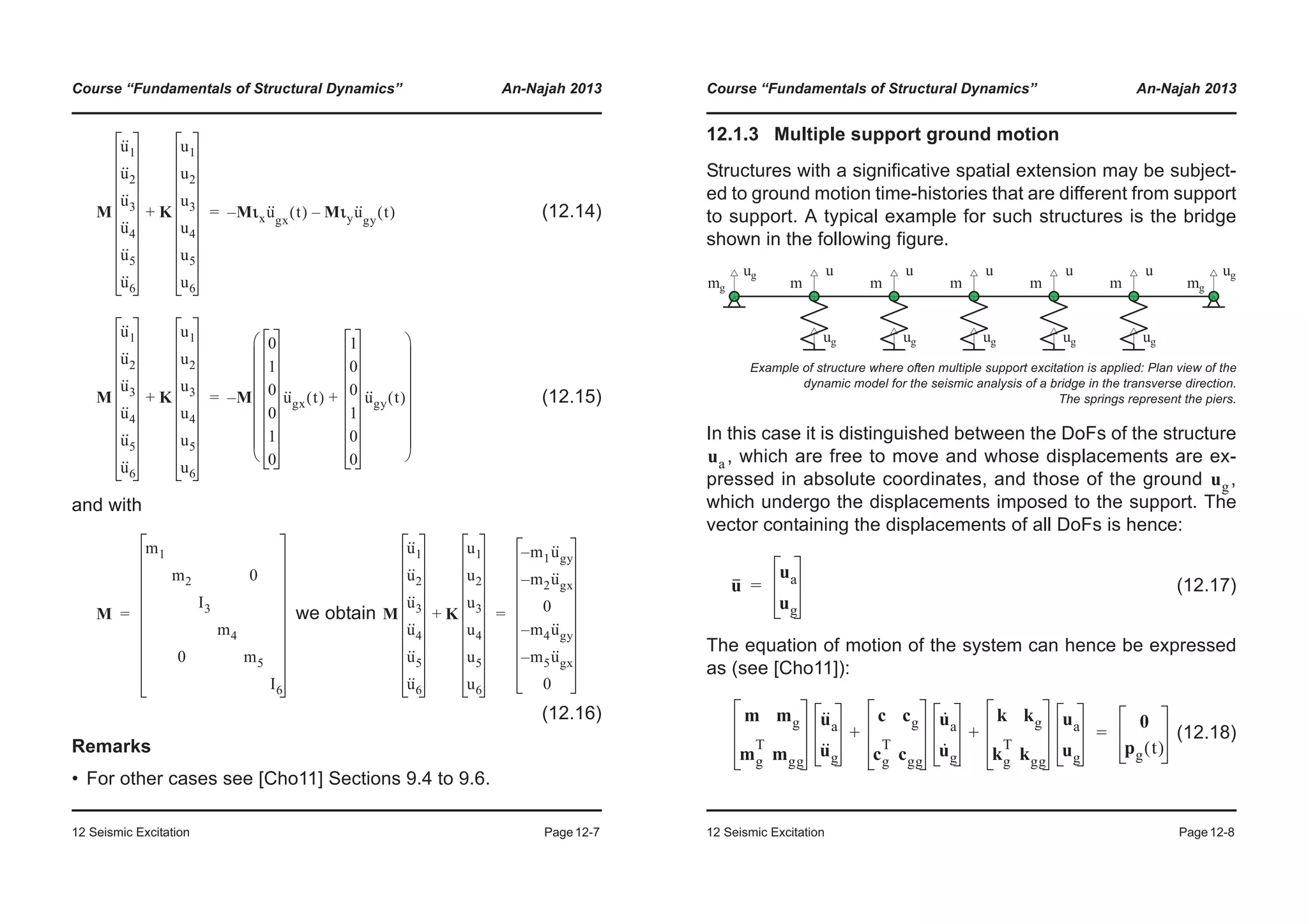 Course “Fundamentals of Structural Dynamics” An-Najah 2013
12 Seismic Excitation Page12-7
(12.14)
(12.15)
and with
we obtain
(12.16)
Remarks
• For other cases see [Cho11] Sections 9.4 to 9.6.
M
u··
1
u··
2
u··
3
u··
4
u··
5
u··
6
K
u1
u2
u3
u4
u5
u6
+ Mιxu··
gx
t( ) Mιyu··
gy
t( )––=
M
u··
1
u··
2
u··
3
u··
4
u··
5
u··
6
K
u1
u2
u3
u4
u5
u6
+ M
0
1
0
0
1
0
u··
gx t( )
1
0
0
1
0
0
u··
gy t( )+
© ¹
¨ ¸
¨ ¸
¨ ¸
¨ ¸
¨ ¸
¨ ¸
¨ ¸
§ ·
–=
M
m1
m2 0
I3
m4
0 m5
I6
= M
u··
1
u··
2
u··
3
u··
4
u··
5
u··
6
K
u1
u2
u3
u4
u5
u6
+
m1u··
gy–
m2u··
gx–
0
m4u··
gy–
m5u··
gx–
0
=
Course “Fundamentals of Structural Dynamics” An-Najah 2013
12 Seismic Excitation Page12-8
12.1.3 Multiple support ground motion
Structures with a significative spatial extension may be subject-
ed to ground motion time-histories that are different from support
to support. A typical example for such structures is the bridge
shown in the following figure.
In this case it is distinguished between the DoFs of the structure
, which are free to move and whose displacements are ex-
pressed in absolute coordinates, and those of the ground ,
which undergo the displacements imposed to the support. The
vector containing the displacements of all DoFs is hence:
(12.17)
The equation of motion of the system can hence be expressed
as (see [Cho11]):
(12.18)
Example of structure where often multiple support excitation is applied: Plan view of the
dynamic model for the seismic analysis of a bridge in the transverse direction.
The springs represent the piers.
ua
ug
u
ua
ug
=
m mg
mg
T
mgg
u··
a
u··
g
c cg
cg
T
cgg
u·
a
u·
g
k kg
kg
T
kgg
ua
ug
+ +
0
pg t( )
=
 