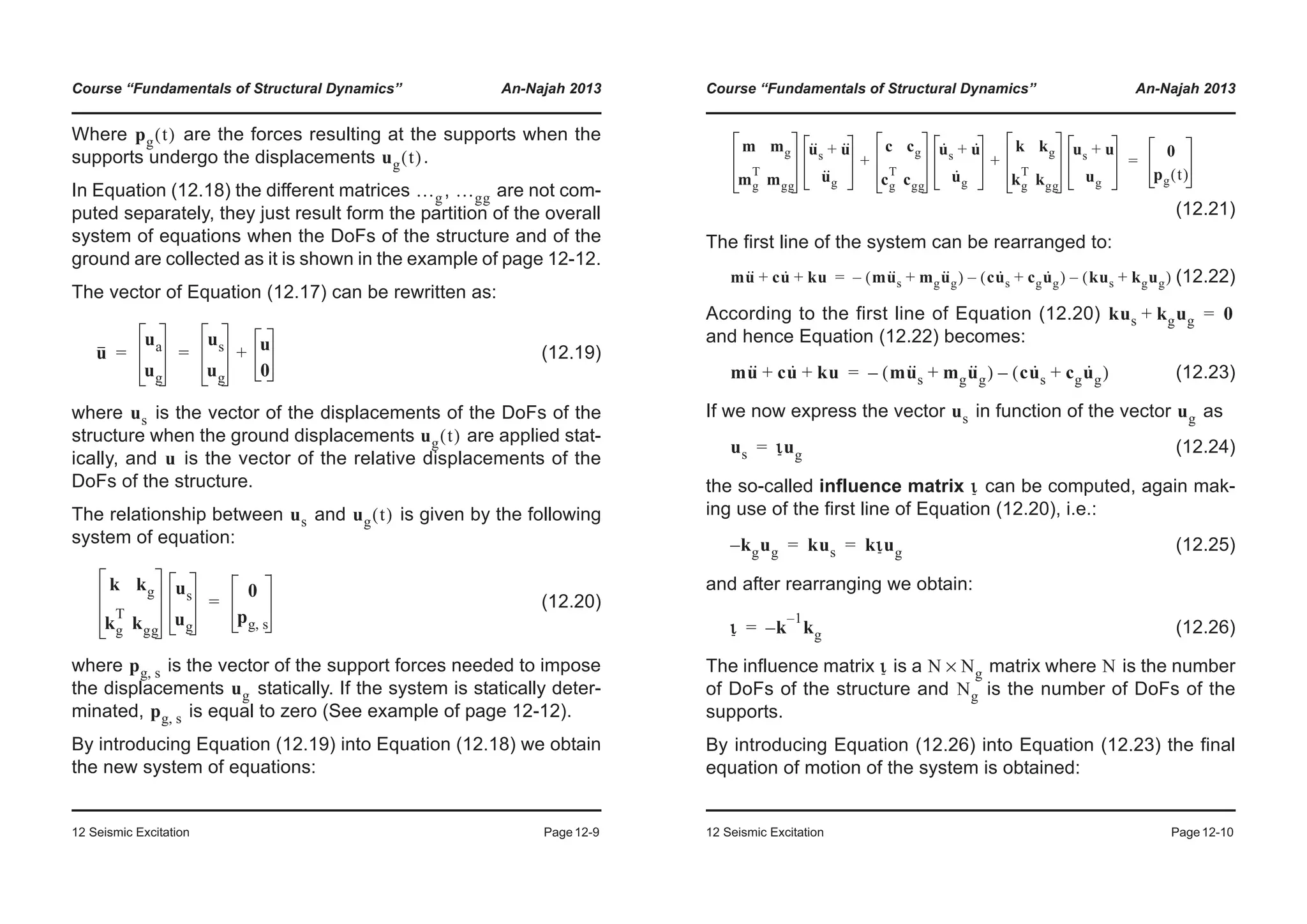 Course “Fundamentals of Structural Dynamics” An-Najah 2013
12 Seismic Excitation Page12-9
Where are the forces resulting at the supports when the
supports undergo the displacements .
In Equation (12.18) the different matrices , are not com-
puted separately, they just result form the partition of the overall
system of equations when the DoFs of the structure and of the
ground are collected as it is shown in the example of page 12-12.
The vector of Equation (12.17) can be rewritten as:
(12.19)
where is the vector of the displacements of the DoFs of the
structure when the ground displacements are applied stat-
ically, and is the vector of the relative displacements of the
DoFs of the structure.
The relationship between and is given by the following
system of equation:
(12.20)
where is the vector of the support forces needed to impose
the displacements statically. If the system is statically deter-
minated, is equal to zero (See example of page 12-12).
By introducing Equation (12.19) into Equation (12.18) we obtain
the new system of equations:
pg t( )
ug t( )
…g …gg
u
ua
ug
us
ug
u
0
+= =
us
ug t( )
u
us ug t( )
k kg
kg
T
kgg
us
ug
0
pg s,
=
pg s,
ug
pg s,
Course “Fundamentals of Structural Dynamics” An-Najah 2013
12 Seismic Excitation Page12-10
(12.21)
The first line of the system can be rearranged to:
(12.22)
According to the first line of Equation (12.20)
and hence Equation (12.22) becomes:
(12.23)
If we now express the vector in function of the vector as
(12.24)
the so-called influence matrix can be computed, again mak-
ing use of the first line of Equation (12.20), i.e.:
(12.25)
and after rearranging we obtain:
(12.26)
The influence matrix is a matrix where is the number
of DoFs of the structure and is the number of DoFs of the
supports.
By introducing Equation (12.26) into Equation (12.23) the final
equation of motion of the system is obtained:
m mg
mg
T
mgg
u··
s u··+
u··
g
c cg
cg
T
cgg
u·
s u·+
u·
g
k kg
kg
T
kgg
us u+
ug
+ +
0
pg t( )
=
mu·· cu· ku+ + mu··
s mgu··
g+( )– cu·
s cgu·
g+( ) kus kgug+( )––=
kus kgug+ 0=
mu·· cu· ku+ + mu··
s mgu··
g+( )– cu·
s cgu·
g+( )–=
us ug
us ιug=
ι
kg– ug kus kιug= =
ι k
1–
kg–=
ι N Ng× N
Ng
 