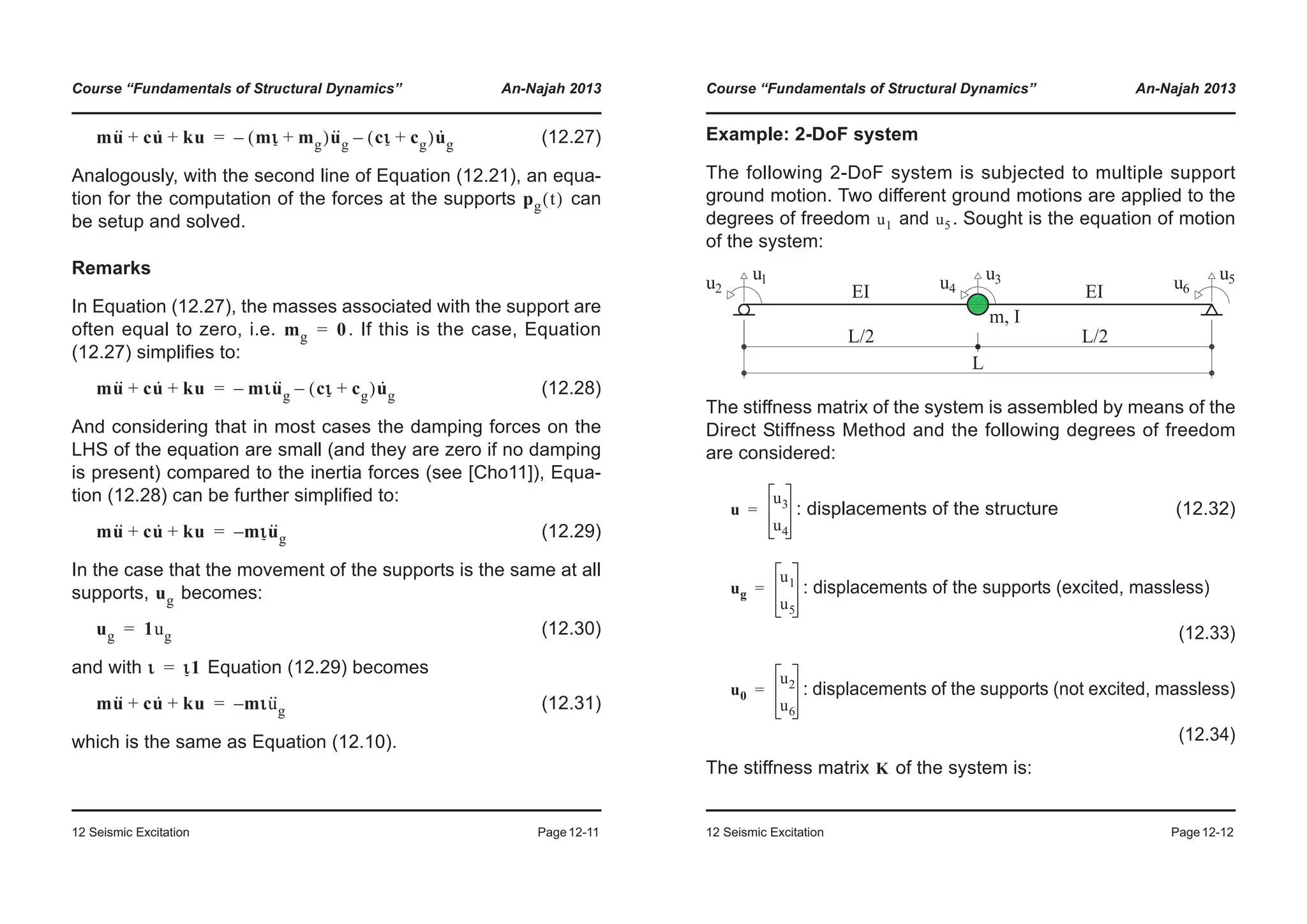 Course “Fundamentals of Structural Dynamics” An-Najah 2013
12 Seismic Excitation Page12-11
(12.27)
Analogously, with the second line of Equation (12.21), an equa-
tion for the computation of the forces at the supports can
be setup and solved.
Remarks
In Equation (12.27), the masses associated with the support are
often equal to zero, i.e. . If this is the case, Equation
(12.27) simplifies to:
(12.28)
And considering that in most cases the damping forces on the
LHS of the equation are small (and they are zero if no damping
is present) compared to the inertia forces (see [Cho11]), Equa-
tion (12.28) can be further simplified to:
(12.29)
In the case that the movement of the supports is the same at all
supports, becomes:
(12.30)
and with Equation (12.29) becomes
(12.31)
which is the same as Equation (12.10).
mu·· cu· ku+ + mι mg+( )u··
g– cι cg+( )u·
g–=
pg t( )
mg 0=
mu·· cu· ku+ + mιu··
g– cι cg+( )u·
g–=
mu·· cu· ku+ + mιu··
g–=
ug
ug 1ug=
ι ι1=
mu·· cu· ku+ + mιu··
g–=
Course “Fundamentals of Structural Dynamics” An-Najah 2013
12 Seismic Excitation Page12-12
Example: 2-DoF system
The following 2-DoF system is subjected to multiple support
ground motion. Two different ground motions are applied to the
degrees of freedom and . Sought is the equation of motion
of the system:
The stiffness matrix of the system is assembled by means of the
Direct Stiffness Method and the following degrees of freedom
are considered:
: displacements of the structure (12.32)
: displacements of the supports (excited, massless)
(12.33)
: displacements of the supports (not excited, massless)
(12.34)
The stiffness matrix of the system is:
u1 u5
u
u3
u4
=
ug
u1
u5
=
u0
u2
u6
=
K
 