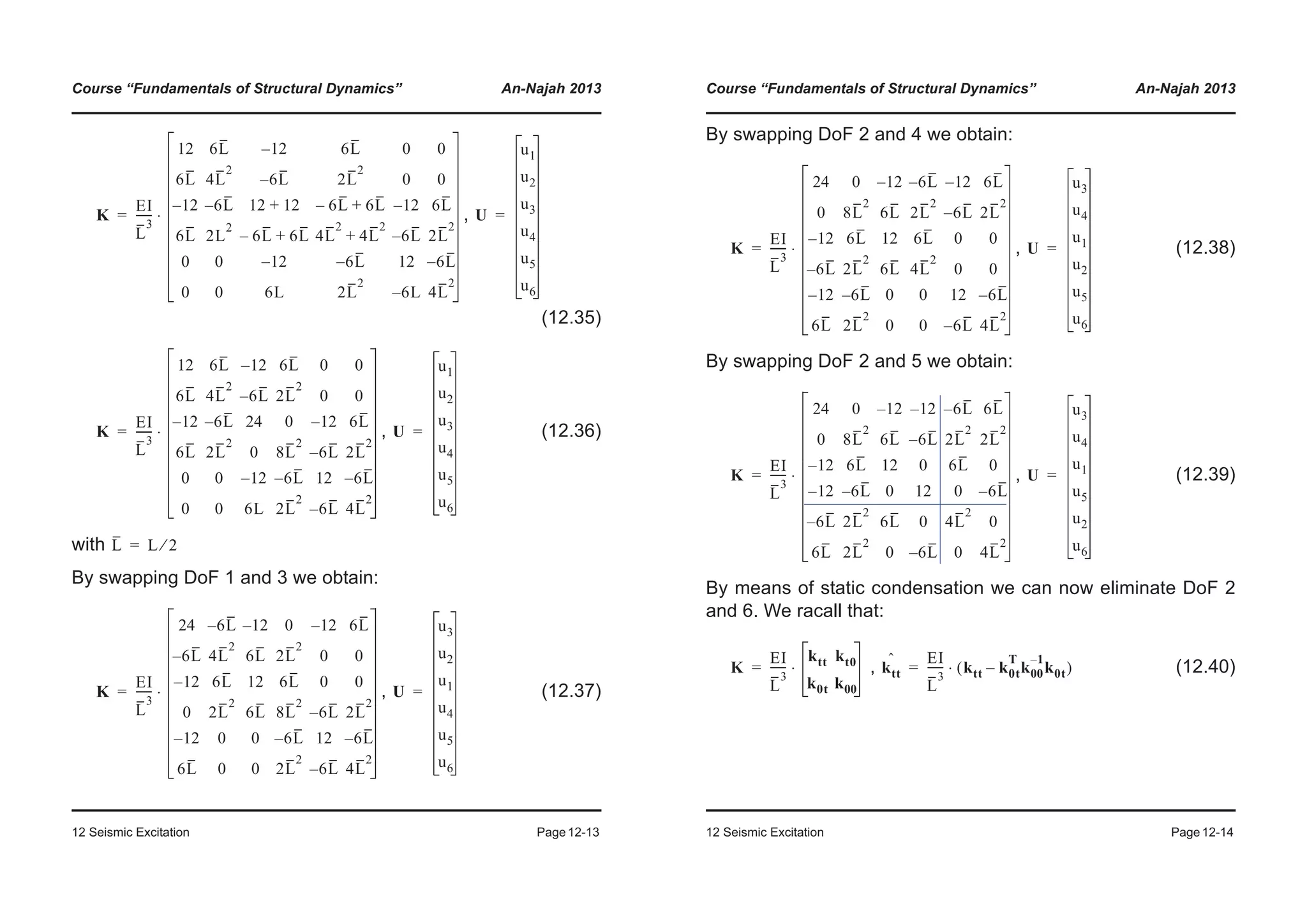 Course “Fundamentals of Structural Dynamics” An-Najah 2013
12 Seismic Excitation Page12-13
,
(12.35)
, (12.36)
with
By swapping DoF 1 and 3 we obtain:
, (12.37)
K
EI
L
3
------
12 6L 12– 6L 0 0
6L 4L
2
6L– 2L
2
0 0
12– 6L– 12 12+ 6L– 6L+ 12– 6L
6L 2L
2
6L– 6L+ 4L
2
4L
2
+ 6L– 2L
2
0 0 12– 6L– 12 6L–
0 0 6L 2L
2
6L– 4L
2
⋅= U
u1
u2
u3
u4
u5
u6
=
K
EI
L
3
------
12 6L 12– 6L 0 0
6L 4L
2
6L– 2L
2
0 0
12– 6L– 24 0 12– 6L
6L 2L
2
0 8L
2
6L– 2L
2
0 0 12– 6L– 12 6L–
0 0 6L 2L
2
6L– 4L
2
⋅= U
u1
u2
u3
u4
u5
u6
=
L L 2⁄=
K
EI
L
3
------
24 6L– 12– 0 12– 6L
6L– 4L
2
6L 2L
2
0 0
12– 6L 12 6L 0 0
0 2L
2
6L 8L
2
6L– 2L
2
12– 0 0 6L– 12 6L–
6L 0 0 2L
2
6L– 4L
2
⋅= U
u3
u2
u1
u4
u5
u6
=
Course “Fundamentals of Structural Dynamics” An-Najah 2013
12 Seismic Excitation Page12-14
By swapping DoF 2 and 4 we obtain:
, (12.38)
By swapping DoF 2 and 5 we obtain:
, (12.39)
By means of static condensation we can now eliminate DoF 2
and 6. We racall that:
, (12.40)
K
EI
L
3
------
24 0 12– 6L– 12– 6L
0 8L
2
6L 2L
2
6L– 2L
2
12– 6L 12 6L 0 0
6L– 2L
2
6L 4L
2
0 0
12– 6L– 0 0 12 6L–
6L 2L
2
0 0 6L– 4L
2
⋅= U
u3
u4
u1
u2
u5
u6
=
K
EI
L
3
------
24 0 12– 12– 6L– 6L
0 8L
2
6L 6L– 2L
2
2L
2
12– 6L 12 0 6L 0
12– 6L– 0 12 0 6L–
6L– 2L
2
6L 0 4L
2
0
6L 2L
2
0 6L– 0 4L
2
⋅= U
u3
u4
u1
u5
u2
u6
=
K
EI
L
3
------
ktt kt0
k0t k00
⋅= ktt
ˆ EI
L
3
------ ktt k0t
T
k00
1–
k0t–( )⋅=
 
