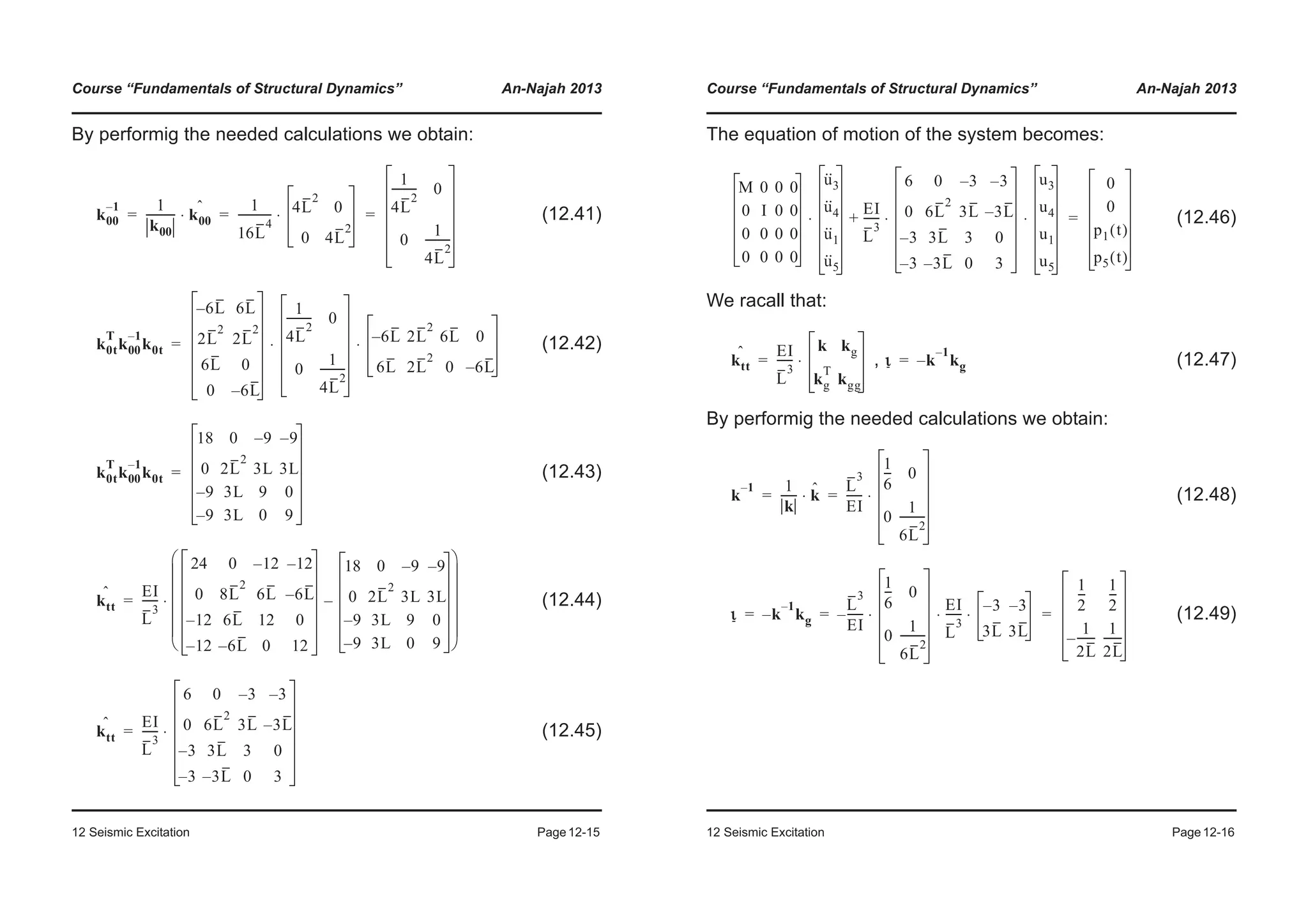 Course “Fundamentals of Structural Dynamics” An-Najah 2013
12 Seismic Excitation Page12-15
By performig the needed calculations we obtain:
(12.41)
(12.42)
(12.43)
(12.44)
(12.45)
k00
1– 1
k00
----------- k00
ˆ
⋅
1
16L
4
------------ 4L
2
0
0 4L
2
⋅
1
4L
2
--------- 0
0
1
4L
2
---------
= = =
k0t
T
k00
1–
k0t
6L– 6L
2L
2
2L
2
6L 0
0 6L–
1
4L
2
--------- 0
0
1
4L
2
---------
6L– 2L
2
6L 0
6L 2L
2
0 6L–
⋅ ⋅=
k0t
T
k00
1–
k0t
18 0 9– 9–
0 2L
2
3L 3L
9– 3L 9 0
9– 3L 0 9
=
ktt
ˆ EI
L
3
------
24 0 12– 12–
0 8L
2
6L 6L–
12– 6L 12 0
12– 6L– 0 12
18 0 9– 9–
0 2L
2
3L 3L
9– 3L 9 0
9– 3L 0 9
–
© ¹
¨ ¸
¨ ¸
¨ ¸
¨ ¸
¨ ¸
§ ·
⋅=
ktt
ˆ EI
L
3
------
6 0 3– 3–
0 6L
2
3L 3L–
3– 3L 3 0
3– 3L– 0 3
⋅=
Course “Fundamentals of Structural Dynamics” An-Najah 2013
12 Seismic Excitation Page12-16
The equation of motion of the system becomes:
(12.46)
We racall that:
, (12.47)
By performig the needed calculations we obtain:
(12.48)
(12.49)
M 0 0 0
0 I 0 0
0 0 0 0
0 0 0 0
u··
3
u··
4
u··
1
u··
5
EI
L
3
------
6 0 3– 3–
0 6L
2
3L 3L–
3– 3L 3 0
3– 3L– 0 3
u3
u4
u1
u5
⋅ ⋅+⋅
0
0
p1 t( )
p5 t( )
=
ktt
ˆ EI
L
3
------
k kg
kg
T
kgg
⋅= ι k
1–
kg–=
k
1– 1
k
------ kˆ⋅
L
3
EI
------
1
6
--- 0
0
1
6L
2
---------
⋅= =
ι k
1–
kg–
L
3
EI
------–
1
6
--- 0
0
1
6L
2
---------
EI
L
3
------ 3– 3–
3L 3L
⋅ ⋅ ⋅
1
2
---
1
2
---
1
2L
-------–
1
2L
-------
= = =
 