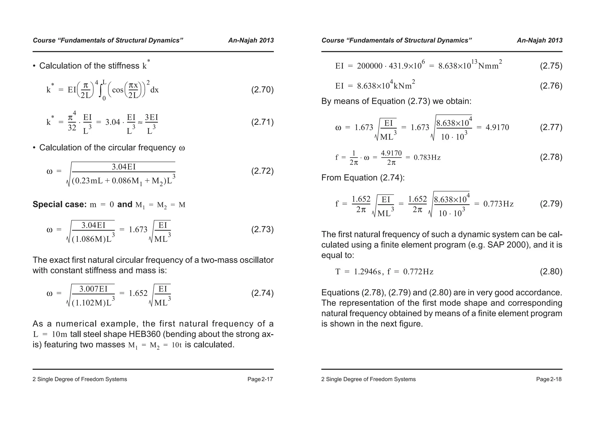 Course “Fundamentals of Structural Dynamics” An-Najah 2013
2 Single Degree of Freedom Systems Page2-17
• Calculation of the stiffness
(2.70)
(2.71)
• Calculation of the circular frequency
(2.72)
Special case: and
(2.73)
The exact first natural circular frequency of a two-mass oscillator
with constant stiffness and mass is:
(2.74)
As a numerical example, the first natural frequency of a
tall steel shape HEB360 (bending about the strong ax-
is) featuring two masses is calculated.
k
*
k
*
EI
π
2L
-------
© ¹
§ ·
4 πx
2L
-------
© ¹
§ ·cos
© ¹
§ ·
2
xd
0
L
³=
k
* π
4
32
------
EI
L
3
------⋅ 3.04
EI
L
3
------⋅
3EI
L
3
---------≈= =
ω
ω
3.04EI
0.23mL 0.086M1 M2+ +( )L
3
-------------------------------------------------------------------------=
m 0= M1 M2 M= =
ω
3.04EI
1.086M( )L
3
------------------------------ 1.673
EI
ML
3
-----------= =
ω
3.007EI
1.102M( )L
3
------------------------------ 1.652
EI
ML
3
-----------= =
L 10m=
M1 M2 10t= =
Course “Fundamentals of Structural Dynamics” An-Najah 2013
2 Single Degree of Freedom Systems Page2-18
(2.75)
(2.76)
By means of Equation (2.73) we obtain:
(2.77)
(2.78)
From Equation (2.74):
(2.79)
The first natural frequency of such a dynamic system can be cal-
culated using a finite element program (e.g. SAP 2000), and it is
equal to:
, (2.80)
Equations (2.78), (2.79) and (2.80) are in very good accordance.
The representation of the first mode shape and corresponding
natural frequency obtained by means of a finite element program
is shown in the next figure.
EI 200000 431.9
6
×10⋅ 8.638
13
×10 Nmm
2
= =
EI 8.638
4
×10 kNm
2
=
ω 1.673
EI
ML
3
----------- 1.673
8.638
4
×10
10 10⋅
3
------------------------- 4.9170= = =
f
1
2π
------ ω⋅
4.9170
2π
---------------- 0.783Hz= = =
f
1.652
2π
------------- EI
ML
3
-----------
1.652
2π
------------- 8.638
4
×10
10 10⋅
3
------------------------- 0.773Hz= = =
T 1.2946s= f 0.772Hz=
 