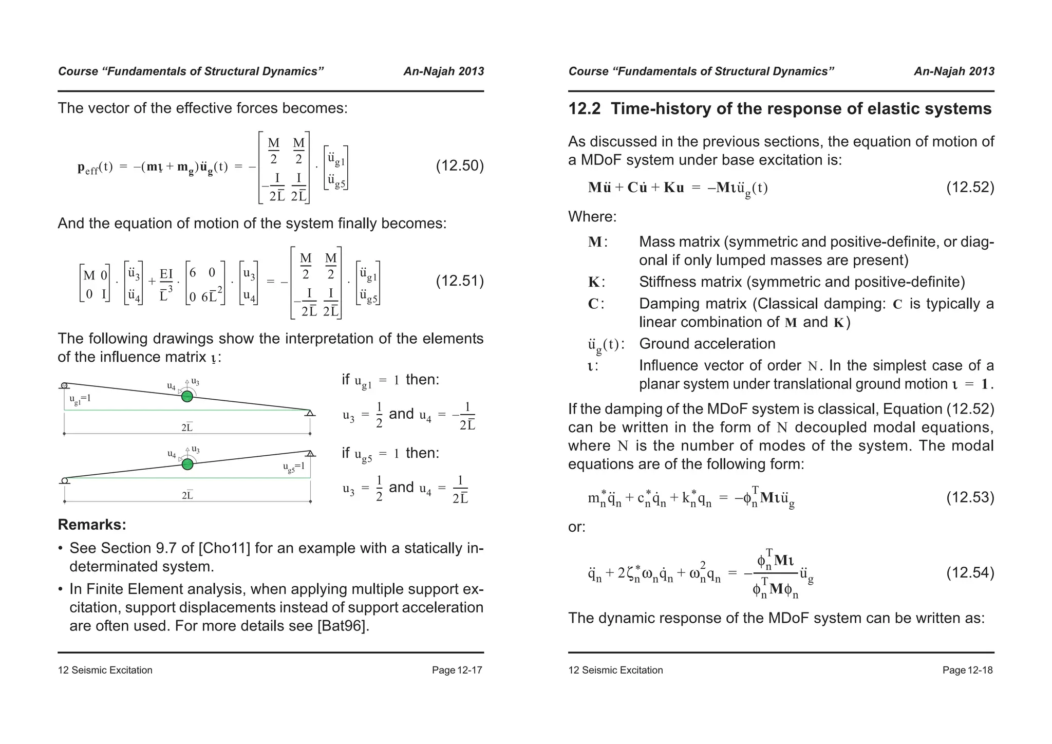 Course “Fundamentals of Structural Dynamics” An-Najah 2013
12 Seismic Excitation Page12-17
The vector of the effective forces becomes:
(12.50)
And the equation of motion of the system finally becomes:
(12.51)
The following drawings show the interpretation of the elements
of the influence matrix :
Remarks:
• See Section 9.7 of [Cho11] for an example with a statically in-
determinated system.
• In Finite Element analysis, when applying multiple support ex-
citation, support displacements instead of support acceleration
are often used. For more details see [Bat96].
if then:
and
if then:
and
peff t( ) mι mg+( )u··
g t( )–
M
2
-----
M
2
-----
I
2L
-------–
I
2L
-------
–
u··
g1
u··
g5
⋅= =
M 0
0 I
u··
3
u··
4
EI
L
3
------
6 0
0 6L
2
u3
u4
⋅ ⋅+⋅
M
2
-----
M
2
-----
I
2L
-------–
I
2L
-------
–
u··
g1
u··
g5
⋅=
ι
ug1 1=
u3
1
2
---= u4
1
2L
-------–=
ug5 1=
u3
1
2
---= u4
1
2L
-------=
Course “Fundamentals of Structural Dynamics” An-Najah 2013
12 Seismic Excitation Page12-18
12.2 Time-history of the response of elastic systems
As discussed in the previous sections, the equation of motion of
a MDoF system under base excitation is:
(12.52)
Where:
: Mass matrix (symmetric and positive-definite, or diag-
onal if only lumped masses are present)
: Stiffness matrix (symmetric and positive-definite)
: Damping matrix (Classical damping: is typically a
linear combination of and )
: Ground acceleration
: Influence vector of order . In the simplest case of a
planar system under translational ground motion .
If the damping of the MDoF system is classical, Equation (12.52)
can be written in the form of decoupled modal equations,
where is the number of modes of the system. The modal
equations are of the following form:
(12.53)
or:
(12.54)
The dynamic response of the MDoF system can be written as:
Mu·· Cu· Ku+ + Mιu··
g t( )–=
M
K
C C
M K
u··
g t( )
ι N
ι 1=
N
N
mn
*q··
n cn
*q·
n kn
*qn+ + φn
T
Mιu··
g–=
q··
n 2ζn
*ωnq·
n ωn
2
qn+ +
φn
T
Mι
φn
T
Mφn
------------------u··
g–=
 