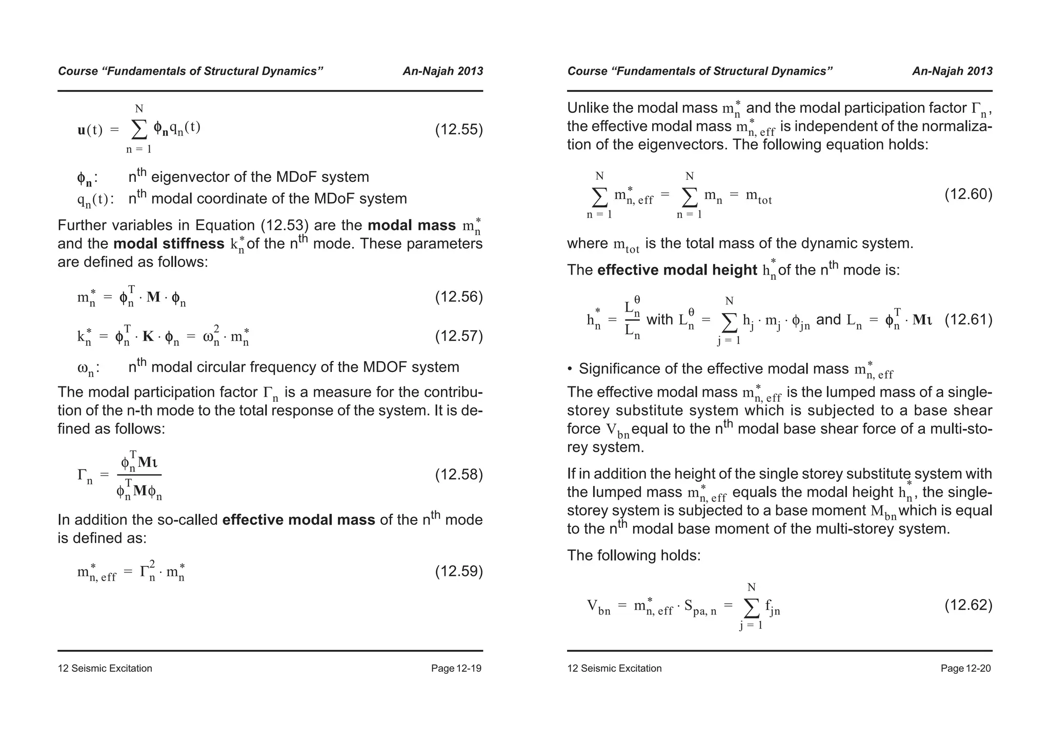 Course “Fundamentals of Structural Dynamics” An-Najah 2013
12 Seismic Excitation Page12-19
(12.55)
: nth
eigenvector of the MDoF system
: nth
modal coordinate of the MDoF system
Further variables in Equation (12.53) are the modal mass
and the modal stiffness of the nth
mode. These parameters
are defined as follows:
(12.56)
(12.57)
: nth
modal circular frequency of the MDOF system
The modal participation factor is a measure for the contribu-
tion of the n-th mode to the total response of the system. It is de-
fined as follows:
(12.58)
In addition the so-called effective modal mass of the nth
mode
is defined as:
(12.59)
u t( ) φnqn t( )
n 1=
N
¦=
φn
qn t( )
mn
*
kn
*
mn
* φn
T
M φn⋅ ⋅=
kn
* φn
T
K φn⋅ ⋅ ωn
2
mn
*⋅= =
ωn
Γn
Γn
φn
T
Mι
φn
T
Mφn
------------------=
mn eff,
* Γn
2
mn
*⋅=
Course “Fundamentals of Structural Dynamics” An-Najah 2013
12 Seismic Excitation Page12-20
Unlike the modal mass and the modal participation factor ,
the effective modal mass is independent of the normaliza-
tion of the eigenvectors. The following equation holds:
(12.60)
where is the total mass of the dynamic system.
The effective modal height of the nth mode is:
with and (12.61)
• Significance of the effective modal mass
The effective modal mass is the lumped mass of a single-
storey substitute system which is subjected to a base shear
force equal to the nth
modal base shear force of a multi-sto-
rey system.
If in addition the height of the single storey substitute system with
the lumped mass equals the modal height , the single-
storey system is subjected to a base moment which is equal
to the nth modal base moment of the multi-storey system.
The following holds:
(12.62)
mn
* Γn
mn eff,
*
mn eff,
*
n 1=
N
¦ mn
n 1=
N
¦ mtot= =
mtot
hn
*
hn
* Ln
θ
Ln
------= Ln
θ
hj mj φjn⋅ ⋅
j 1=
N
¦= Ln φn
T
Mι⋅=
mn eff,
*
mn eff,
*
Vbn
mn eff,
* hn
*
Mbn
Vbn mn eff,
* Spa n,⋅ fjn
j 1=
N
¦= =
 
