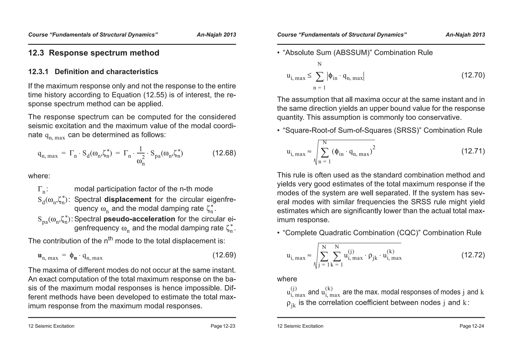 Course “Fundamentals of Structural Dynamics” An-Najah 2013
12 Seismic Excitation Page12-23
12.3 Response spectrum method
12.3.1 Definition and characteristics
If the maximum response only and not the response to the entire
time history according to Equation (12.55) is of interest, the re-
sponse spectrum method can be applied.
The response spectrum can be computed for the considered
seismic excitation and the maximum value of the modal coordi-
nate can be determined as follows:
(12.68)
where:
: modal participation factor of the n-th mode
: Spectral displacement for the circular eigenfre-
quency and the modal damping rate .
: Spectral pseudo-acceleration for the circular ei-
genfrequency and the modal damping rate .
The contribution of the nth
mode to the total displacement is:
(12.69)
The maxima of different modes do not occur at the same instant.
An exact computation of the total maximum response on the ba-
sis of the maximum modal responses is hence impossible. Dif-
ferent methods have been developed to estimate the total max-
imum response from the maximum modal responses.
qn max,
qn max, Γn Sd ωn ζn
*( , )⋅ Γn
1
ωn
2
------ Spa ωn ζn
*( , )⋅ ⋅= =
Γn
Sd ωn ζn
*( , )
ωn ζn
*
Spa ωn ζn
*( , )
ωn ζn
*
un max, φn qn max,⋅=
Course “Fundamentals of Structural Dynamics” An-Najah 2013
12 Seismic Excitation Page12-24
• “Absolute Sum (ABSSUM)” Combination Rule
(12.70)
The assumption that all maxima occur at the same instant and in
the same direction yields an upper bound value for the response
quantity. This assumption is commonly too conservative.
• “Square-Root-of Sum-of-Squares (SRSS)” Combination Rule
(12.71)
This rule is often used as the standard combination method and
yields very good estimates of the total maximum response if the
modes of the system are well separated. If the system has sev-
eral modes with similar frequencies the SRSS rule might yield
estimates which are significantly lower than the actual total max-
imum response.
• “Complete Quadratic Combination (CQC)” Combination Rule
(12.72)
where
and are the max. modal responses of modes and
is the correlation coefficient between nodes and :
ui max, φin qn max,⋅
n 1=
N
¦≤
ui max, φin qn max,⋅( )
2
n 1=
N
¦≈
ui max, ui max,
j( )
ρjk ui max,
k( )
⋅ ⋅
k 1=
N
¦
j 1=
N
¦≈
ui max,
j( )
ui max,
k( )
j k
ρjk j k
 