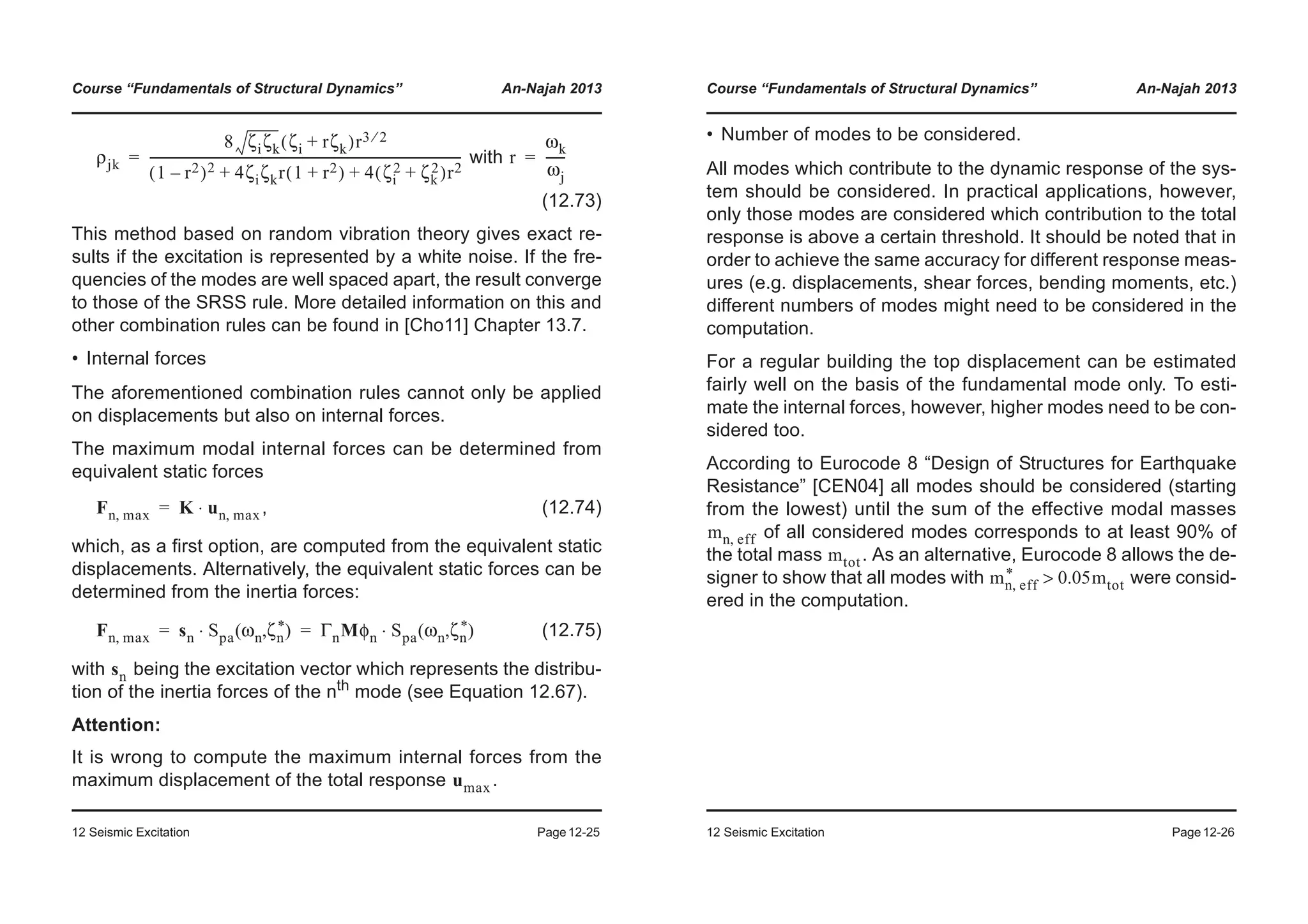 Course “Fundamentals of Structural Dynamics” An-Najah 2013
12 Seismic Excitation Page12-25
with
(12.73)
This method based on random vibration theory gives exact re-
sults if the excitation is represented by a white noise. If the fre-
quencies of the modes are well spaced apart, the result converge
to those of the SRSS rule. More detailed information on this and
other combination rules can be found in [Cho11] Chapter 13.7.
• Internal forces
The aforementioned combination rules cannot only be applied
on displacements but also on internal forces.
The maximum modal internal forces can be determined from
equivalent static forces
, (12.74)
which, as a first option, are computed from the equivalent static
displacements. Alternatively, the equivalent static forces can be
determined from the inertia forces:
(12.75)
with being the excitation vector which represents the distribu-
tion of the inertia forces of the nth
mode (see Equation 12.67).
Attention:
It is wrong to compute the maximum internal forces from the
maximum displacement of the total response .
ρjk
8 ζiζk ζi rζk+( )r3 2⁄
1 r2–( )2 4ζiζkr 1 r2+( ) 4 ζi
2 ζk
2+( )r2+ +
----------------------------------------------------------------------------------------------------= r
ωk
ωj
------=
Fn max, K un max,⋅=
Fn max, sn Spa ωn ζn
*( , )⋅ ΓnMφn Spa ωn ζn
*( , )⋅= =
sn
umax
Course “Fundamentals of Structural Dynamics” An-Najah 2013
12 Seismic Excitation Page12-26
• Number of modes to be considered.
All modes which contribute to the dynamic response of the sys-
tem should be considered. In practical applications, however,
only those modes are considered which contribution to the total
response is above a certain threshold. It should be noted that in
order to achieve the same accuracy for different response meas-
ures (e.g. displacements, shear forces, bending moments, etc.)
different numbers of modes might need to be considered in the
computation.
For a regular building the top displacement can be estimated
fairly well on the basis of the fundamental mode only. To esti-
mate the internal forces, however, higher modes need to be con-
sidered too.
According to Eurocode 8 “Design of Structures for Earthquake
Resistance” [CEN04] all modes should be considered (starting
from the lowest) until the sum of the effective modal masses
of all considered modes corresponds to at least 90% of
the total mass . As an alternative, Eurocode 8 allows the de-
signer to show that all modes with were consid-
ered in the computation.
mn eff,
mtot
mn eff,
* 0.05mtot>
 