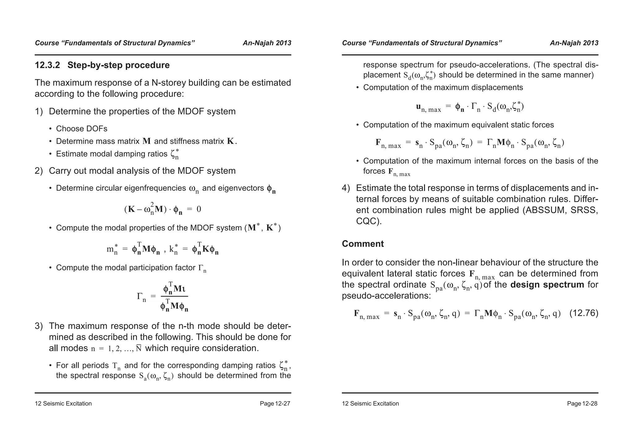 Course “Fundamentals of Structural Dynamics” An-Najah 2013
12 Seismic Excitation Page12-27
12.3.2 Step-by-step procedure
The maximum response of a N-storey building can be estimated
according to the following procedure:
1) Determine the properties of the MDOF system
• Choose DOFs
• Determine mass matrix and stiffness matrix .
• Estimate modal damping ratios
2) Carry out modal analysis of the MDOF system
• Determine circular eigenfrequencies and eigenvectors
• Compute the modal properties of the MDOF system ( , )
,
• Compute the modal participation factor
3) The maximum response of the n-th mode should be deter-
mined as described in the following. This should be done for
all modes which require consideration.
• For all periods and for the corresponding damping ratios ,
the spectral response should be determined from the
M K
ζn
*
ωn φn
K ωn
2
M–( ) φφn⋅ 0=
M* K*
mn
* φn
T
Mφn= kn
* φn
T
Kφn=
Γn
Γn
φn
T
Mι
φn
T
Mφn
------------------=
n 1 2 … N, , ,=
Tn ζn
*
Sa ωn ζn,( )
Course “Fundamentals of Structural Dynamics” An-Najah 2013
12 Seismic Excitation Page12-28
response spectrum for pseudo-accelerations. (The spectral dis-
placement should be determined in the same manner)
• Computation of the maximum displacements
• Computation of the maximum equivalent static forces
• Computation of the maximum internal forces on the basis of the
forces
4) Estimate the total response in terms of displacements and in-
ternal forces by means of suitable combination rules. Differ-
ent combination rules might be applied (ABSSUM, SRSS,
CQC).
Comment
In order to consider the non-linear behaviour of the structure the
equivalent lateral static forces can be determined from
the spectral ordinate of the design spectrum for
pseudo-accelerations:
(12.76)
Sd ωn ζn
*( , )
un max, φn Γn Sd ωn ζn
*( , )⋅ ⋅=
Fn max, sn Spa ωn ζn,( )⋅ ΓnMφn Spa ωn ζn,( )⋅= =
Fn max,
Fn max,
Spa ωn ζn q, ,( )
Fn max, sn Spa ωn ζn q, ,( )⋅ ΓnMφn Spa ωn ζn q, ,( )⋅= =
 