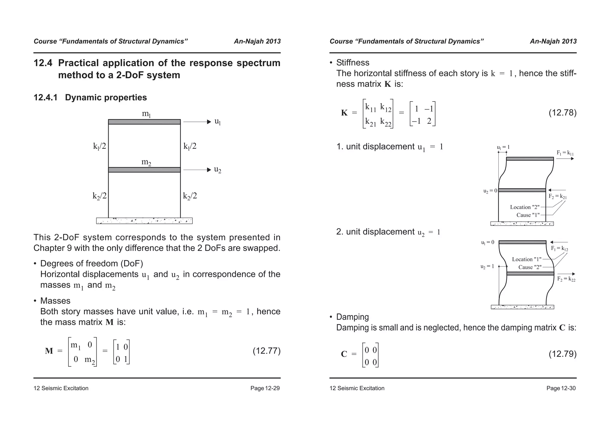 Course “Fundamentals of Structural Dynamics” An-Najah 2013
12 Seismic Excitation Page12-29
12.4 Practical application of the response spectrum
method to a 2-DoF system
12.4.1 Dynamic properties
This 2-DoF system corresponds to the system presented in
Chapter 9 with the only difference that the 2 DoFs are swapped.
• Degrees of freedom (DoF)
Horizontal displacements and in correspondence of the
masses and
• Masses
Both story masses have unit value, i.e. , hence
the mass matrix is:
(12.77)
u1 u2
m1 m2
m1 m2 1= =
M
M
m1 0
0 m2
1 0
0 1
= =
Course “Fundamentals of Structural Dynamics” An-Najah 2013
12 Seismic Excitation Page12-30
• Stiffness
The horizontal stiffness of each story is , hence the stiff-
ness matrix is:
(12.78)
1. unit displacement
2. unit displacement
• Damping
Damping is small and is neglected, hence the damping matrix is:
(12.79)
k 1=
K
K
k11 k12
k21 k22
1 1–
1– 2
= =
u1 1=
u2 1=
C
C 0 0
0 0
=
 