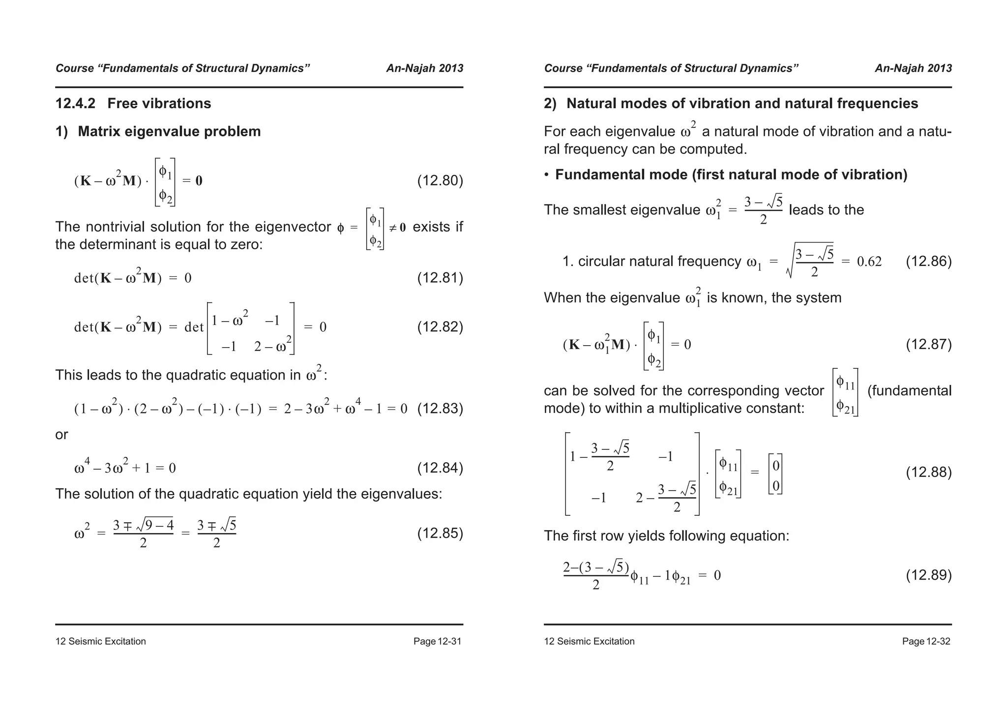 Course “Fundamentals of Structural Dynamics” An-Najah 2013
12 Seismic Excitation Page12-31
12.4.2 Free vibrations
1) Matrix eigenvalue problem
(12.80)
The nontrivial solution for the eigenvector exists if
the determinant is equal to zero:
(12.81)
(12.82)
This leads to the quadratic equation in :
(12.83)
or
(12.84)
The solution of the quadratic equation yield the eigenvalues:
(12.85)
K ω
2
M–( )
φ1
φ2
0=⋅
φ
φ1
φ2
0≠=
det K ω
2
M–( ) 0=
det K ω
2
M–( ) det 1 ω
2
– 1–
1– 2 ω
2
–
0= =
ω
2
1 ω
2
–( ) 2 ω
2
–( ) 1–( ) 1–( )⋅–⋅ 2 3ω
2
– ω
4
1 0=–+=
ω
4
3ω
2
1+ 0=–
ω
2 3 9 4–+−
2
-------------------------
3 5+−
2
----------------= =
Course “Fundamentals of Structural Dynamics” An-Najah 2013
12 Seismic Excitation Page12-32
2) Natural modes of vibration and natural frequencies
For each eigenvalue a natural mode of vibration and a natu-
ral frequency can be computed.
• Fundamental mode (first natural mode of vibration)
The smallest eigenvalue leads to the
1. circular natural frequency (12.86)
When the eigenvalue is known, the system
(12.87)
can be solved for the corresponding vector (fundamental
mode) to within a multiplicative constant:
(12.88)
The first row yields following equation:
(12.89)
ω
2
ω1
2 3 5–
2
----------------=
ω1
3 5–
2
---------------- 0.62= =
ω1
2
K ω1
2
M–( )
φ1
φ2
0=⋅
φ11
φ21
1
3 5–
2
----------------– 1–
1– 2
3 5–
2
----------------–
φ11
φ21
⋅ 0
0
=
2 3 5–( )–
2
---------------------------φ11 1φ21– 0=
 