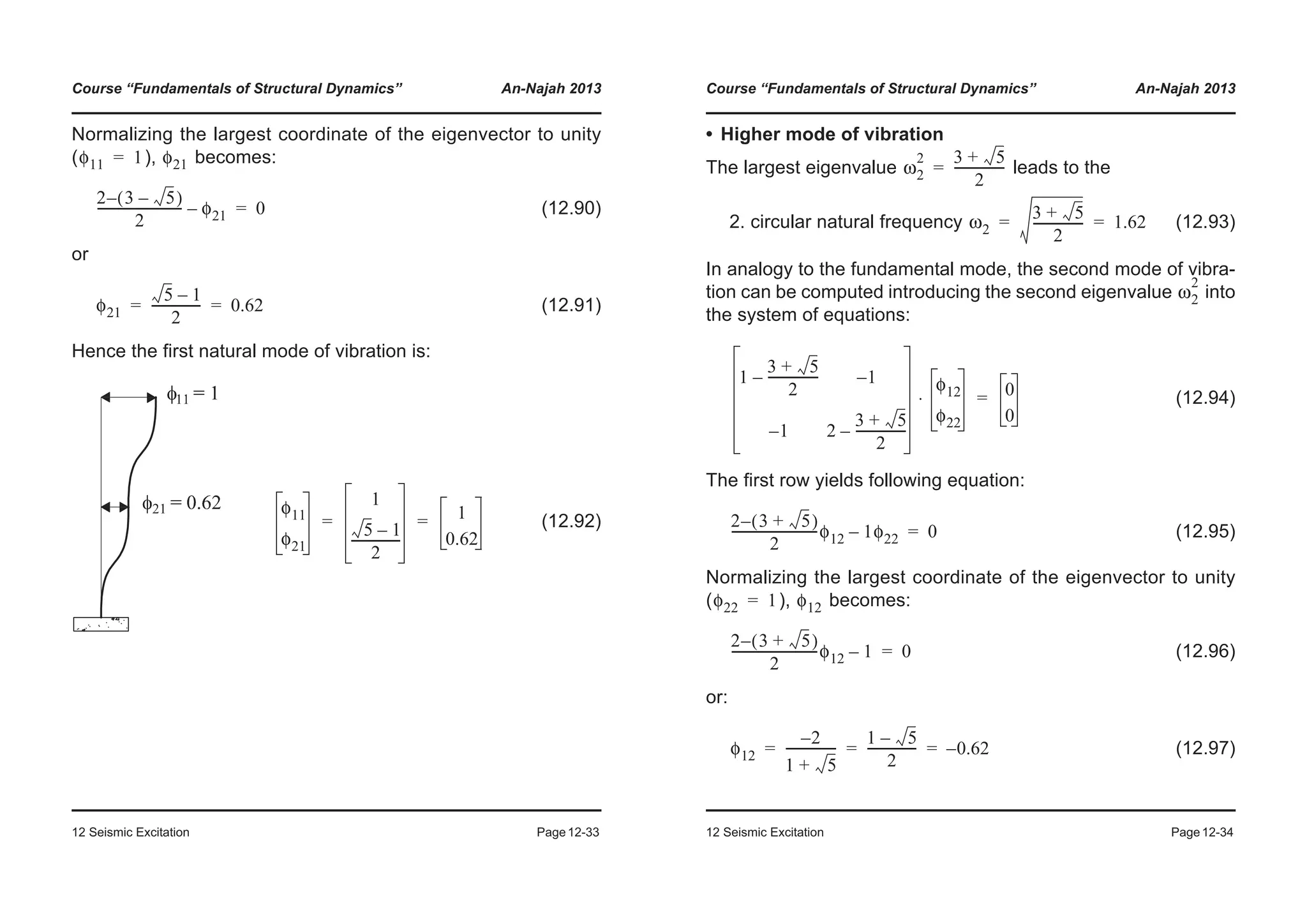 Course “Fundamentals of Structural Dynamics” An-Najah 2013
12 Seismic Excitation Page12-33
Normalizing the largest coordinate of the eigenvector to unity
( ), becomes:
(12.90)
or
(12.91)
Hence the first natural mode of vibration is:
(12.92)
φ11 1= φ21
2 3 5–( )–
2
--------------------------- φ21– 0=
φ21
5 1–
2
---------------- 0.62= =
φ11
φ21
1
5 1–
2
----------------
1
0.62
= =
Course “Fundamentals of Structural Dynamics” An-Najah 2013
12 Seismic Excitation Page12-34
• Higher mode of vibration
The largest eigenvalue leads to the
2. circular natural frequency (12.93)
In analogy to the fundamental mode, the second mode of vibra-
tion can be computed introducing the second eigenvalue into
the system of equations:
(12.94)
The first row yields following equation:
(12.95)
Normalizing the largest coordinate of the eigenvector to unity
( ), becomes:
(12.96)
or:
(12.97)
ω2
2 3 5+
2
----------------=
ω2
3 5+
2
---------------- 1.62= =
ω2
2
1
3 5+
2
----------------– 1–
1– 2
3 5+
2
----------------–
φ12
φ22
⋅ 0
0
=
2 3 5+( )–
2
----------------------------φ12 1φ22– 0=
φ22 1= φ12
2 3 5+( )–
2
----------------------------φ12 1– 0=
φ12
2–
1 5+
----------------
1 5–
2
---------------- 0.62–= = =
 
