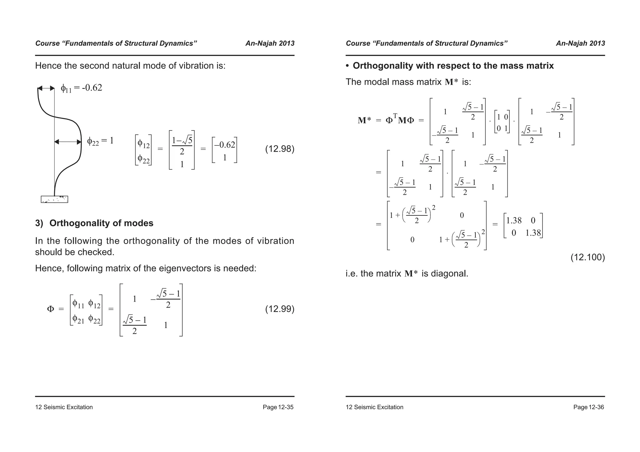 Course “Fundamentals of Structural Dynamics” An-Najah 2013
12 Seismic Excitation Page12-35
Hence the second natural mode of vibration is:
3) Orthogonality of modes
In the following the orthogonality of the modes of vibration
should be checked.
Hence, following matrix of the eigenvectors is needed:
(12.99)
(12.98)
φ12
φ22
1 5–
2
-------------
1
0.62–
1
= =
Φ
φ11 φ12
φ21 φ22
1
5 1–
2
----------------–
5 1–
2
---------------- 1
= =
Course “Fundamentals of Structural Dynamics” An-Najah 2013
12 Seismic Excitation Page12-36
• Orthogonality with respect to the mass matrix
The modal mass matrix is:
(12.100)
i.e. the matrix is diagonal.
M*
M* Φ
T
MΦ
1
5 1–
2
----------------
5 1–
2
----------------– 1
1 0
0 1
1
5 1–
2
----------------–
5 1–
2
---------------- 1
⋅ ⋅
1
5 1–
2
----------------
5 1–
2
----------------– 1
1
5 1–
2
----------------–
5 1–
2
---------------- 1
⋅
1
5 1–
2
----------------
© ¹
§ ·
2
+ 0
0 1
5 1–
2
----------------
© ¹
§ ·
2
+
1.38 0
0 1.38
= =
=
= =
M*
 