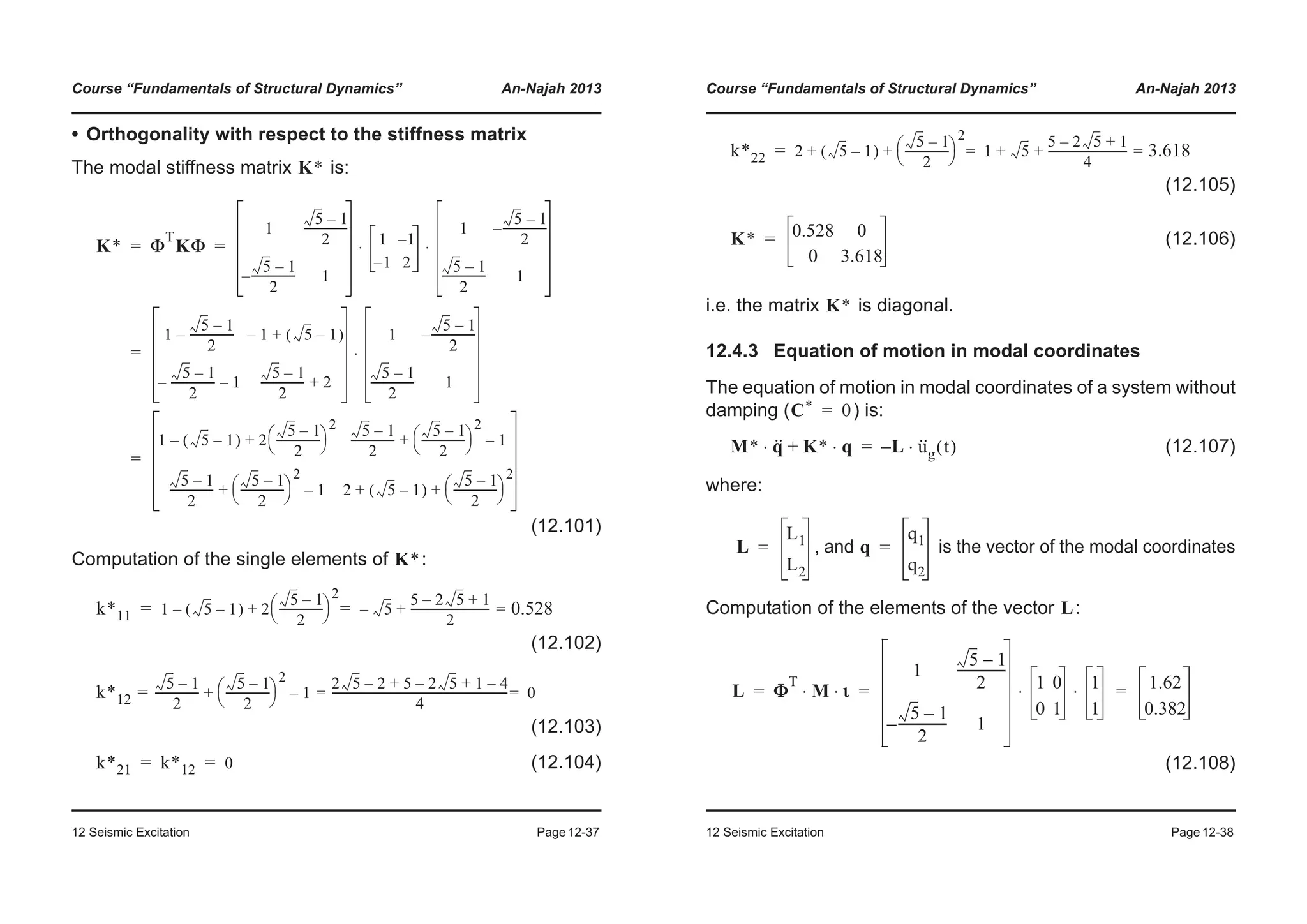 Course “Fundamentals of Structural Dynamics” An-Najah 2013
12 Seismic Excitation Page12-37
• Orthogonality with respect to the stiffness matrix
The modal stiffness matrix is:
(12.101)
Computation of the single elements of :
(12.102)
(12.103)
(12.104)
K*
K* Φ
T
KΦ
1
5 1–
2
----------------
5 1–
2
----------------– 1
1 1–
1– 2
1
5 1–
2
----------------–
5 1–
2
---------------- 1
⋅ ⋅
1
5 1–
2
----------------– 1– 5 1–( )+
5 1–
2
----------------– 1–
5 1–
2
---------------- 2+
1
5 1–
2
----------------–
5 1–
2
---------------- 1
⋅
1 5 1–( )– 2
5 1–
2
----------------
© ¹
§ ·
2
+
5 1–
2
----------------
5 1–
2
----------------
© ¹
§ ·
2
1–+
5 1–
2
----------------
5 1–
2
----------------
© ¹
§ ·
2
1–+ 2 5 1–( )
5 1–
2
----------------
© ¹
§ ·
2
+ +
= =
=
=
K*
k*11 1 5 1–( )– 2
5 1–
2
----------------
© ¹
§ ·
2
5–
5 2 5 1+–
2
----------------------------+ 0.528==+=
k*12
5 1–
2
----------------
5 1–
2
----------------
© ¹
§ ·
2
1
2 5 2 5 2 5 1 4–+–+–
4
--------------------------------------------------------------- 0==–+=
k*21 k*12 0= =
Course “Fundamentals of Structural Dynamics” An-Najah 2013
12 Seismic Excitation Page12-38
(12.105)
(12.106)
i.e. the matrix is diagonal.
12.4.3 Equation of motion in modal coordinates
The equation of motion in modal coordinates of a system without
damping ( ) is:
(12.107)
where:
, and is the vector of the modal coordinates
Computation of the elements of the vector :
(12.108)
k*22 2 5 1–( )
5 1–
2
----------------
© ¹
§ ·
2
1 5
5 2 5 1+–
4
----------------------------+ + 3.618==+ +=
K* 0.528 0
0 3.618
=
K*
C* 0=
M* q··⋅ K* q⋅+ L– u··
g t( )⋅=
L
L1
L2
= q
q1
q2
=
L
L Φ
T
M ι⋅ ⋅
1
5 1–
2
----------------
5 1–
2
----------------– 1
1 0
0 1
1
1
⋅ ⋅ 1.62
0.382
= = =
 