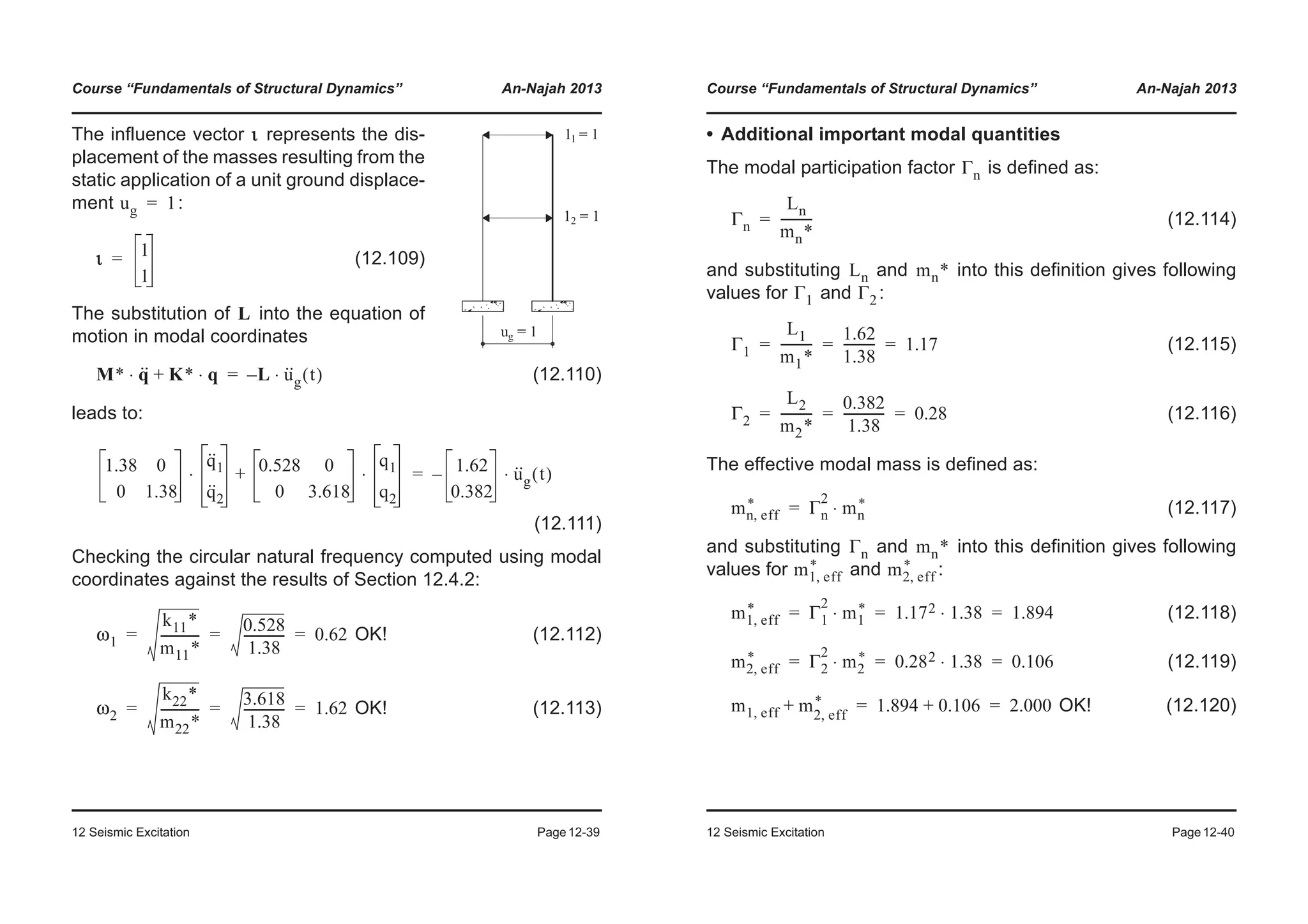 Course “Fundamentals of Structural Dynamics” An-Najah 2013
12 Seismic Excitation Page12-39
(12.110)
leads to:
(12.111)
Checking the circular natural frequency computed using modal
coordinates against the results of Section 12.4.2:
OK! (12.112)
OK! (12.113)
The influence vector represents the dis-
placement of the masses resulting from the
static application of a unit ground displace-
ment :
(12.109)
The substitution of into the equation of
motion in modal coordinates
ι
ug 1=
ι 1
1
=
L
M* q··⋅ K* q⋅+ L– u··
g t( )⋅=
1.38 0
0 1.38
q··
1
q··
2
⋅ 0.528 0
0 3.618
q1
q2
⋅+ 1.62
0.382
– u··
g t( )⋅=
ω1
k11*
m11*
------------
0.528
1.38
------------- 0.62= = =
ω2
k22*
m22*
------------
3.618
1.38
------------- 1.62= = =
Course “Fundamentals of Structural Dynamics” An-Najah 2013
12 Seismic Excitation Page12-40
• Additional important modal quantities
The modal participation factor is defined as:
(12.114)
and substituting and into this definition gives following
values for and :
(12.115)
(12.116)
The effective modal mass is defined as:
(12.117)
and substituting and into this definition gives following
values for and :
(12.118)
(12.119)
OK! (12.120)
Γn
Γn
Ln
mn*
----------=
Ln mn*
Γ1 Γ2
Γ1
L1
m1*
----------
1.62
1.38
---------- 1.17= = =
Γ2
L2
m2*
----------
0.382
1.38
------------- 0.28= = =
mn eff,
* Γn
2
mn
*⋅=
Γn mn*
m1 eff,
* m2 eff,
*
m1 eff,
* Γ1
2
m1
*⋅ 1.172 1.38⋅ 1.894= = =
m2 eff,
* Γ2
2
m2
*⋅ 0.282 1.38⋅ 0.106= = =
m1 eff, m+ 2 eff,
* 1.894 0.106+ 2.000= =
 