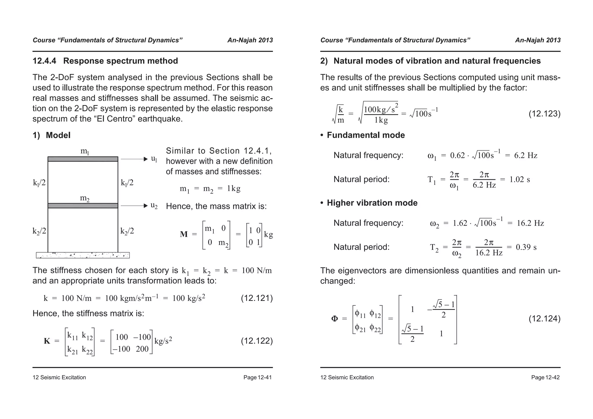 Course “Fundamentals of Structural Dynamics” An-Najah 2013
12 Seismic Excitation Page12-41
12.4.4 Response spectrum method
The 2-DoF system analysed in the previous Sections shall be
used to illustrate the response spectrum method. For this reason
real masses and stiffnesses shall be assumed. The seismic ac-
tion on the 2-DoF system is represented by the elastic response
spectrum of the “El Centro” earthquake.
1) Model
The stiffness chosen for each story is
and an appropriate units transformation leads to:
(12.121)
Hence, the stiffness matrix is:
(12.122)
Similar to Section 12.4.1,
however with a new definition
of masses and stiffnesses:
Hence, the mass matrix is:
m1 m2 1kg= =
M
m1 0
0 m2
1 0
0 1
kg= =
k1 k2 k 100 N/m= = =
k 100 N/m 100 kgm/s2m 1– 100 kg/s2= = =
K
k11 k12
k21 k22
100 100–
100– 200
kg/s2= =
Course “Fundamentals of Structural Dynamics” An-Najah 2013
12 Seismic Excitation Page12-42
2) Natural modes of vibration and natural frequencies
The results of the previous Sections computed using unit mass-
es and unit stiffnesses shall be multiplied by the factor:
(12.123)
• Fundamental mode
Natural frequency:
Natural period:
• Higher vibration mode
Natural frequency:
Natural period:
The eigenvectors are dimensionless quantities and remain un-
changed:
(12.124)
k
m
----
100kg s
2
⁄
1kg
------------------------ 100s
1–
==
ω1 0.62 100s
1–
⋅ 6.2 Hz= =
T1
2π
ω1
------
2π
6.2 Hz
---------------- 1.02 s= = =
ω2 1.62 100s
1–
⋅ 16.2 Hz= =
T2
2π
ω2
------
2π
16.2 Hz
------------------- 0.39 s= = =
Φ
φ11 φ12
φ21 φ22
1
5 1–
2
----------------–
5 1–
2
---------------- 1
= =
 