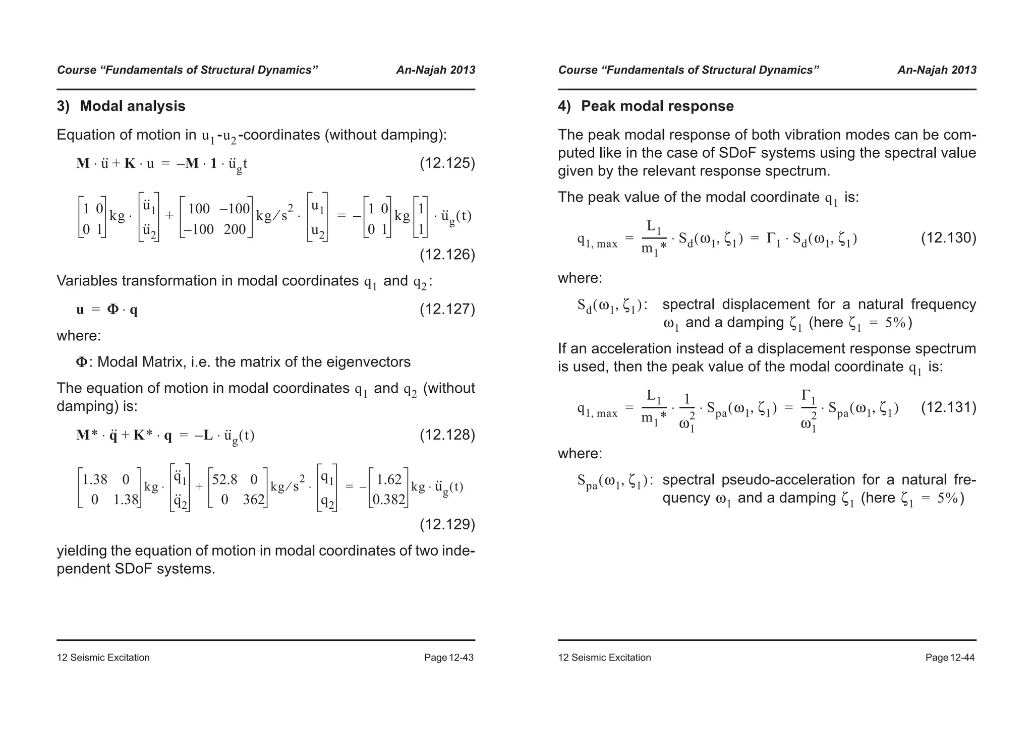 Course “Fundamentals of Structural Dynamics” An-Najah 2013
12 Seismic Excitation Page12-43
3) Modal analysis
Equation of motion in - -coordinates (without damping):
(12.125)
(12.126)
Variables transformation in modal coordinates and :
(12.127)
where:
: Modal Matrix, i.e. the matrix of the eigenvectors
The equation of motion in modal coordinates and (without
damping) is:
(12.128)
(12.129)
yielding the equation of motion in modal coordinates of two inde-
pendent SDoF systems.
u1 u2
M u··⋅ K u⋅+ M 1⋅– u··
gt⋅=
1 0
0 1
kg
u··
1
u··
2
⋅ 100 100–
100– 200
kg s
2
⁄
u1
u2
⋅+ 1 0
0 1
kg 1
1
– u··
g t( )⋅=
q1 q2
u Φ q⋅=
Φ
q1 q2
M* q··⋅ K* q⋅+ L– u··
g t( )⋅=
1.38 0
0 1.38
kg
q··
1
q··
2
⋅ 52.8 0
0 362
kg s
2
⁄
q1
q2
⋅+ 1.62
0.382
kg– u··
g t( )⋅=
Course “Fundamentals of Structural Dynamics” An-Najah 2013
12 Seismic Excitation Page12-44
4) Peak modal response
The peak modal response of both vibration modes can be com-
puted like in the case of SDoF systems using the spectral value
given by the relevant response spectrum.
The peak value of the modal coordinate is:
(12.130)
where:
: spectral displacement for a natural frequency
and a damping (here )
If an acceleration instead of a displacement response spectrum
is used, then the peak value of the modal coordinate is:
(12.131)
where:
: spectral pseudo-acceleration for a natural fre-
quency and a damping (here )
q1
q1 max,
L1
m1*
---------- Sd ω1 ζ1,( )⋅ Γ1 Sd ω1 ζ1,( )⋅= =
Sd ω1 ζ1,( )
ω1 ζ1 ζ1 5%=
q1
q1 max,
L1
m1*
----------
1
ω1
2
------ Spa⋅ ω1 ζ1,( )⋅
Γ1
ω1
2
------ Spa ω1 ζ1,( )⋅= =
Spa ω1 ζ1,( )
ω1 ζ1 ζ1 5%=
 