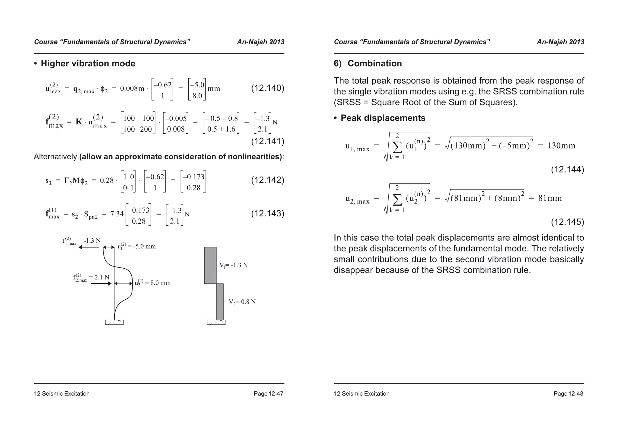 Course “Fundamentals of Structural Dynamics” An-Najah 2013
12 Seismic Excitation Page12-47
• Higher vibration mode
(12.140)
(12.141)
Alternatively (allow an approximate consideration of nonlinearities):
(12.142)
(12.143)
umax
2( )
q2 max, φ2⋅ 0.008m 0.62–
1
⋅ 5.0–
8.0
mm= = =
fmax
2( )
K umax
2( )
⋅ 100 100–
100 200
0.005–
0.008
⋅ 0.5– 0.8–
0.5 1.6+
1.3–
2.1
N= = = =
s2 Γ2Mφ2 0.28 1 0
0 1
0.62–
1
⋅ ⋅ 0.173–
0.28
= = =
fmax
1( )
s2 Spa2⋅ 7.34 0.173–
0.28
1.3–
2.1
N= = =
Course “Fundamentals of Structural Dynamics” An-Najah 2013
12 Seismic Excitation Page12-48
6) Combination
The total peak response is obtained from the peak response of
the single vibration modes using e.g. the SRSS combination rule
(SRSS = Square Root of the Sum of Squares).
• Peak displacements
(12.144)
(12.145)
In this case the total peak displacements are almost identical to
the peak displacements of the fundamental mode. The relatively
small contributions due to the second vibration mode basically
disappear because of the SRSS combination rule.
u1 max, u1
n( )
( )
2
k 1=
2
¦ 130mm( )
2
5– mm( )
2
+ 130mm= = =
u2 max, u2
n( )
( )
2
k 1=
2
¦ 81mm( )
2
8mm( )
2
+ 81mm= = =
 