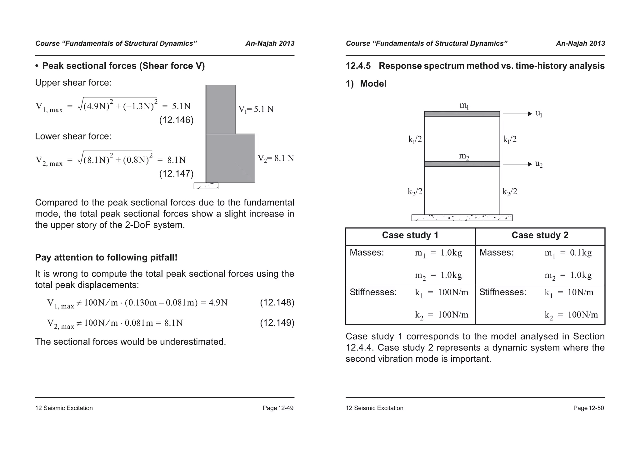 Course “Fundamentals of Structural Dynamics” An-Najah 2013
12 Seismic Excitation Page12-49
• Peak sectional forces (Shear force V)
Compared to the peak sectional forces due to the fundamental
mode, the total peak sectional forces show a slight increase in
the upper story of the 2-DoF system.
Pay attention to following pitfall!
It is wrong to compute the total peak sectional forces using the
total peak displacements:
(12.148)
(12.149)
The sectional forces would be underestimated.
Upper shear force:
(12.146)
Lower shear force:
(12.147)
V1 max, 4.9N( )
2
1.3N–( )
2
+ 5.1N= =
V2 max, 8.1N( )
2
0.8N( )
2
+ 8.1N= =
V1 max, 100N m⁄ 0.130m 0.081m–( )⋅ 4.9N=≠
V2 max, 100N m⁄ 0.081m⋅ 8.1N=≠
Course “Fundamentals of Structural Dynamics” An-Najah 2013
12 Seismic Excitation Page12-50
12.4.5 Response spectrum method vs. time-history analysis
1) Model
Case study 1 corresponds to the model analysed in Section
12.4.4. Case study 2 represents a dynamic system where the
second vibration mode is important.
Case study 1 Case study 2
Masses: Masses:
Stiffnesses: Stiffnesses:
m1 1.0kg=
m2 1.0kg=
m1 0.1kg=
m2 1.0kg=
k1 100N/m=
k2 100N/m=
k1 10N/m=
k2 100N/m=
 
