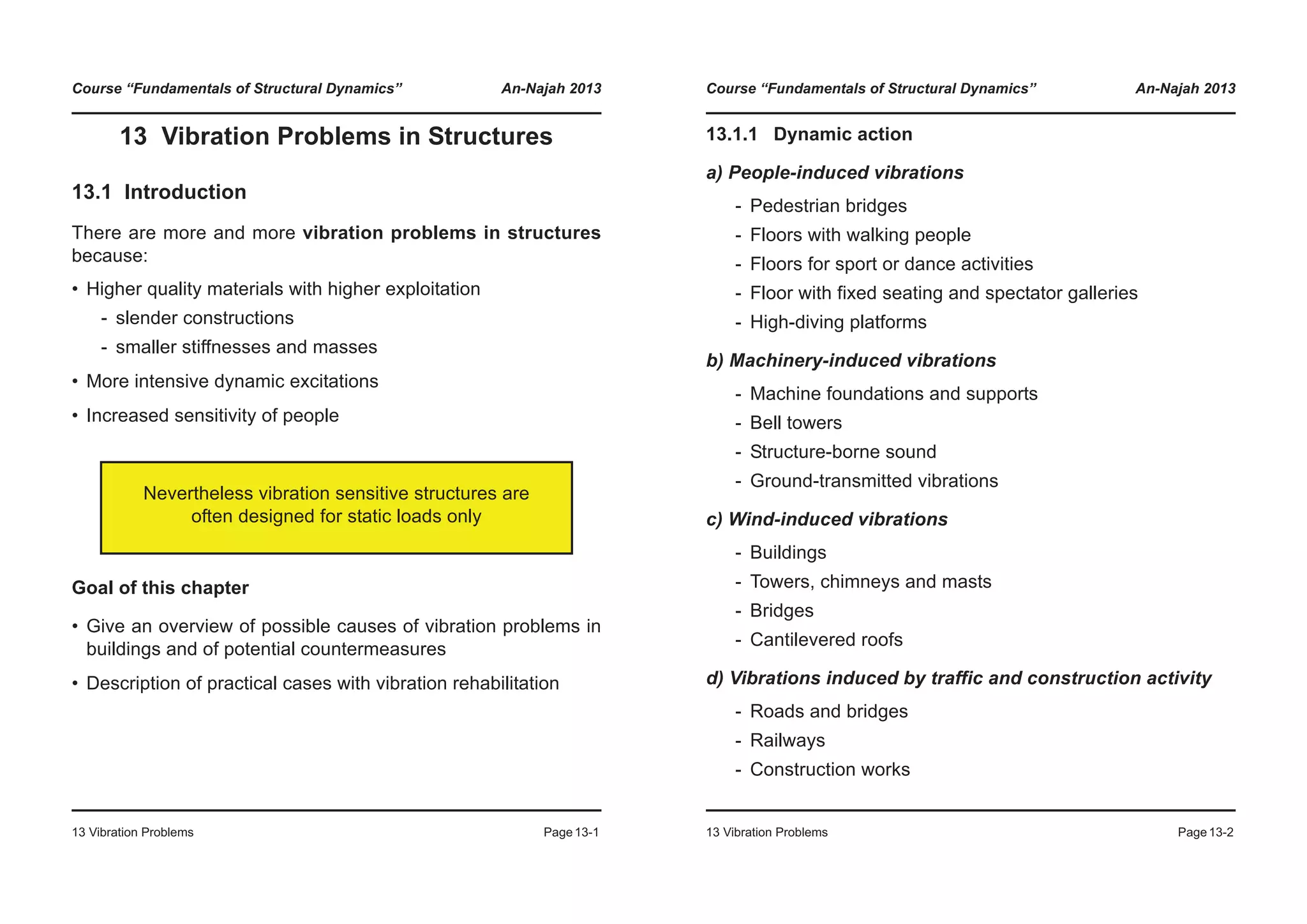 Course “Fundamentals of Structural Dynamics” An-Najah 2013
13 Vibration Problems Page13-1
13 Vibration Problems in Structures
13.1 Introduction
There are more and more vibration problems in structures
because:
• Higher quality materials with higher exploitation
- slender constructions
- smaller stiffnesses and masses
• More intensive dynamic excitations
• Increased sensitivity of people
Goal of this chapter
• Give an overview of possible causes of vibration problems in
buildings and of potential countermeasures
• Description of practical cases with vibration rehabilitation
Nevertheless vibration sensitive structures are
often designed for static loads only
Course “Fundamentals of Structural Dynamics” An-Najah 2013
13 Vibration Problems Page13-2
13.1.1 Dynamic action
a) People-induced vibrations
- Pedestrian bridges
- Floors with walking people
- Floors for sport or dance activities
- Floor with fixed seating and spectator galleries
- High-diving platforms
b) Machinery-induced vibrations
- Machine foundations and supports
- Bell towers
- Structure-borne sound
- Ground-transmitted vibrations
c) Wind-induced vibrations
- Buildings
- Towers, chimneys and masts
- Bridges
- Cantilevered roofs
d) Vibrations induced by traffic and construction activity
- Roads and bridges
- Railways
- Construction works
 