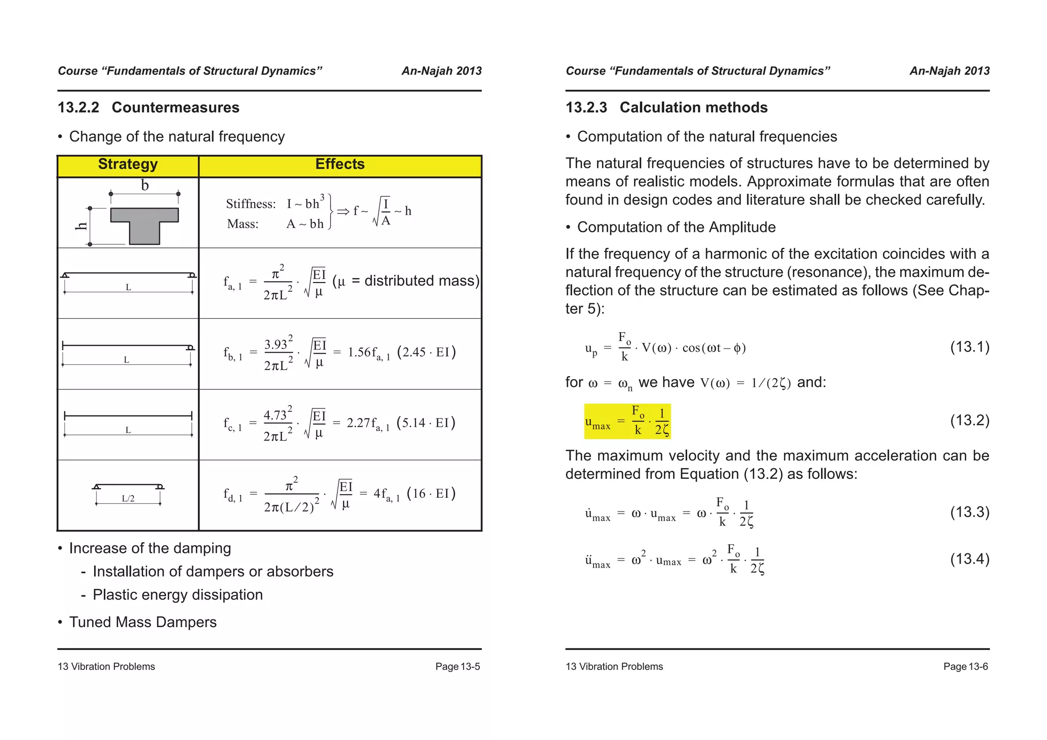 Course “Fundamentals of Structural Dynamics” An-Najah 2013
13 Vibration Problems Page13-5
13.2.2 Countermeasures
• Change of the natural frequency
• Increase of the damping
- Installation of dampers or absorbers
- Plastic energy dissipation
• Tuned Mass Dampers
Strategy Effects
( = distributed mass)
( )
( )
( )
Stiffness: I bh
3
∼
Mass: A bh∼ ¿
¾
½
f
I
A
---- h∼ ∼Ÿ
fa 1,
π
2
2πL
2
------------- EI
μ
------⋅= μ
fb 1,
3.93
2
2πL
2
------------- EI
μ
------⋅ 1.56fa 1,= = 2.45 EI⋅
fc 1,
4.73
2
2πL
2
------------- EI
μ
------⋅ 2.27fa 1,= = 5.14 EI⋅
fd 1,
π
2
2π L 2⁄( )
2
------------------------- EI
μ
------⋅ 4fa 1,= = 16 EI⋅
Course “Fundamentals of Structural Dynamics” An-Najah 2013
13 Vibration Problems Page13-6
13.2.3 Calculation methods
• Computation of the natural frequencies
The natural frequencies of structures have to be determined by
means of realistic models. Approximate formulas that are often
found in design codes and literature shall be checked carefully.
• Computation of the Amplitude
If the frequency of a harmonic of the excitation coincides with a
natural frequency of the structure (resonance), the maximum de-
flection of the structure can be estimated as follows (See Chap-
ter 5):
(13.1)
for we have and:
(13.2)
The maximum velocity and the maximum acceleration can be
determined from Equation (13.2) as follows:
(13.3)
(13.4)
up
Fo
k
----- V ω( ) ωt φ–( )cos⋅ ⋅=
ω ωn= V ω( ) 1 2ζ( )⁄=
umax
Fo
k
-----
1
2ζ
------⋅=
u·
max ω u⋅ max ω
Fo
k
-----
1
2ζ
------⋅ ⋅= =
u··
max ω
2
u⋅ max ω
2 Fo
k
-----
1
2ζ
------⋅ ⋅= =
 