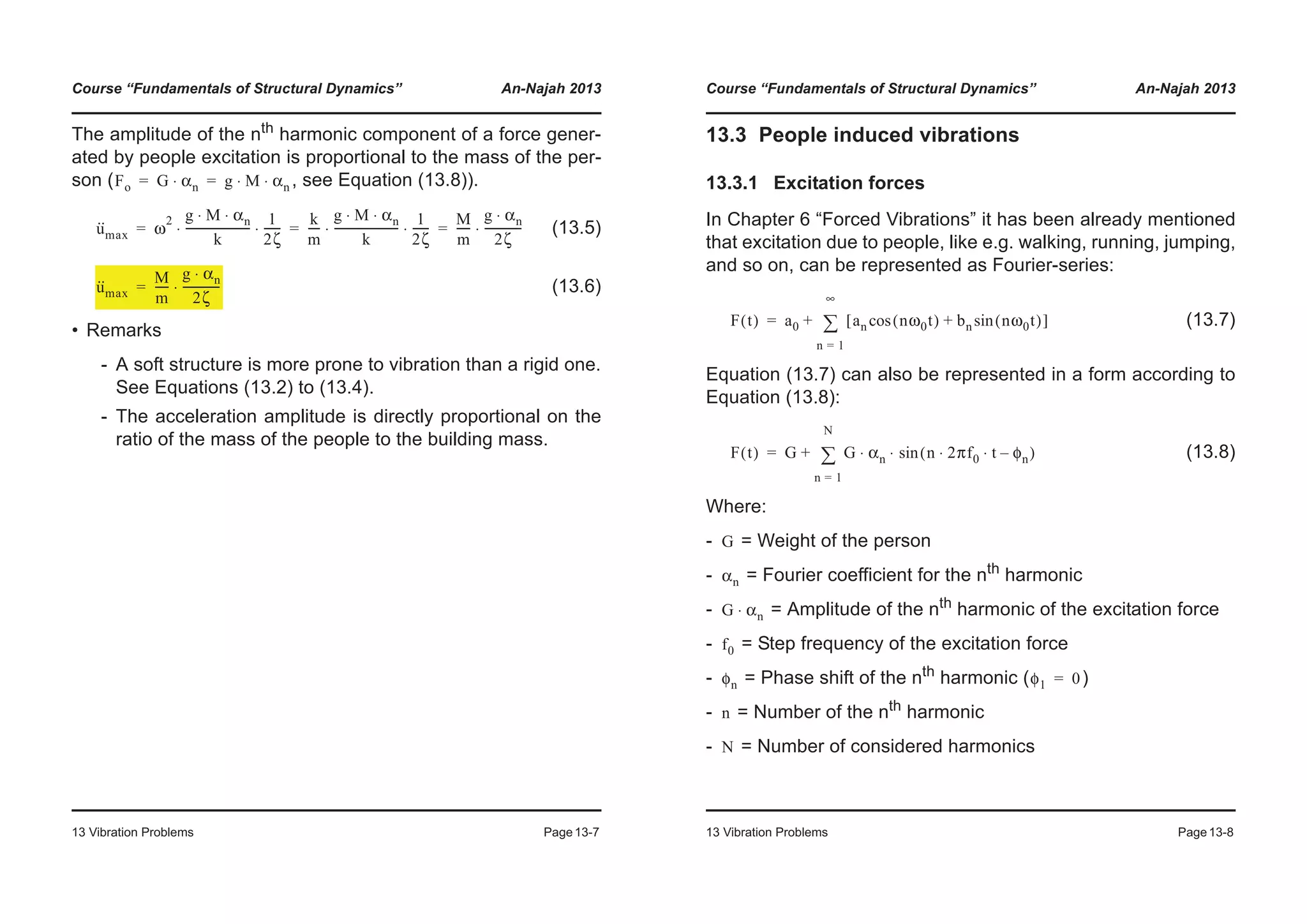 Course “Fundamentals of Structural Dynamics” An-Najah 2013
13 Vibration Problems Page13-7
The amplitude of the nth harmonic component of a force gener-
ated by people excitation is proportional to the mass of the per-
son ( , see Equation (13.8)).
(13.5)
(13.6)
• Remarks
- A soft structure is more prone to vibration than a rigid one.
See Equations (13.2) to (13.4).
- The acceleration amplitude is directly proportional on the
ratio of the mass of the people to the building mass.
Fo G αn⋅ g M αn⋅ ⋅= =
u··
max ω
2 g M αn⋅ ⋅
k
-----------------------
1
2ζ
------⋅ ⋅
k
m
----
g M αn⋅ ⋅
k
-----------------------
1
2ζ
------⋅ ⋅
M
m
-----
g αn⋅
2ζ
-------------⋅= = =
u··
max
M
m
-----
g αn⋅
2ζ
-------------⋅=
Course “Fundamentals of Structural Dynamics” An-Najah 2013
13 Vibration Problems Page13-8
13.3 People induced vibrations
13.3.1 Excitation forces
In Chapter 6 “Forced Vibrations” it has been already mentioned
that excitation due to people, like e.g. walking, running, jumping,
and so on, can be represented as Fourier-series:
(13.7)
Equation (13.7) can also be represented in a form according to
Equation (13.8):
(13.8)
Where:
- = Weight of the person
- = Fourier coefficient for the nth harmonic
- = Amplitude of the nth
harmonic of the excitation force
- = Step frequency of the excitation force
- = Phase shift of the nth harmonic ( )
- = Number of the nth
harmonic
- = Number of considered harmonics
F t( ) a0 an nω0t( )cos bn nω0t( )sin+[ ]
n 1=
∞
¦+=
F t( ) G G αn n 2πf0 t φn–⋅ ⋅( )sin⋅ ⋅
n 1=
N
¦+=
G
αn
G αn⋅
f0
φn φ1 0=
n
N
 