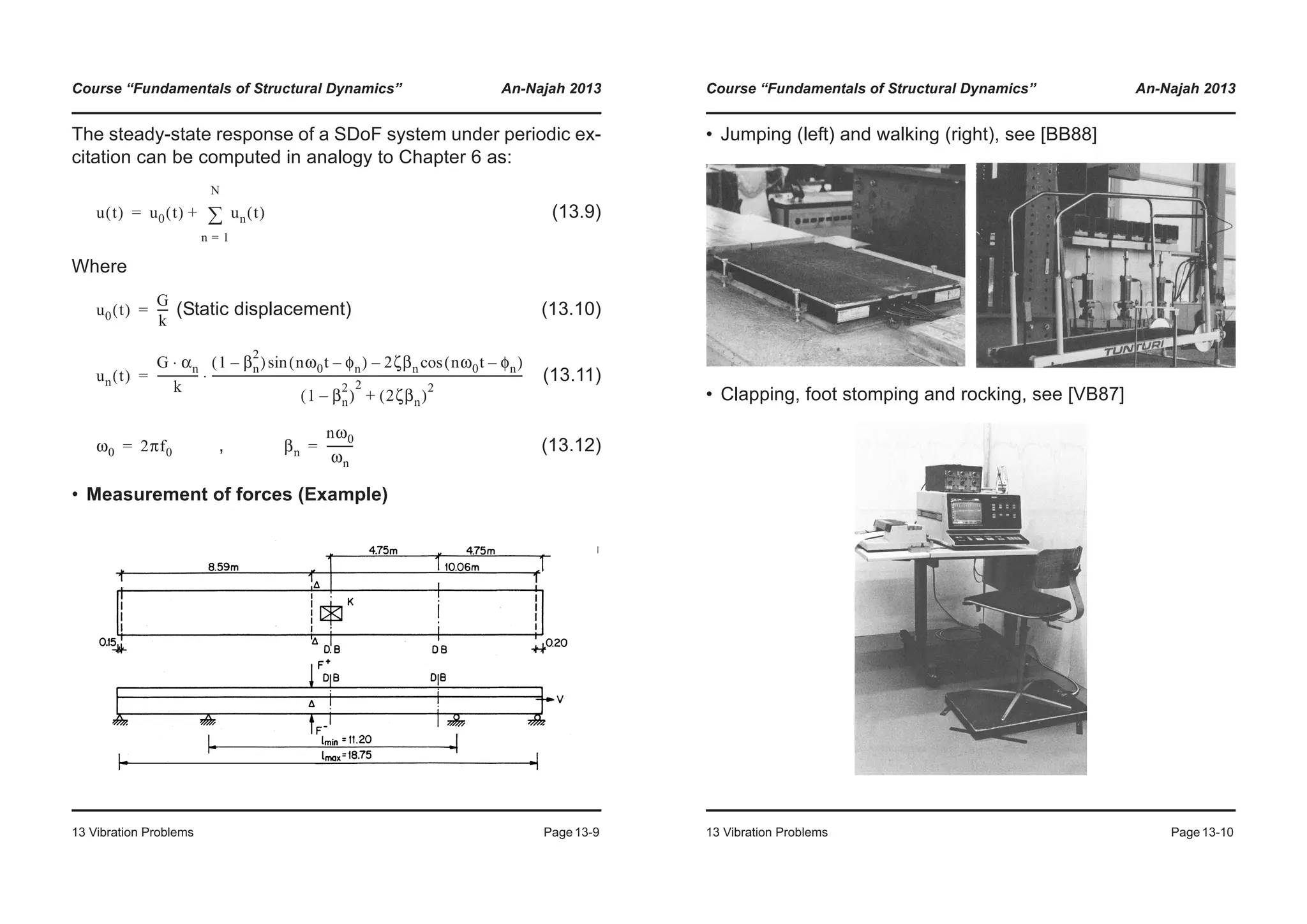 Course “Fundamentals of Structural Dynamics” An-Najah 2013
13 Vibration Problems Page13-9
The steady-state response of a SDoF system under periodic ex-
citation can be computed in analogy to Chapter 6 as:
(13.9)
Where
(Static displacement) (13.10)
(13.11)
, (13.12)
• Measurement of forces (Example)
u t( ) u0 t( ) un t( )
n 1=
N
¦+=
u0 t( )
G
k
----=
un t( )
G αn⋅
k
---------------
1 βn
2
–( ) nω0t φn–( )sin 2ζβn nω0t φn–( )cos–
1 βn
2
–( )
2
2ζβn( )
2
+
----------------------------------------------------------------------------------------------------------------⋅=
ω0 2πf0= βn
nω0
ωn
---------=
Course “Fundamentals of Structural Dynamics” An-Najah 2013
13 Vibration Problems Page13-10
• Jumping (left) and walking (right), see [BB88]
• Clapping, foot stomping and rocking, see [VB87]
 