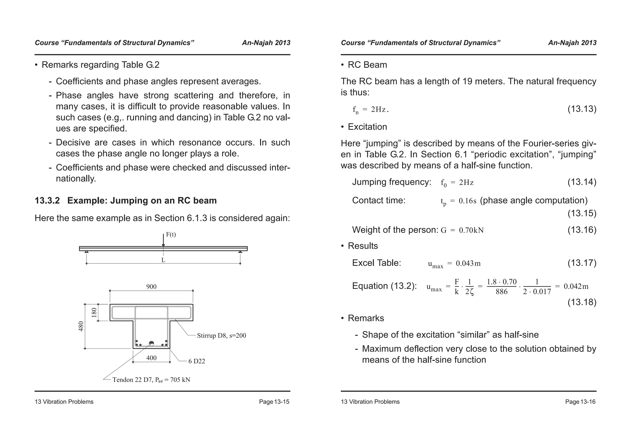Course “Fundamentals of Structural Dynamics” An-Najah 2013
13 Vibration Problems Page13-15
• Remarks regarding Table G.2
- Coefficients and phase angles represent averages.
- Phase angles have strong scattering and therefore, in
many cases, it is difficult to provide reasonable values. In
such cases (e.g,. running and dancing) in Table G.2 no val-
ues are specified.
- Decisive are cases in which resonance occurs. In such
cases the phase angle no longer plays a role.
- Coefficients and phase were checked and discussed inter-
nationally.
13.3.2 Example: Jumping on an RC beam
Here the same example as in Section 6.1.3 is considered again:
Course “Fundamentals of Structural Dynamics” An-Najah 2013
13 Vibration Problems Page13-16
• RC Beam
The RC beam has a length of 19 meters. The natural frequency
is thus:
. (13.13)
• Excitation
Here “jumping” is described by means of the Fourier-series giv-
en in Table G.2. In Section 6.1 “periodic excitation”, “jumping”
was described by means of a half-sine function.
Jumping frequency: (13.14)
Contact time: (phase angle computation)
(13.15)
Weight of the person: (13.16)
• Results
Excel Table: (13.17)
Equation (13.2):
(13.18)
• Remarks
- Shape of the excitation “similar” as half-sine
- Maximum deflection very close to the solution obtained by
means of the half-sine function
fn 2Hz=
f0 2Hz=
tp 0.16s=
G 0.70kN=
umax 0.043m=
umax
F
k
---
1
2ζ
------⋅
1.8 0.70⋅
886
----------------------
1
2 0.017⋅
---------------------⋅ 0.042m= = =
 
