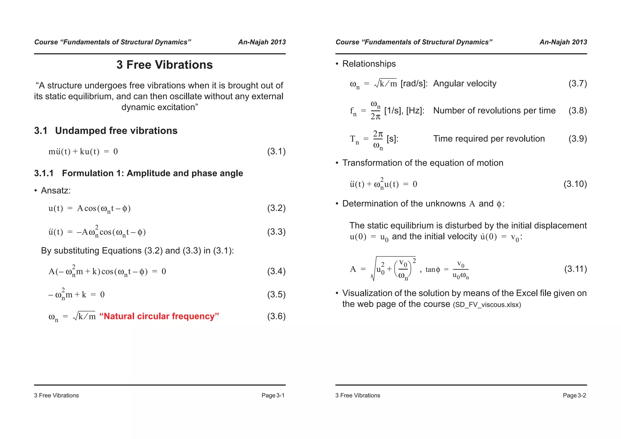 Course “Fundamentals of Structural Dynamics” An-Najah 2013
3 Free Vibrations Page3-1
3 Free Vibrations
“A structure undergoes free vibrations when it is brought out of
its static equilibrium, and can then oscillate without any external
dynamic excitation”
3.1 Undamped free vibrations
(3.1)
3.1.1 Formulation 1: Amplitude and phase angle
• Ansatz:
(3.2)
(3.3)
By substituting Equations (3.2) and (3.3) in (3.1):
(3.4)
(3.5)
“Natural circular frequency” (3.6)
mu·· t( ) ku t( )+ 0=
u t( ) A ωnt φ–( )cos=
u·· t( ) A– ωn
2
ωnt φ–( )cos=
A ωn
2
m– k+( ) ωnt φ–( )cos 0=
ωn
2
m– k+ 0=
ωn k m⁄=
Course “Fundamentals of Structural Dynamics” An-Najah 2013
3 Free Vibrations Page3-2
• Relationships
[rad/s]: Angular velocity (3.7)
[1/s], [Hz]: Number of revolutions per time (3.8)
[s]: Time required per revolution (3.9)
• Transformation of the equation of motion
(3.10)
• Determination of the unknowns and :
The static equilibrium is disturbed by the initial displacement
and the initial velocity :
, (3.11)
• Visualization of the solution by means of the Excel file given on
the web page of the course (SD_FV_viscous.xlsx)
ωn k m⁄=
fn
ωn
2π
------=
Tn
2π
ωn
------=
u·· t( ) ωn
2
u t( )+ 0=
A φ
u 0( ) u0= u· 0( ) v0=
A u0
2 v0
ωn
------
© ¹
§ ·
2
+= φtan
v0
u0ωn
------------=
 