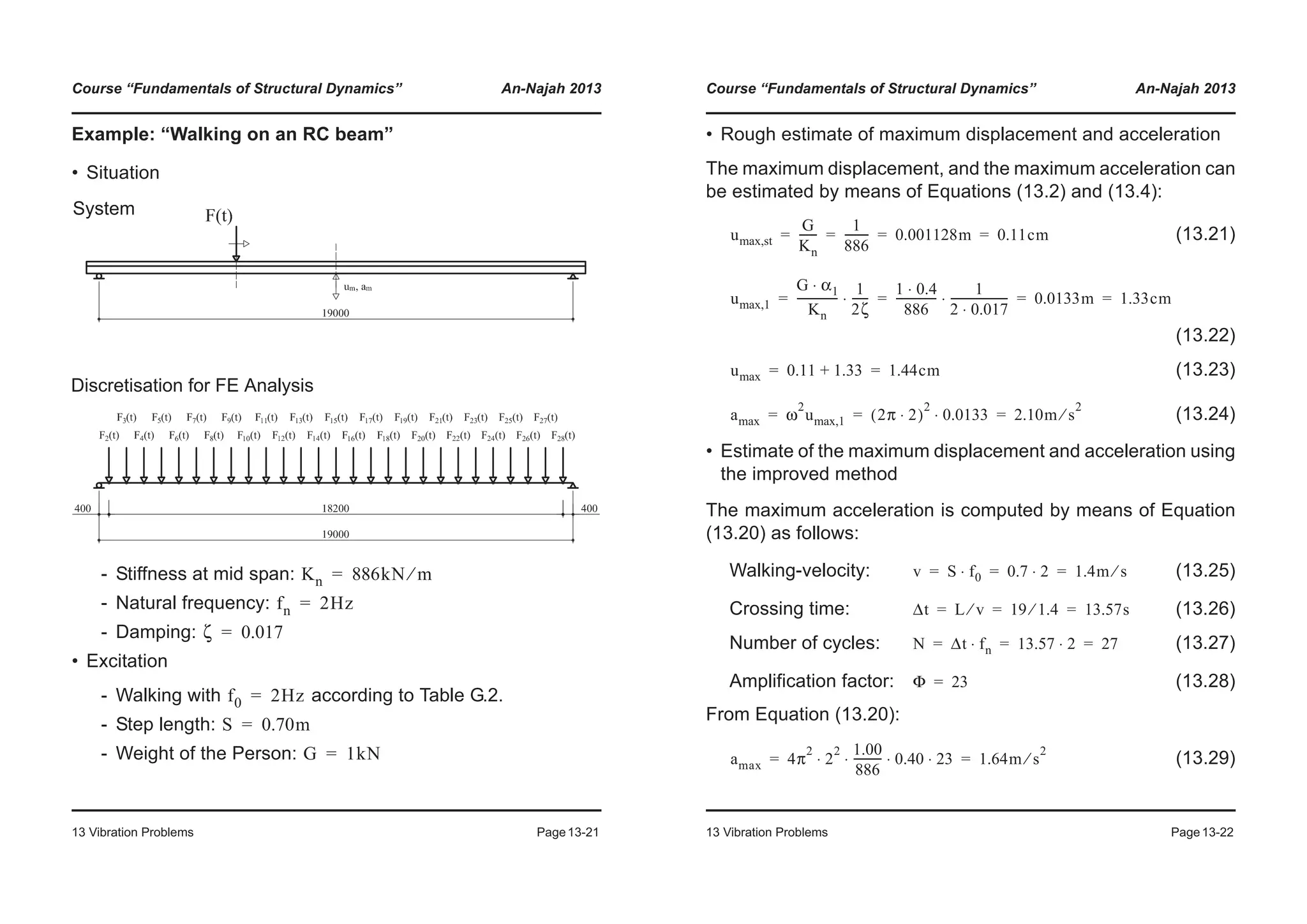 Course “Fundamentals of Structural Dynamics” An-Najah 2013
13 Vibration Problems Page13-21
Example: “Walking on an RC beam”
• Situation
- Stiffness at mid span:
- Natural frequency:
- Damping:
• Excitation
- Walking with according to Table G.2.
- Step length:
- Weight of the Person:
Discretisation for FE Analysis
System
Kn 886kN m⁄=
fn 2Hz=
ζ 0.017=
f0 2Hz=
S 0.70m=
G 1kN=
Course “Fundamentals of Structural Dynamics” An-Najah 2013
13 Vibration Problems Page13-22
• Rough estimate of maximum displacement and acceleration
The maximum displacement, and the maximum acceleration can
be estimated by means of Equations (13.2) and (13.4):
(13.21)
(13.22)
(13.23)
(13.24)
• Estimate of the maximum displacement and acceleration using
the improved method
The maximum acceleration is computed by means of Equation
(13.20) as follows:
Walking-velocity: (13.25)
Crossing time: (13.26)
Number of cycles: (13.27)
Amplification factor: (13.28)
From Equation (13.20):
(13.29)
umax,st
G
Kn
------
1
886
--------- 0.001128m 0.11cm= = = =
umax,1
G α1⋅
Kn
---------------
1
2ζ
------⋅
1 0.4⋅
886
---------------
1
2 0.017⋅
---------------------⋅ 0.0133m 1.33cm= = = =
umax 0.11 1.33+ 1.44cm= =
amax ω
2
umax,1 2π 2⋅( )
2
0.0133⋅ 2.10m s
2
⁄= = =
v S f0⋅ 0.7 2⋅ 1.4m s⁄= = =
Δt L v⁄ 19 1.4⁄ 13.57s= = =
N Δt fn⋅ 13.57 2⋅ 27= = =
Φ 23=
amax 4π
2
2
2 1.00
886
---------- 0.40 23⋅ ⋅ ⋅ ⋅ 1.64m s
2
⁄= =
 