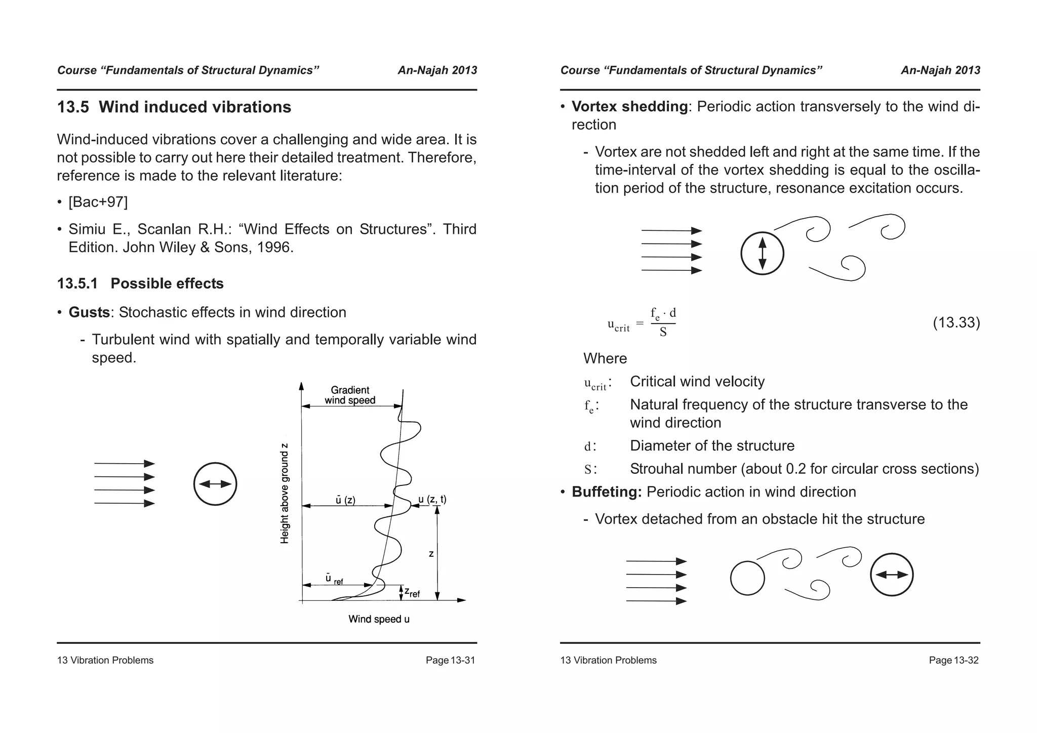Course “Fundamentals of Structural Dynamics” An-Najah 2013
13 Vibration Problems Page13-31
13.5 Wind induced vibrations
Wind-induced vibrations cover a challenging and wide area. It is
not possible to carry out here their detailed treatment. Therefore,
reference is made to the relevant literature:
• [Bac+97]
• Simiu E., Scanlan R.H.: “Wind Effects on Structures”. Third
Edition. John Wiley & Sons, 1996.
13.5.1 Possible effects
• Gusts: Stochastic effects in wind direction
- Turbulent wind with spatially and temporally variable wind
speed.
Course “Fundamentals of Structural Dynamics” An-Najah 2013
13 Vibration Problems Page13-32
• Vortex shedding: Periodic action transversely to the wind di-
rection
- Vortex are not shedded left and right at the same time. If the
time-interval of the vortex shedding is equal to the oscilla-
tion period of the structure, resonance excitation occurs.
(13.33)
Where
: Critical wind velocity
: Natural frequency of the structure transverse to the
wind direction
: Diameter of the structure
: Strouhal number (about 0.2 for circular cross sections)
• Buffeting: Periodic action in wind direction
- Vortex detached from an obstacle hit the structure
ucrit
fe d⋅
S
-----------=
ucrit
fe
d
S
 