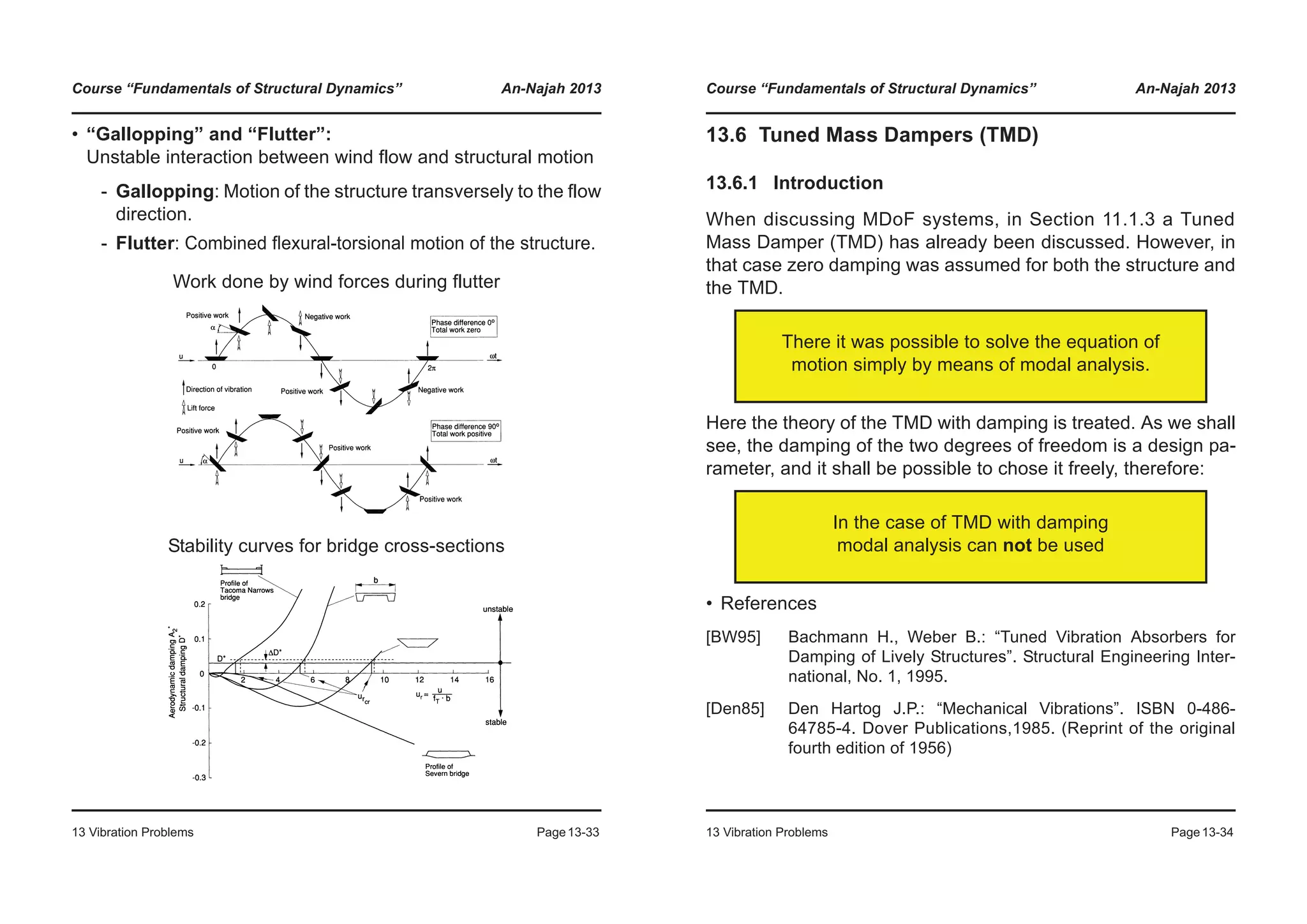 Course “Fundamentals of Structural Dynamics” An-Najah 2013
13 Vibration Problems Page13-33
• “Gallopping” and “Flutter”:
Unstable interaction between wind flow and structural motion
- Gallopping: Motion of the structure transversely to the flow
direction.
- Flutter: Combined flexural-torsional motion of the structure.
Work done by wind forces during flutter
Stability curves for bridge cross-sections
Course “Fundamentals of Structural Dynamics” An-Najah 2013
13 Vibration Problems Page13-34
13.6 Tuned Mass Dampers (TMD)
13.6.1 Introduction
When discussing MDoF systems, in Section 11.1.3 a Tuned
Mass Damper (TMD) has already been discussed. However, in
that case zero damping was assumed for both the structure and
the TMD.
Here the theory of the TMD with damping is treated. As we shall
see, the damping of the two degrees of freedom is a design pa-
rameter, and it shall be possible to chose it freely, therefore:
• References
[BW95] Bachmann H., Weber B.: “Tuned Vibration Absorbers for
Damping of Lively Structures”. Structural Engineering Inter-
national, No. 1, 1995.
[Den85] Den Hartog J.P.: “Mechanical Vibrations”. ISBN 0-486-
64785-4. Dover Publications,1985. (Reprint of the original
fourth edition of 1956)
There it was possible to solve the equation of
motion simply by means of modal analysis.
In the case of TMD with damping
modal analysis can not be used
 